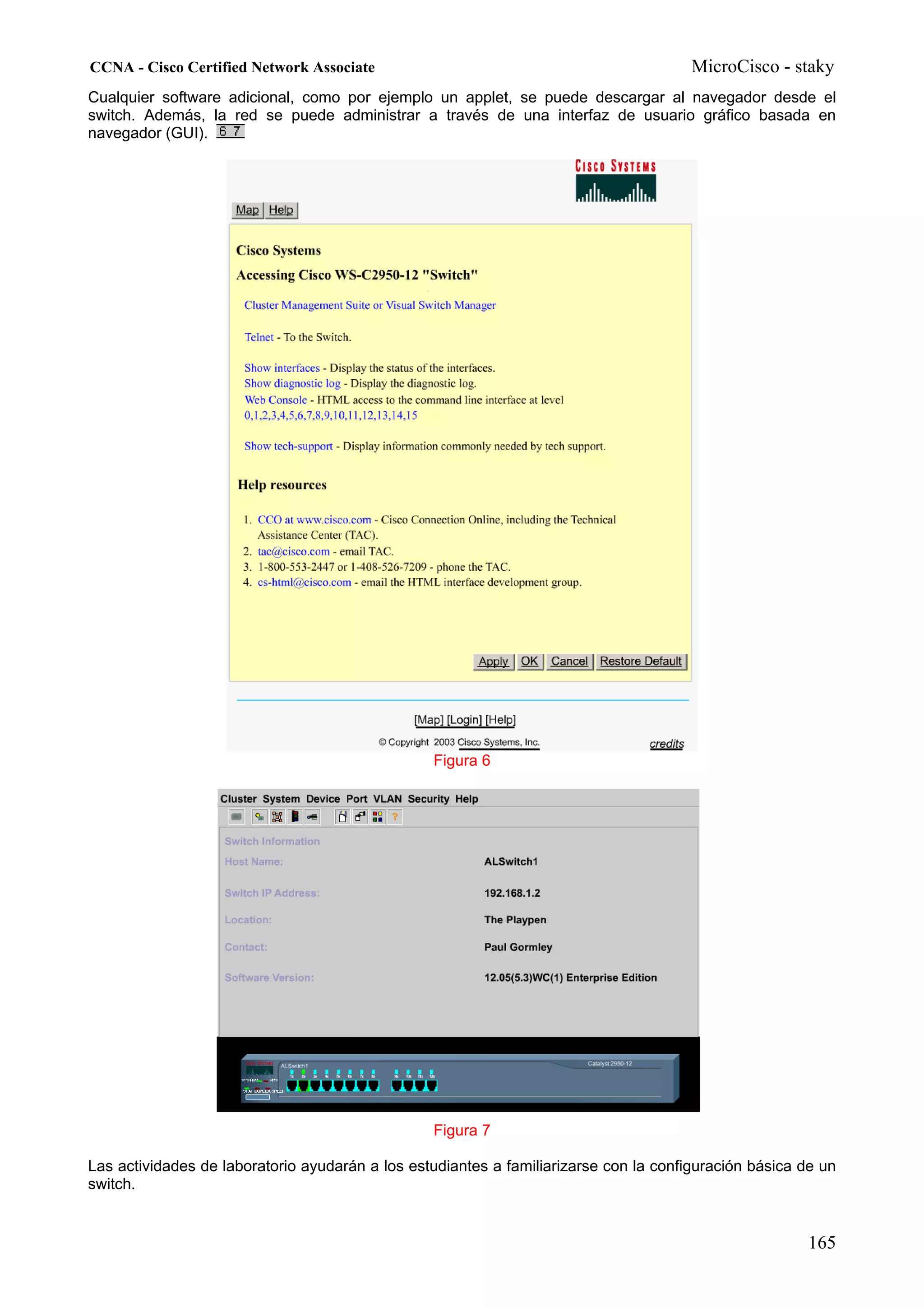 CCNA - Cisco Certified Network Associate                                               MicroCisco - staky
Cualquier software adicional, como por ejemplo un applet, se puede descargar al navegador desde el
switch. Además, la red se puede administrar a través de una interfaz de usuario gráfico basada en
navegador (GUI).




                                                 Figura 6




                                                 Figura 7

Las actividades de laboratorio ayudarán a los estudiantes a familiarizarse con la configuración básica de un
switch.


                                                                                                       165
 