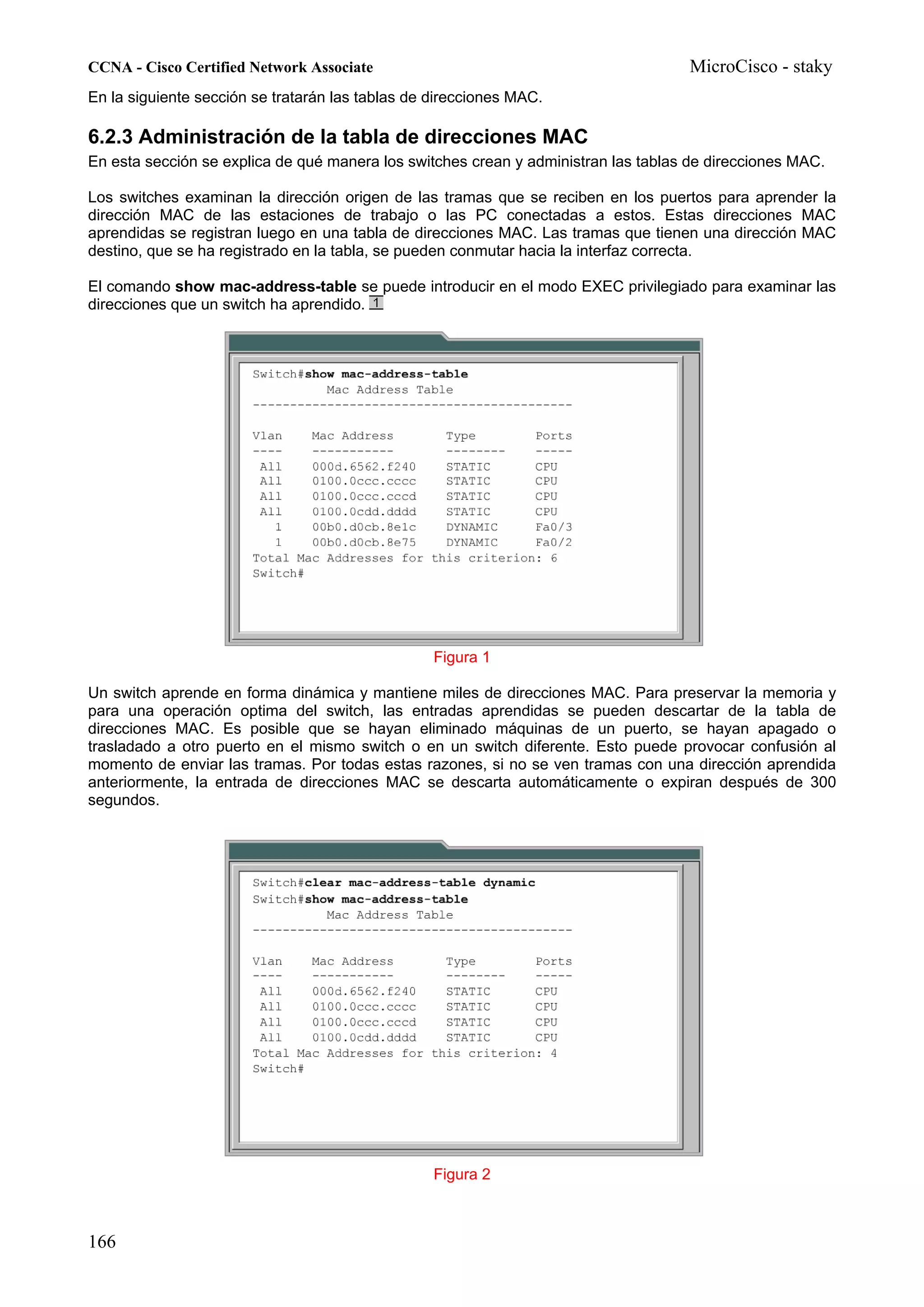 CCNA - Cisco Certified Network Associate                                            MicroCisco - staky
En la siguiente sección se tratarán las tablas de direcciones MAC.

6.2.3 Administración de la tabla de direcciones MAC
En esta sección se explica de qué manera los switches crean y administran las tablas de direcciones MAC.

Los switches examinan la dirección origen de las tramas que se reciben en los puertos para aprender la
dirección MAC de las estaciones de trabajo o las PC conectadas a estos. Estas direcciones MAC
aprendidas se registran luego en una tabla de direcciones MAC. Las tramas que tienen una dirección MAC
destino, que se ha registrado en la tabla, se pueden conmutar hacia la interfaz correcta.

El comando show mac-address-table se puede introducir en el modo EXEC privilegiado para examinar las
direcciones que un switch ha aprendido.




                                                  Figura 1

Un switch aprende en forma dinámica y mantiene miles de direcciones MAC. Para preservar la memoria y
para una operación optima del switch, las entradas aprendidas se pueden descartar de la tabla de
direcciones MAC. Es posible que se hayan eliminado máquinas de un puerto, se hayan apagado o
trasladado a otro puerto en el mismo switch o en un switch diferente. Esto puede provocar confusión al
momento de enviar las tramas. Por todas estas razones, si no se ven tramas con una dirección aprendida
anteriormente, la entrada de direcciones MAC se descarta automáticamente o expiran después de 300
segundos.




                                                  Figura 2



166
 
