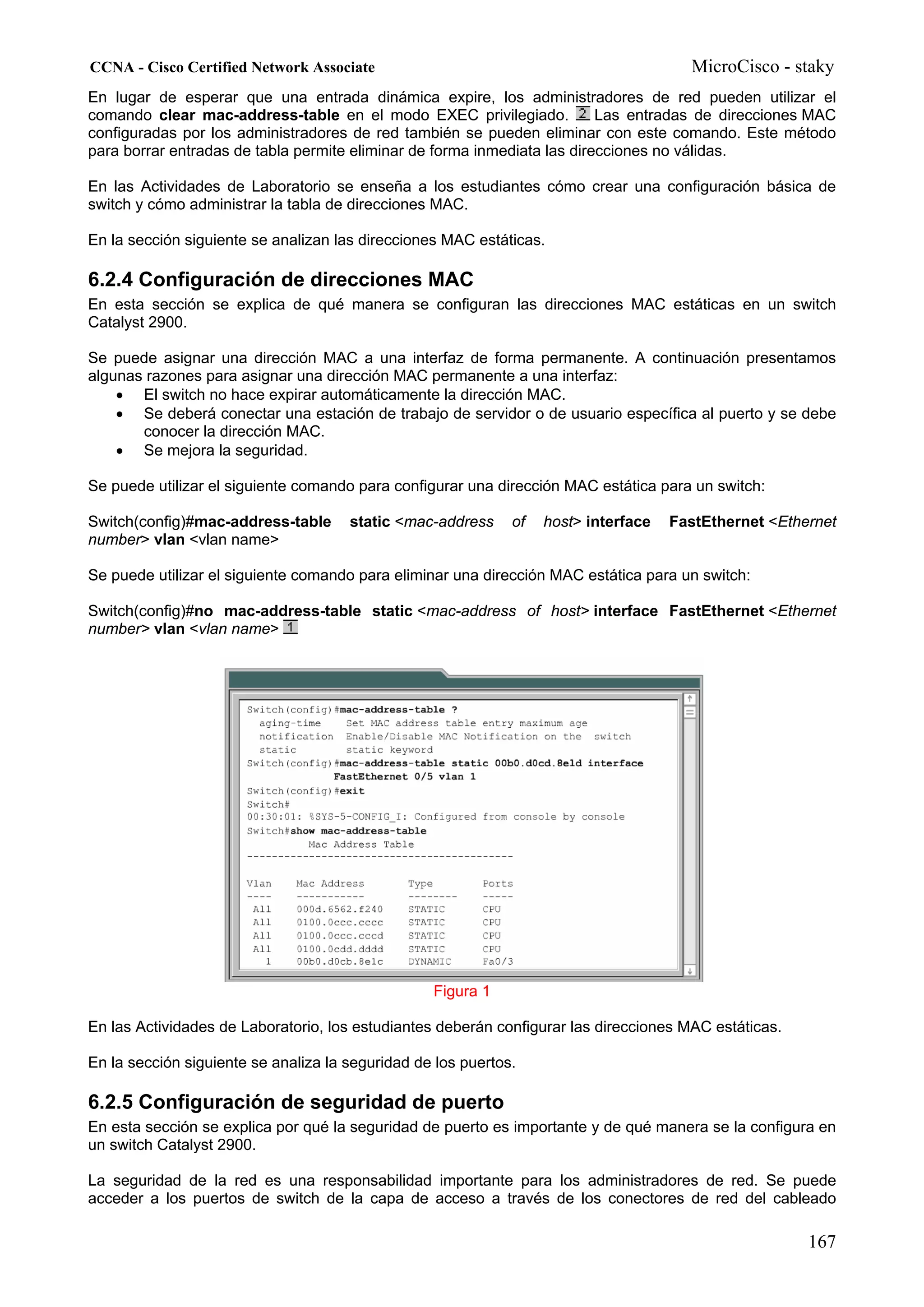 CCNA - Cisco Certified Network Associate                                               MicroCisco - staky
En lugar de esperar que una entrada dinámica expire, los administradores de red pueden utilizar el
comando clear mac-address-table en el modo EXEC privilegiado.             Las entradas de direcciones MAC
configuradas por los administradores de red también se pueden eliminar con este comando. Este método
para borrar entradas de tabla permite eliminar de forma inmediata las direcciones no válidas.

En las Actividades de Laboratorio se enseña a los estudiantes cómo crear una configuración básica de
switch y cómo administrar la tabla de direcciones MAC.

En la sección siguiente se analizan las direcciones MAC estáticas.

6.2.4 Configuración de direcciones MAC
En esta sección se explica de qué manera se configuran las direcciones MAC estáticas en un switch
Catalyst 2900.

Se puede asignar una dirección MAC a una interfaz de forma permanente. A continuación presentamos
algunas razones para asignar una dirección MAC permanente a una interfaz:
    • El switch no hace expirar automáticamente la dirección MAC.
    • Se deberá conectar una estación de trabajo de servidor o de usuario específica al puerto y se debe
       conocer la dirección MAC.
    • Se mejora la seguridad.

Se puede utilizar el siguiente comando para configurar una dirección MAC estática para un switch:

Switch(config)#mac-address-table      static <mac-address     of   host> interface   FastEthernet <Ethernet
number> vlan <vlan name>

Se puede utilizar el siguiente comando para eliminar una dirección MAC estática para un switch:

Switch(config)#no mac-address-table static <mac-address of host> interface FastEthernet <Ethernet
number> vlan <vlan name>




                                                  Figura 1

En las Actividades de Laboratorio, los estudiantes deberán configurar las direcciones MAC estáticas.

En la sección siguiente se analiza la seguridad de los puertos.

6.2.5 Configuración de seguridad de puerto
En esta sección se explica por qué la seguridad de puerto es importante y de qué manera se la configura en
un switch Catalyst 2900.

La seguridad de la red es una responsabilidad importante para los administradores de red. Se puede
acceder a los puertos de switch de la capa de acceso a través de los conectores de red del cableado

                                                                                                       167
 