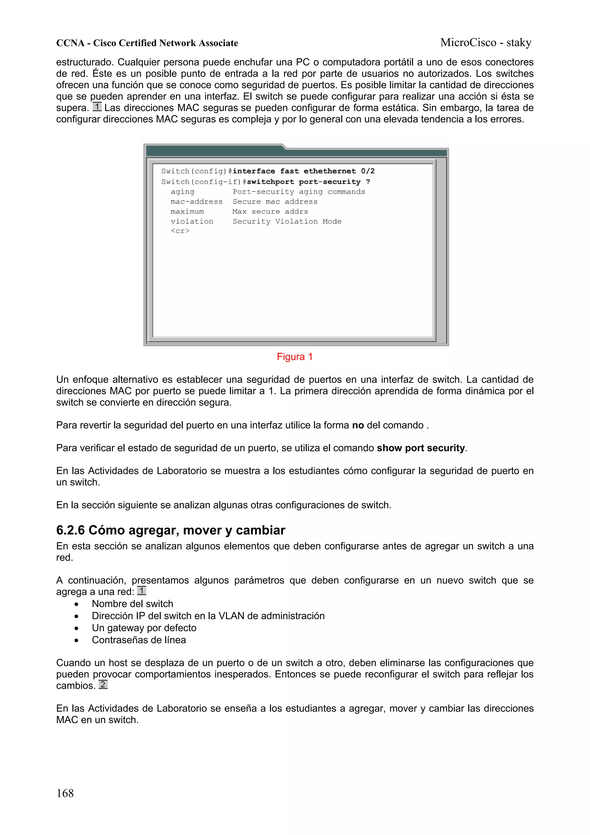 CCNA - Cisco Certified Network Associate                                                  MicroCisco - staky
estructurado. Cualquier persona puede enchufar una PC o computadora portátil a uno de esos conectores
de red. Éste es un posible punto de entrada a la red por parte de usuarios no autorizados. Los switches
ofrecen una función que se conoce como seguridad de puertos. Es posible limitar la cantidad de direcciones
que se pueden aprender en una interfaz. El switch se puede configurar para realizar una acción si ésta se
supera.    Las direcciones MAC seguras se pueden configurar de forma estática. Sin embargo, la tarea de
configurar direcciones MAC seguras es compleja y por lo general con una elevada tendencia a los errores.




                                                   Figura 1

Un enfoque alternativo es establecer una seguridad de puertos en una interfaz de switch. La cantidad de
direcciones MAC por puerto se puede limitar a 1. La primera dirección aprendida de forma dinámica por el
switch se convierte en dirección segura.

Para revertir la seguridad del puerto en una interfaz utilice la forma no del comando .

Para verificar el estado de seguridad de un puerto, se utiliza el comando show port security.

En las Actividades de Laboratorio se muestra a los estudiantes cómo configurar la seguridad de puerto en
un switch.

En la sección siguiente se analizan algunas otras configuraciones de switch.

6.2.6 Cómo agregar, mover y cambiar
En esta sección se analizan algunos elementos que deben configurarse antes de agregar un switch a una
red.

A continuación, presentamos algunos parámetros que deben configurarse en un nuevo switch que se
agrega a una red:
    • Nombre del switch
    • Dirección IP del switch en la VLAN de administración
    • Un gateway por defecto
    • Contraseñas de línea

Cuando un host se desplaza de un puerto o de un switch a otro, deben eliminarse las configuraciones que
pueden provocar comportamientos inesperados. Entonces se puede reconfigurar el switch para reflejar los
cambios.

En las Actividades de Laboratorio se enseña a los estudiantes a agregar, mover y cambiar las direcciones
MAC en un switch.




168
 