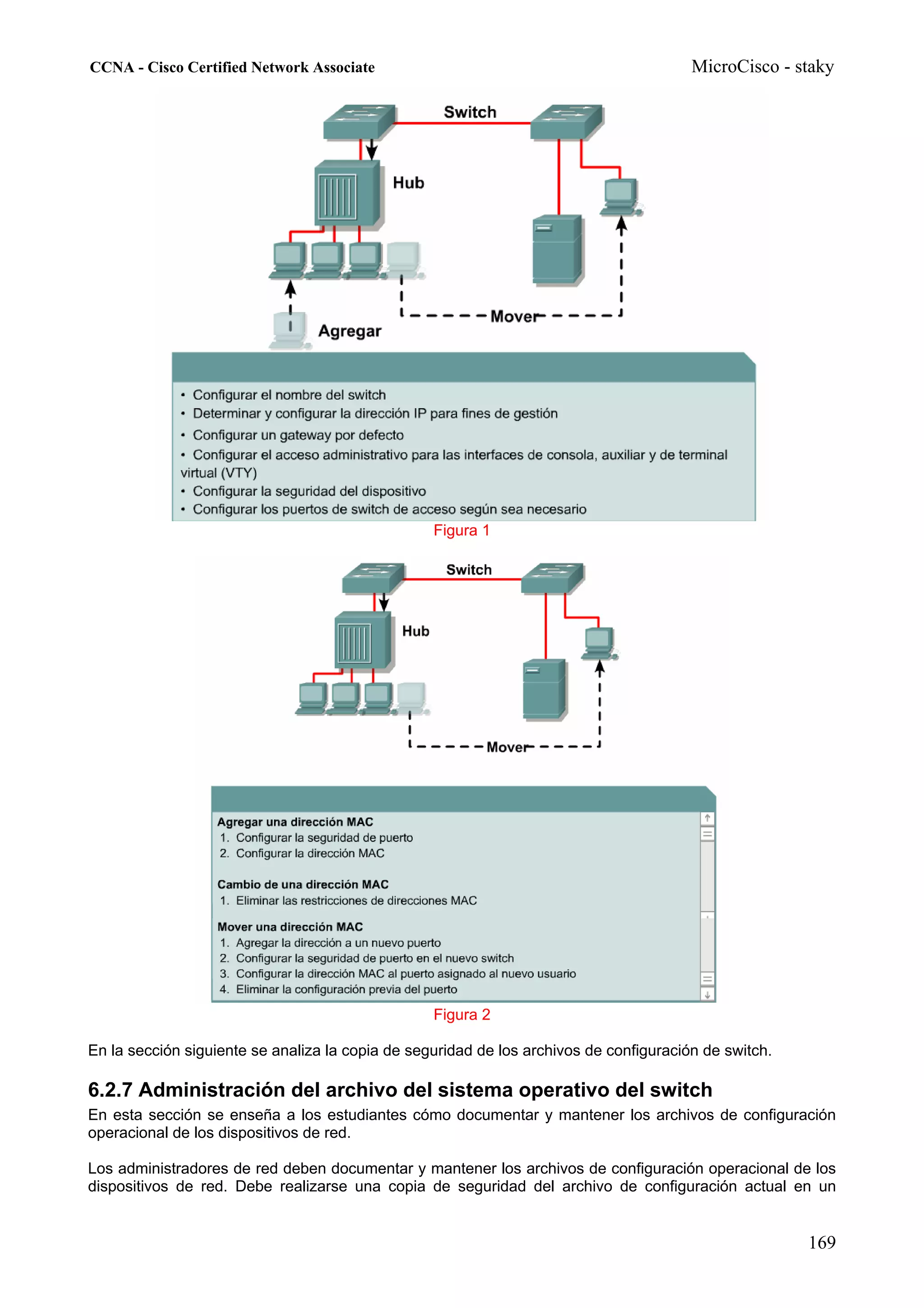 CCNA - Cisco Certified Network Associate                                                MicroCisco - staky




                                                  Figura 1




                                                  Figura 2

En la sección siguiente se analiza la copia de seguridad de los archivos de configuración de switch.

6.2.7 Administración del archivo del sistema operativo del switch
En esta sección se enseña a los estudiantes cómo documentar y mantener los archivos de configuración
operacional de los dispositivos de red.

Los administradores de red deben documentar y mantener los archivos de configuración operacional de los
dispositivos de red. Debe realizarse una copia de seguridad del archivo de configuración actual en un


                                                                                                       169
 