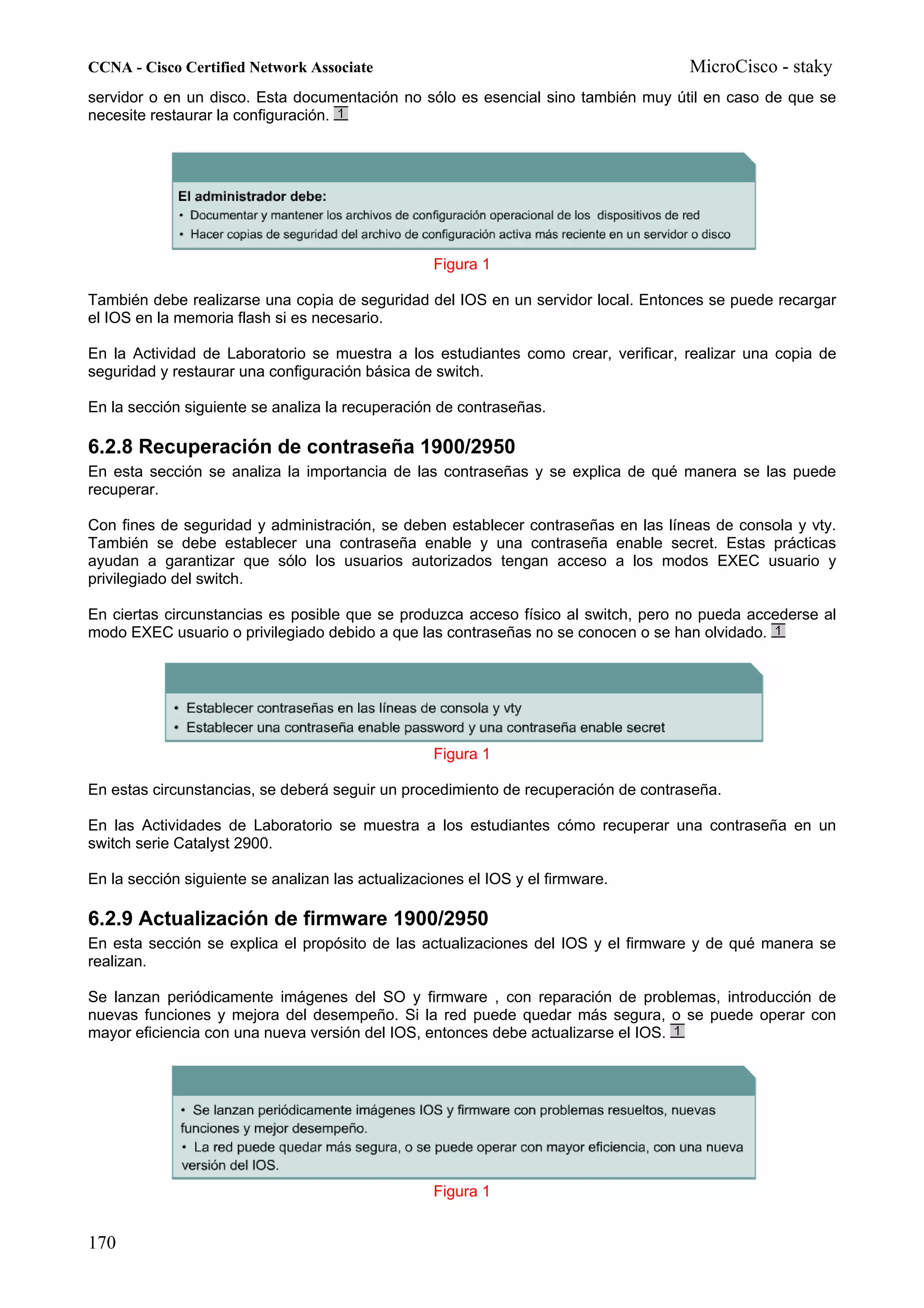 CCNA - Cisco Certified Network Associate                                            MicroCisco - staky
servidor o en un disco. Esta documentación no sólo es esencial sino también muy útil en caso de que se
necesite restaurar la configuración.




                                                   Figura 1

También debe realizarse una copia de seguridad del IOS en un servidor local. Entonces se puede recargar
el IOS en la memoria flash si es necesario.

En la Actividad de Laboratorio se muestra a los estudiantes como crear, verificar, realizar una copia de
seguridad y restaurar una configuración básica de switch.

En la sección siguiente se analiza la recuperación de contraseñas.

6.2.8 Recuperación de contraseña 1900/2950
En esta sección se analiza la importancia de las contraseñas y se explica de qué manera se las puede
recuperar.

Con fines de seguridad y administración, se deben establecer contraseñas en las líneas de consola y vty.
También se debe establecer una contraseña enable y una contraseña enable secret. Estas prácticas
ayudan a garantizar que sólo los usuarios autorizados tengan acceso a los modos EXEC usuario y
privilegiado del switch.

En ciertas circunstancias es posible que se produzca acceso físico al switch, pero no pueda accederse al
modo EXEC usuario o privilegiado debido a que las contraseñas no se conocen o se han olvidado.




                                                   Figura 1

En estas circunstancias, se deberá seguir un procedimiento de recuperación de contraseña.

En las Actividades de Laboratorio se muestra a los estudiantes cómo recuperar una contraseña en un
switch serie Catalyst 2900.

En la sección siguiente se analizan las actualizaciones el IOS y el firmware.

6.2.9 Actualización de firmware 1900/2950
En esta sección se explica el propósito de las actualizaciones del IOS y el firmware y de qué manera se
realizan.

Se lanzan periódicamente imágenes del SO y firmware , con reparación de problemas, introducción de
nuevas funciones y mejora del desempeño. Si la red puede quedar más segura, o se puede operar con
mayor eficiencia con una nueva versión del IOS, entonces debe actualizarse el IOS.




                                                   Figura 1


170
 