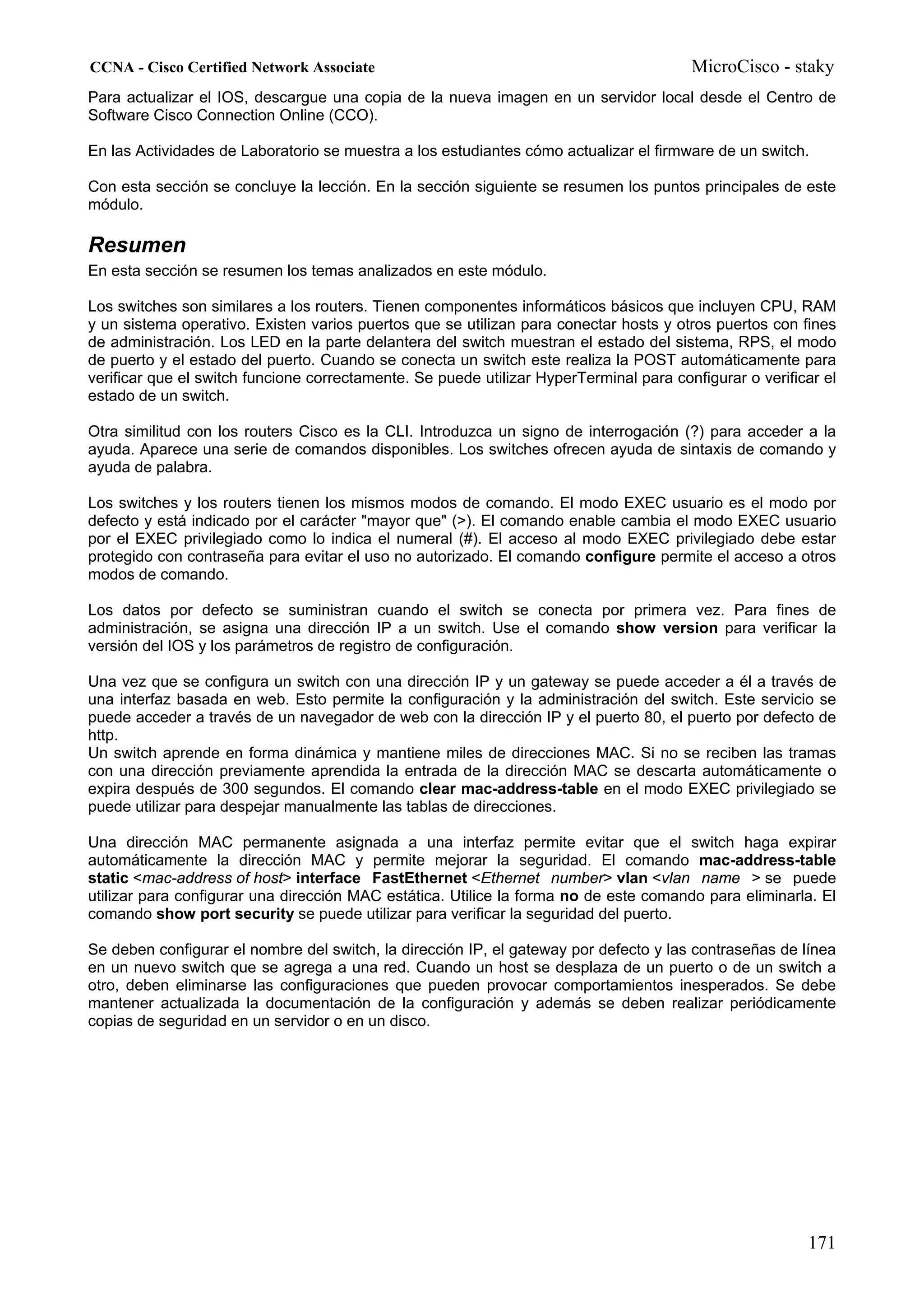CCNA - Cisco Certified Network Associate                                                MicroCisco - staky
Para actualizar el IOS, descargue una copia de la nueva imagen en un servidor local desde el Centro de
Software Cisco Connection Online (CCO).

En las Actividades de Laboratorio se muestra a los estudiantes cómo actualizar el firmware de un switch.

Con esta sección se concluye la lección. En la sección siguiente se resumen los puntos principales de este
módulo.

Resumen
En esta sección se resumen los temas analizados en este módulo.

Los switches son similares a los routers. Tienen componentes informáticos básicos que incluyen CPU, RAM
y un sistema operativo. Existen varios puertos que se utilizan para conectar hosts y otros puertos con fines
de administración. Los LED en la parte delantera del switch muestran el estado del sistema, RPS, el modo
de puerto y el estado del puerto. Cuando se conecta un switch este realiza la POST automáticamente para
verificar que el switch funcione correctamente. Se puede utilizar HyperTerminal para configurar o verificar el
estado de un switch.

Otra similitud con los routers Cisco es la CLI. Introduzca un signo de interrogación (?) para acceder a la
ayuda. Aparece una serie de comandos disponibles. Los switches ofrecen ayuda de sintaxis de comando y
ayuda de palabra.

Los switches y los routers tienen los mismos modos de comando. El modo EXEC usuario es el modo por
defecto y está indicado por el carácter "mayor que" (>). El comando enable cambia el modo EXEC usuario
por el EXEC privilegiado como lo indica el numeral (#). El acceso al modo EXEC privilegiado debe estar
protegido con contraseña para evitar el uso no autorizado. El comando configure permite el acceso a otros
modos de comando.

Los datos por defecto se suministran cuando el switch se conecta por primera vez. Para fines de
administración, se asigna una dirección IP a un switch. Use el comando show version para verificar la
versión del IOS y los parámetros de registro de configuración.

Una vez que se configura un switch con una dirección IP y un gateway se puede acceder a él a través de
una interfaz basada en web. Esto permite la configuración y la administración del switch. Este servicio se
puede acceder a través de un navegador de web con la dirección IP y el puerto 80, el puerto por defecto de
http.
Un switch aprende en forma dinámica y mantiene miles de direcciones MAC. Si no se reciben las tramas
con una dirección previamente aprendida la entrada de la dirección MAC se descarta automáticamente o
expira después de 300 segundos. El comando clear mac-address-table en el modo EXEC privilegiado se
puede utilizar para despejar manualmente las tablas de direcciones.

Una dirección MAC permanente asignada a una interfaz permite evitar que el switch haga expirar
automáticamente la dirección MAC y permite mejorar la seguridad. El comando mac-address-table
static <mac-address of host> interface FastEthernet <Ethernet number> vlan <vlan name > se puede
utilizar para configurar una dirección MAC estática. Utilice la forma no de este comando para eliminarla. El
comando show port security se puede utilizar para verificar la seguridad del puerto.

Se deben configurar el nombre del switch, la dirección IP, el gateway por defecto y las contraseñas de línea
en un nuevo switch que se agrega a una red. Cuando un host se desplaza de un puerto o de un switch a
otro, deben eliminarse las configuraciones que pueden provocar comportamientos inesperados. Se debe
mantener actualizada la documentación de la configuración y además se deben realizar periódicamente
copias de seguridad en un servidor o en un disco.




                                                                                                         171
 