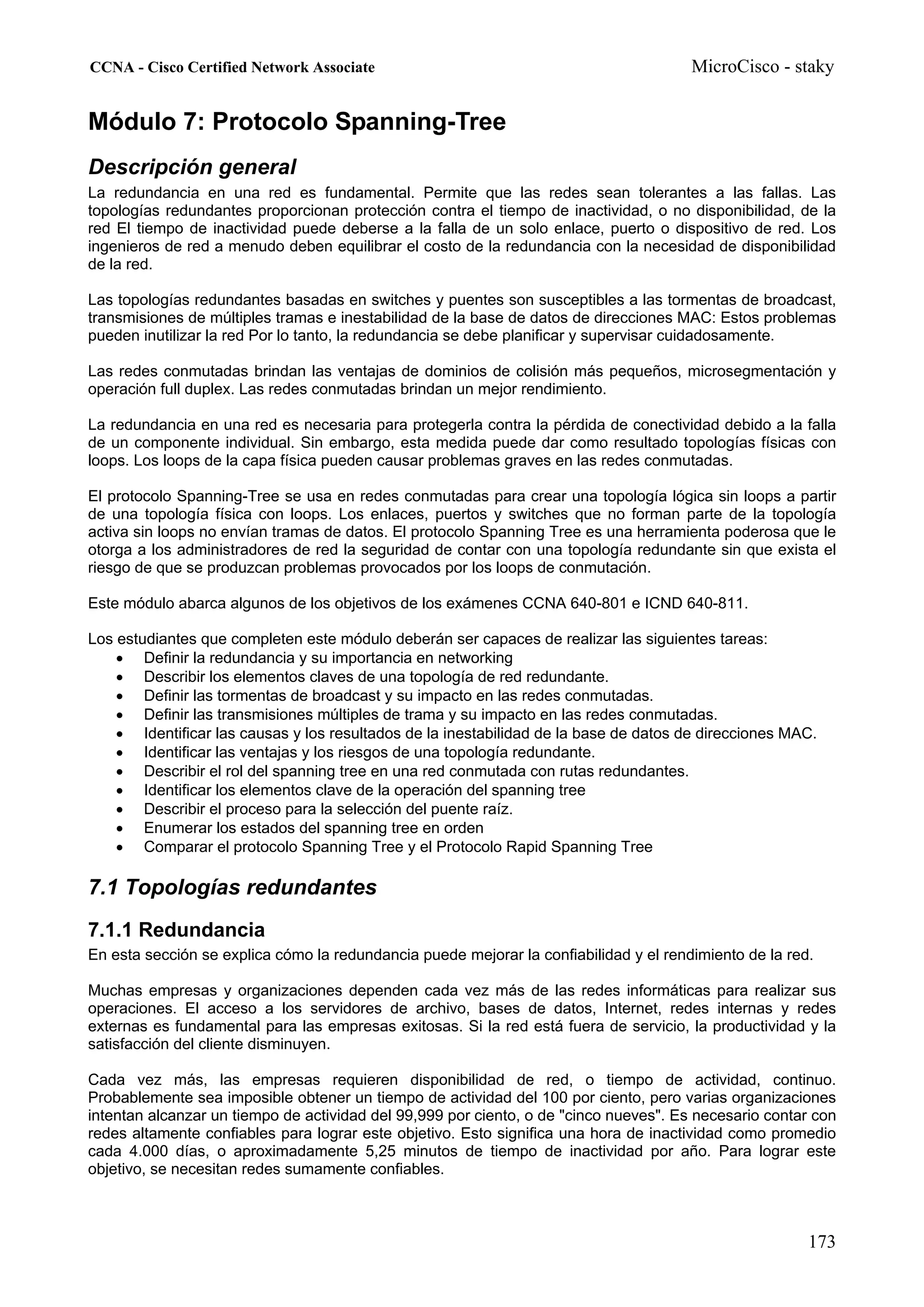 CCNA - Cisco Certified Network Associate                                               MicroCisco - staky


Módulo 7: Protocolo Spanning-Tree
Descripción general
La redundancia en una red es fundamental. Permite que las redes sean tolerantes a las fallas. Las
topologías redundantes proporcionan protección contra el tiempo de inactividad, o no disponibilidad, de la
red El tiempo de inactividad puede deberse a la falla de un solo enlace, puerto o dispositivo de red. Los
ingenieros de red a menudo deben equilibrar el costo de la redundancia con la necesidad de disponibilidad
de la red.

Las topologías redundantes basadas en switches y puentes son susceptibles a las tormentas de broadcast,
transmisiones de múltiples tramas e inestabilidad de la base de datos de direcciones MAC: Estos problemas
pueden inutilizar la red Por lo tanto, la redundancia se debe planificar y supervisar cuidadosamente.

Las redes conmutadas brindan las ventajas de dominios de colisión más pequeños, microsegmentación y
operación full duplex. Las redes conmutadas brindan un mejor rendimiento.

La redundancia en una red es necesaria para protegerla contra la pérdida de conectividad debido a la falla
de un componente individual. Sin embargo, esta medida puede dar como resultado topologías físicas con
loops. Los loops de la capa física pueden causar problemas graves en las redes conmutadas.

El protocolo Spanning-Tree se usa en redes conmutadas para crear una topología lógica sin loops a partir
de una topología física con loops. Los enlaces, puertos y switches que no forman parte de la topología
activa sin loops no envían tramas de datos. El protocolo Spanning Tree es una herramienta poderosa que le
otorga a los administradores de red la seguridad de contar con una topología redundante sin que exista el
riesgo de que se produzcan problemas provocados por los loops de conmutación.

Este módulo abarca algunos de los objetivos de los exámenes CCNA 640-801 e ICND 640-811.

Los estudiantes que completen este módulo deberán ser capaces de realizar las siguientes tareas:
    • Definir la redundancia y su importancia en networking
    • Describir los elementos claves de una topología de red redundante.
    • Definir las tormentas de broadcast y su impacto en las redes conmutadas.
    • Definir las transmisiones múltiples de trama y su impacto en las redes conmutadas.
    • Identificar las causas y los resultados de la inestabilidad de la base de datos de direcciones MAC.
    • Identificar las ventajas y los riesgos de una topología redundante.
    • Describir el rol del spanning tree en una red conmutada con rutas redundantes.
    • Identificar los elementos clave de la operación del spanning tree
    • Describir el proceso para la selección del puente raíz.
    • Enumerar los estados del spanning tree en orden
    • Comparar el protocolo Spanning Tree y el Protocolo Rapid Spanning Tree

7.1 Topologías redundantes
7.1.1 Redundancia
En esta sección se explica cómo la redundancia puede mejorar la confiabilidad y el rendimiento de la red.

Muchas empresas y organizaciones dependen cada vez más de las redes informáticas para realizar sus
operaciones. El acceso a los servidores de archivo, bases de datos, Internet, redes internas y redes
externas es fundamental para las empresas exitosas. Si la red está fuera de servicio, la productividad y la
satisfacción del cliente disminuyen.

Cada vez más, las empresas requieren disponibilidad de red, o tiempo de actividad, continuo.
Probablemente sea imposible obtener un tiempo de actividad del 100 por ciento, pero varias organizaciones
intentan alcanzar un tiempo de actividad del 99,999 por ciento, o de "cinco nueves". Es necesario contar con
redes altamente confiables para lograr este objetivo. Esto significa una hora de inactividad como promedio
cada 4.000 días, o aproximadamente 5,25 minutos de tiempo de inactividad por año. Para lograr este
objetivo, se necesitan redes sumamente confiables.



                                                                                                        173
 