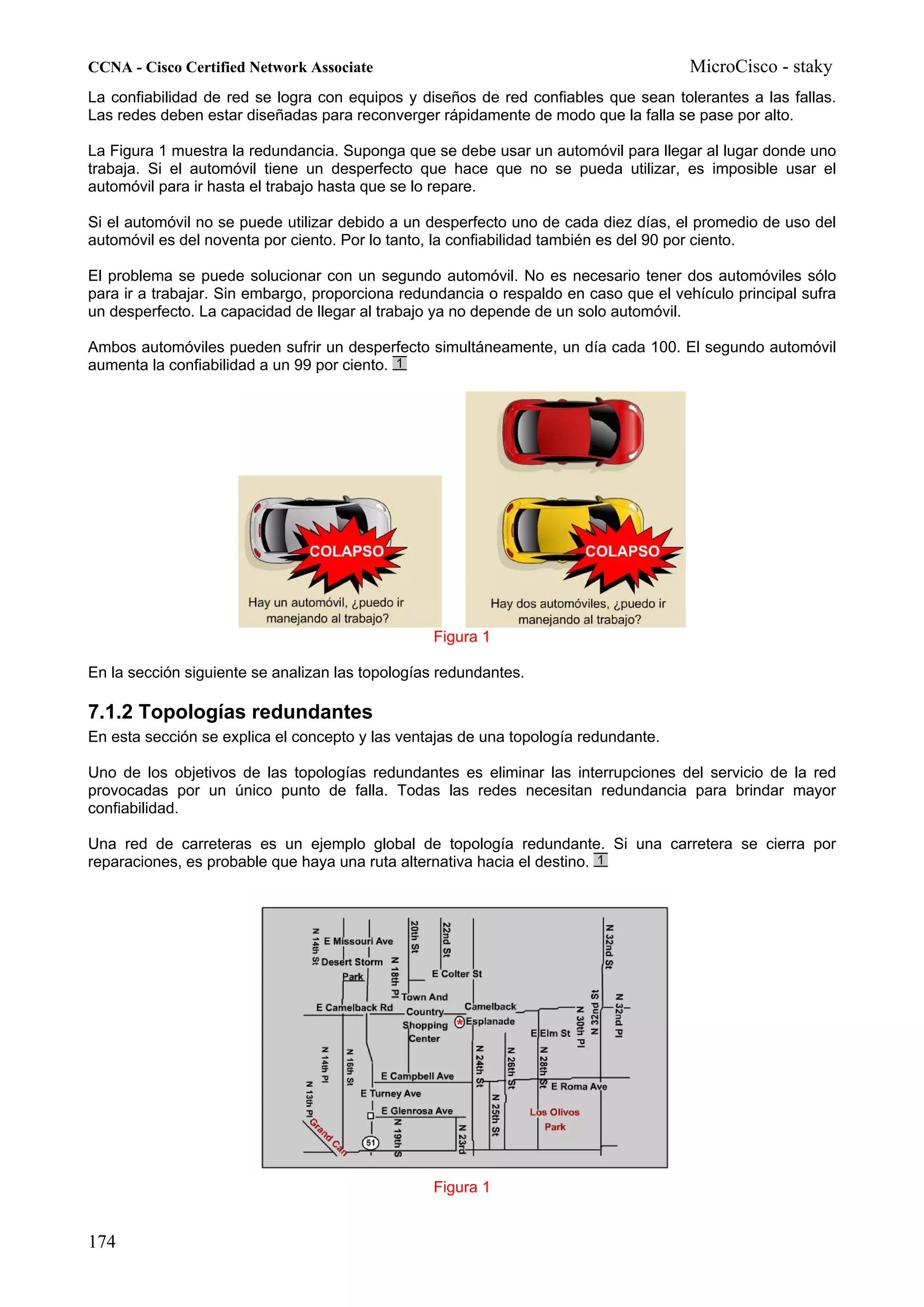 CCNA - Cisco Certified Network Associate                                              MicroCisco - staky
La confiabilidad de red se logra con equipos y diseños de red confiables que sean tolerantes a las fallas.
Las redes deben estar diseñadas para reconverger rápidamente de modo que la falla se pase por alto.

La Figura 1 muestra la redundancia. Suponga que se debe usar un automóvil para llegar al lugar donde uno
trabaja. Si el automóvil tiene un desperfecto que hace que no se pueda utilizar, es imposible usar el
automóvil para ir hasta el trabajo hasta que se lo repare.

Si el automóvil no se puede utilizar debido a un desperfecto uno de cada diez días, el promedio de uso del
automóvil es del noventa por ciento. Por lo tanto, la confiabilidad también es del 90 por ciento.

El problema se puede solucionar con un segundo automóvil. No es necesario tener dos automóviles sólo
para ir a trabajar. Sin embargo, proporciona redundancia o respaldo en caso que el vehículo principal sufra
un desperfecto. La capacidad de llegar al trabajo ya no depende de un solo automóvil.

Ambos automóviles pueden sufrir un desperfecto simultáneamente, un día cada 100. El segundo automóvil
aumenta la confiabilidad a un 99 por ciento.




                                                 Figura 1

En la sección siguiente se analizan las topologías redundantes.

7.1.2 Topologías redundantes
En esta sección se explica el concepto y las ventajas de una topología redundante.

Uno de los objetivos de las topologías redundantes es eliminar las interrupciones del servicio de la red
provocadas por un único punto de falla. Todas las redes necesitan redundancia para brindar mayor
confiabilidad.

Una red de carreteras es un ejemplo global de topología redundante. Si una carretera se cierra por
reparaciones, es probable que haya una ruta alternativa hacia el destino.




                                                 Figura 1


174
 