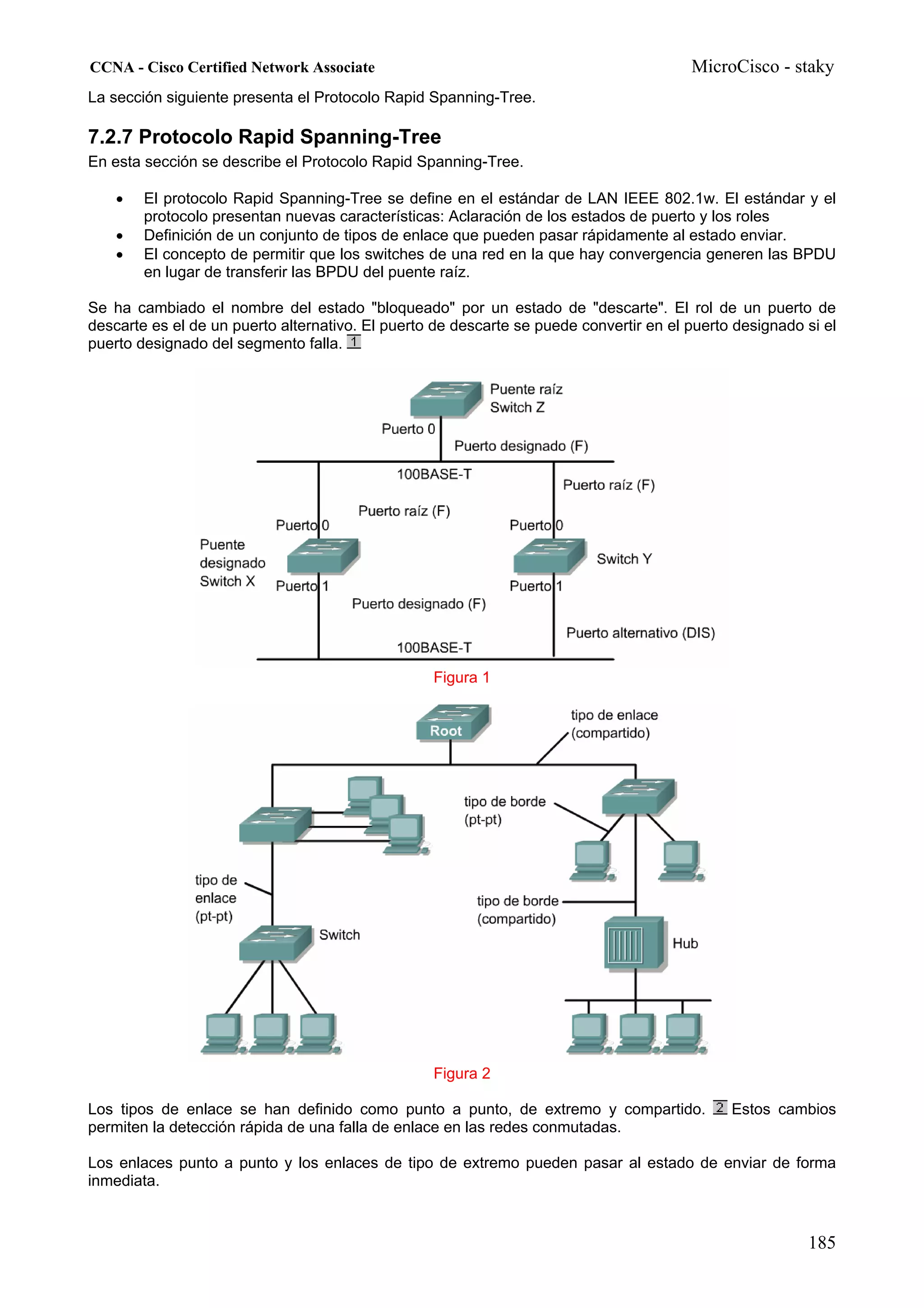 CCNA - Cisco Certified Network Associate                                                MicroCisco - staky
La sección siguiente presenta el Protocolo Rapid Spanning-Tree.

7.2.7 Protocolo Rapid Spanning-Tree
En esta sección se describe el Protocolo Rapid Spanning-Tree.

    •   El protocolo Rapid Spanning-Tree se define en el estándar de LAN IEEE 802.1w. El estándar y el
        protocolo presentan nuevas características: Aclaración de los estados de puerto y los roles
    •   Definición de un conjunto de tipos de enlace que pueden pasar rápidamente al estado enviar.
    •   El concepto de permitir que los switches de una red en la que hay convergencia generen las BPDU
        en lugar de transferir las BPDU del puente raíz.

Se ha cambiado el nombre del estado "bloqueado" por un estado de "descarte". El rol de un puerto de
descarte es el de un puerto alternativo. El puerto de descarte se puede convertir en el puerto designado si el
puerto designado del segmento falla.




                                                  Figura 1




                                                  Figura 2

Los tipos de enlace se han definido como punto a punto, de extremo y compartido.              Estos cambios
permiten la detección rápida de una falla de enlace en las redes conmutadas.

Los enlaces punto a punto y los enlaces de tipo de extremo pueden pasar al estado de enviar de forma
inmediata.



                                                                                                         185
 