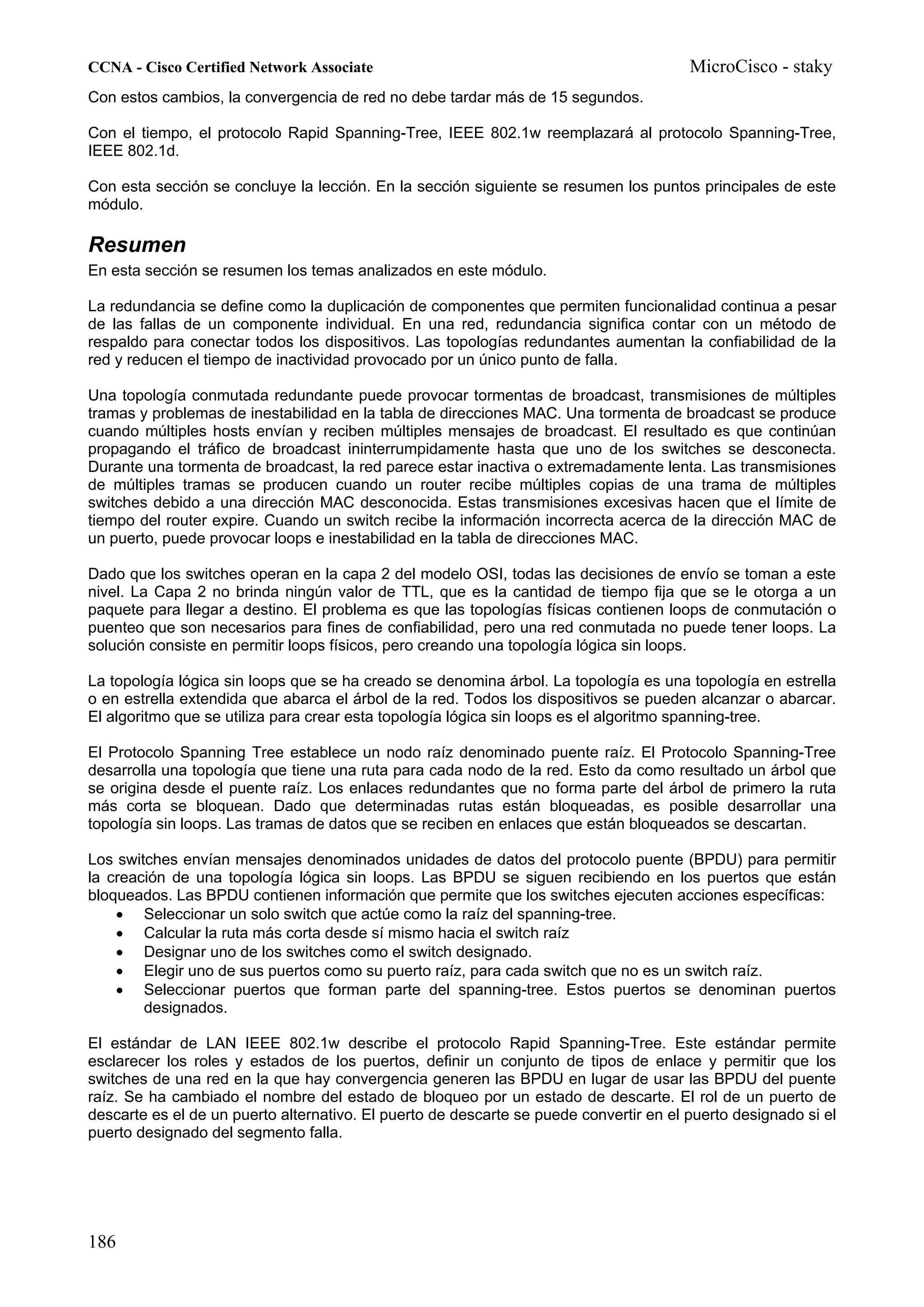 CCNA - Cisco Certified Network Associate                                                MicroCisco - staky
Con estos cambios, la convergencia de red no debe tardar más de 15 segundos.

Con el tiempo, el protocolo Rapid Spanning-Tree, IEEE 802.1w reemplazará al protocolo Spanning-Tree,
IEEE 802.1d.

Con esta sección se concluye la lección. En la sección siguiente se resumen los puntos principales de este
módulo.

Resumen
En esta sección se resumen los temas analizados en este módulo.

La redundancia se define como la duplicación de componentes que permiten funcionalidad continua a pesar
de las fallas de un componente individual. En una red, redundancia significa contar con un método de
respaldo para conectar todos los dispositivos. Las topologías redundantes aumentan la confiabilidad de la
red y reducen el tiempo de inactividad provocado por un único punto de falla.

Una topología conmutada redundante puede provocar tormentas de broadcast, transmisiones de múltiples
tramas y problemas de inestabilidad en la tabla de direcciones MAC. Una tormenta de broadcast se produce
cuando múltiples hosts envían y reciben múltiples mensajes de broadcast. El resultado es que continúan
propagando el tráfico de broadcast ininterrumpidamente hasta que uno de los switches se desconecta.
Durante una tormenta de broadcast, la red parece estar inactiva o extremadamente lenta. Las transmisiones
de múltiples tramas se producen cuando un router recibe múltiples copias de una trama de múltiples
switches debido a una dirección MAC desconocida. Estas transmisiones excesivas hacen que el límite de
tiempo del router expire. Cuando un switch recibe la información incorrecta acerca de la dirección MAC de
un puerto, puede provocar loops e inestabilidad en la tabla de direcciones MAC.

Dado que los switches operan en la capa 2 del modelo OSI, todas las decisiones de envío se toman a este
nivel. La Capa 2 no brinda ningún valor de TTL, que es la cantidad de tiempo fija que se le otorga a un
paquete para llegar a destino. El problema es que las topologías físicas contienen loops de conmutación o
puenteo que son necesarios para fines de confiabilidad, pero una red conmutada no puede tener loops. La
solución consiste en permitir loops físicos, pero creando una topología lógica sin loops.

La topología lógica sin loops que se ha creado se denomina árbol. La topología es una topología en estrella
o en estrella extendida que abarca el árbol de la red. Todos los dispositivos se pueden alcanzar o abarcar.
El algoritmo que se utiliza para crear esta topología lógica sin loops es el algoritmo spanning-tree.

El Protocolo Spanning Tree establece un nodo raíz denominado puente raíz. El Protocolo Spanning-Tree
desarrolla una topología que tiene una ruta para cada nodo de la red. Esto da como resultado un árbol que
se origina desde el puente raíz. Los enlaces redundantes que no forma parte del árbol de primero la ruta
más corta se bloquean. Dado que determinadas rutas están bloqueadas, es posible desarrollar una
topología sin loops. Las tramas de datos que se reciben en enlaces que están bloqueados se descartan.

Los switches envían mensajes denominados unidades de datos del protocolo puente (BPDU) para permitir
la creación de una topología lógica sin loops. Las BPDU se siguen recibiendo en los puertos que están
bloqueados. Las BPDU contienen información que permite que los switches ejecuten acciones específicas:
    • Seleccionar un solo switch que actúe como la raíz del spanning-tree.
    • Calcular la ruta más corta desde sí mismo hacia el switch raíz
    • Designar uno de los switches como el switch designado.
    • Elegir uno de sus puertos como su puerto raíz, para cada switch que no es un switch raíz.
    • Seleccionar puertos que forman parte del spanning-tree. Estos puertos se denominan puertos
        designados.

El estándar de LAN IEEE 802.1w describe el protocolo Rapid Spanning-Tree. Este estándar permite
esclarecer los roles y estados de los puertos, definir un conjunto de tipos de enlace y permitir que los
switches de una red en la que hay convergencia generen las BPDU en lugar de usar las BPDU del puente
raíz. Se ha cambiado el nombre del estado de bloqueo por un estado de descarte. El rol de un puerto de
descarte es el de un puerto alternativo. El puerto de descarte se puede convertir en el puerto designado si el
puerto designado del segmento falla.




186
 