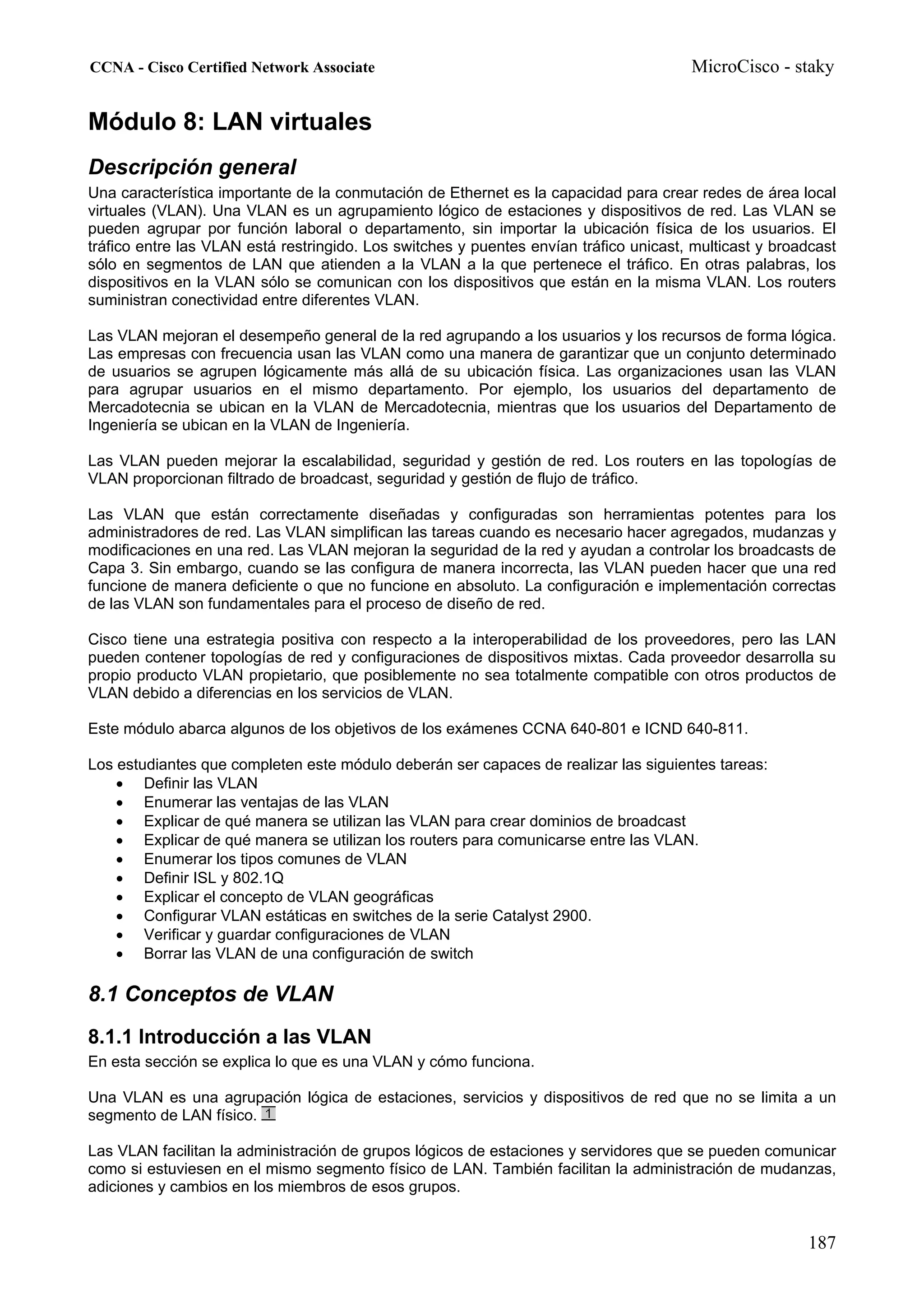 CCNA - Cisco Certified Network Associate                                               MicroCisco - staky


Módulo 8: LAN virtuales
Descripción general
Una característica importante de la conmutación de Ethernet es la capacidad para crear redes de área local
virtuales (VLAN). Una VLAN es un agrupamiento lógico de estaciones y dispositivos de red. Las VLAN se
pueden agrupar por función laboral o departamento, sin importar la ubicación física de los usuarios. El
tráfico entre las VLAN está restringido. Los switches y puentes envían tráfico unicast, multicast y broadcast
sólo en segmentos de LAN que atienden a la VLAN a la que pertenece el tráfico. En otras palabras, los
dispositivos en la VLAN sólo se comunican con los dispositivos que están en la misma VLAN. Los routers
suministran conectividad entre diferentes VLAN.

Las VLAN mejoran el desempeño general de la red agrupando a los usuarios y los recursos de forma lógica.
Las empresas con frecuencia usan las VLAN como una manera de garantizar que un conjunto determinado
de usuarios se agrupen lógicamente más allá de su ubicación física. Las organizaciones usan las VLAN
para agrupar usuarios en el mismo departamento. Por ejemplo, los usuarios del departamento de
Mercadotecnia se ubican en la VLAN de Mercadotecnia, mientras que los usuarios del Departamento de
Ingeniería se ubican en la VLAN de Ingeniería.

Las VLAN pueden mejorar la escalabilidad, seguridad y gestión de red. Los routers en las topologías de
VLAN proporcionan filtrado de broadcast, seguridad y gestión de flujo de tráfico.

Las VLAN que están correctamente diseñadas y configuradas son herramientas potentes para los
administradores de red. Las VLAN simplifican las tareas cuando es necesario hacer agregados, mudanzas y
modificaciones en una red. Las VLAN mejoran la seguridad de la red y ayudan a controlar los broadcasts de
Capa 3. Sin embargo, cuando se las configura de manera incorrecta, las VLAN pueden hacer que una red
funcione de manera deficiente o que no funcione en absoluto. La configuración e implementación correctas
de las VLAN son fundamentales para el proceso de diseño de red.

Cisco tiene una estrategia positiva con respecto a la interoperabilidad de los proveedores, pero las LAN
pueden contener topologías de red y configuraciones de dispositivos mixtas. Cada proveedor desarrolla su
propio producto VLAN propietario, que posiblemente no sea totalmente compatible con otros productos de
VLAN debido a diferencias en los servicios de VLAN.

Este módulo abarca algunos de los objetivos de los exámenes CCNA 640-801 e ICND 640-811.

Los estudiantes que completen este módulo deberán ser capaces de realizar las siguientes tareas:
    • Definir las VLAN
    • Enumerar las ventajas de las VLAN
    • Explicar de qué manera se utilizan las VLAN para crear dominios de broadcast
    • Explicar de qué manera se utilizan los routers para comunicarse entre las VLAN.
    • Enumerar los tipos comunes de VLAN
    • Definir ISL y 802.1Q
    • Explicar el concepto de VLAN geográficas
    • Configurar VLAN estáticas en switches de la serie Catalyst 2900.
    • Verificar y guardar configuraciones de VLAN
    • Borrar las VLAN de una configuración de switch

8.1 Conceptos de VLAN
8.1.1 Introducción a las VLAN
En esta sección se explica lo que es una VLAN y cómo funciona.

Una VLAN es una agrupación lógica de estaciones, servicios y dispositivos de red que no se limita a un
segmento de LAN físico.

Las VLAN facilitan la administración de grupos lógicos de estaciones y servidores que se pueden comunicar
como si estuviesen en el mismo segmento físico de LAN. También facilitan la administración de mudanzas,
adiciones y cambios en los miembros de esos grupos.


                                                                                                        187
 