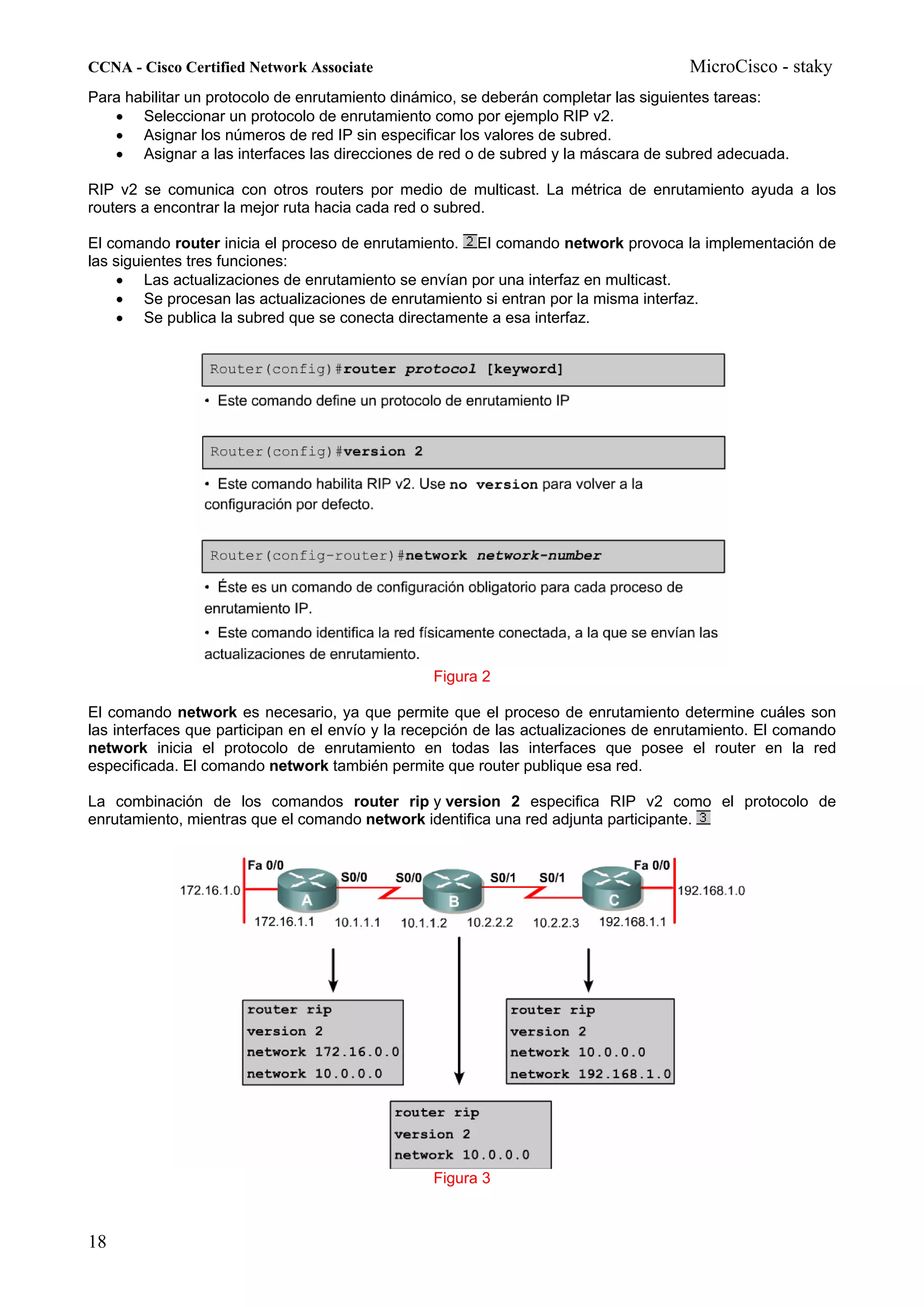 CCNA - Cisco Certified Network Associate                                              MicroCisco - staky
Para habilitar un protocolo de enrutamiento dinámico, se deberán completar las siguientes tareas:
   • Seleccionar un protocolo de enrutamiento como por ejemplo RIP v2.
   • Asignar los números de red IP sin especificar los valores de subred.
   • Asignar a las interfaces las direcciones de red o de subred y la máscara de subred adecuada.

RIP v2 se comunica con otros routers por medio de multicast. La métrica de enrutamiento ayuda a los
routers a encontrar la mejor ruta hacia cada red o subred.

El comando router inicia el proceso de enrutamiento. El comando network provoca la implementación de
las siguientes tres funciones:
    • Las actualizaciones de enrutamiento se envían por una interfaz en multicast.
    • Se procesan las actualizaciones de enrutamiento si entran por la misma interfaz.
    • Se publica la subred que se conecta directamente a esa interfaz.




                                                 Figura 2

El comando network es necesario, ya que permite que el proceso de enrutamiento determine cuáles son
las interfaces que participan en el envío y la recepción de las actualizaciones de enrutamiento. El comando
network inicia el protocolo de enrutamiento en todas las interfaces que posee el router en la red
especificada. El comando network también permite que router publique esa red.

La combinación de los comandos router rip y version 2 especifica RIP v2 como el protocolo de
enrutamiento, mientras que el comando network identifica una red adjunta participante.




                                                 Figura 3



18
 