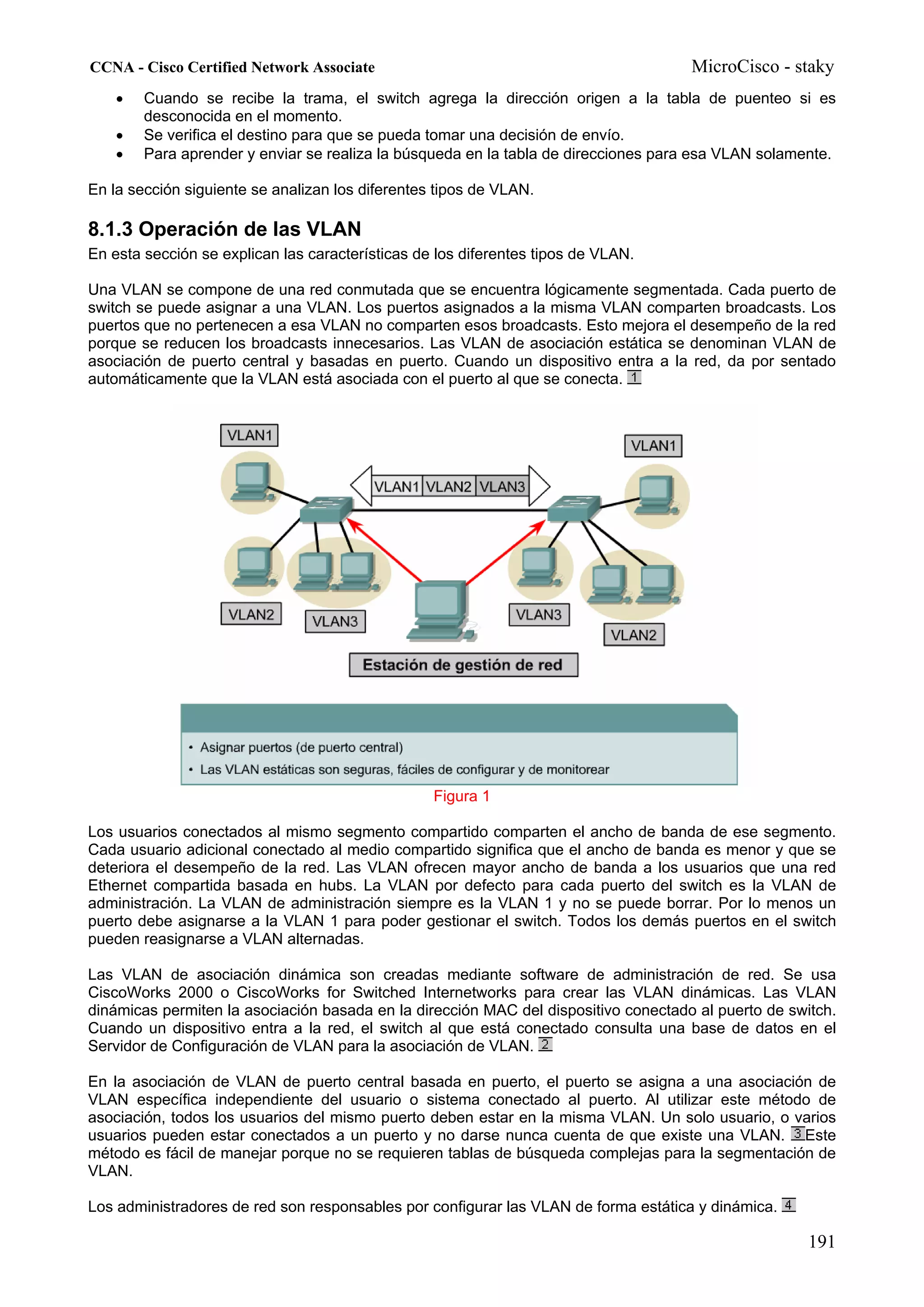 CCNA - Cisco Certified Network Associate                                             MicroCisco - staky
    •   Cuando se recibe la trama, el switch agrega la dirección origen a la tabla de puenteo si es
        desconocida en el momento.
    •   Se verifica el destino para que se pueda tomar una decisión de envío.
    •   Para aprender y enviar se realiza la búsqueda en la tabla de direcciones para esa VLAN solamente.

En la sección siguiente se analizan los diferentes tipos de VLAN.

8.1.3 Operación de las VLAN
En esta sección se explican las características de los diferentes tipos de VLAN.

Una VLAN se compone de una red conmutada que se encuentra lógicamente segmentada. Cada puerto de
switch se puede asignar a una VLAN. Los puertos asignados a la misma VLAN comparten broadcasts. Los
puertos que no pertenecen a esa VLAN no comparten esos broadcasts. Esto mejora el desempeño de la red
porque se reducen los broadcasts innecesarios. Las VLAN de asociación estática se denominan VLAN de
asociación de puerto central y basadas en puerto. Cuando un dispositivo entra a la red, da por sentado
automáticamente que la VLAN está asociada con el puerto al que se conecta.




                                                  Figura 1

Los usuarios conectados al mismo segmento compartido comparten el ancho de banda de ese segmento.
Cada usuario adicional conectado al medio compartido significa que el ancho de banda es menor y que se
deteriora el desempeño de la red. Las VLAN ofrecen mayor ancho de banda a los usuarios que una red
Ethernet compartida basada en hubs. La VLAN por defecto para cada puerto del switch es la VLAN de
administración. La VLAN de administración siempre es la VLAN 1 y no se puede borrar. Por lo menos un
puerto debe asignarse a la VLAN 1 para poder gestionar el switch. Todos los demás puertos en el switch
pueden reasignarse a VLAN alternadas.

Las VLAN de asociación dinámica son creadas mediante software de administración de red. Se usa
CiscoWorks 2000 o CiscoWorks for Switched Internetworks para crear las VLAN dinámicas. Las VLAN
dinámicas permiten la asociación basada en la dirección MAC del dispositivo conectado al puerto de switch.
Cuando un dispositivo entra a la red, el switch al que está conectado consulta una base de datos en el
Servidor de Configuración de VLAN para la asociación de VLAN.

En la asociación de VLAN de puerto central basada en puerto, el puerto se asigna a una asociación de
VLAN específica independiente del usuario o sistema conectado al puerto. Al utilizar este método de
asociación, todos los usuarios del mismo puerto deben estar en la misma VLAN. Un solo usuario, o varios
usuarios pueden estar conectados a un puerto y no darse nunca cuenta de que existe una VLAN. Este
método es fácil de manejar porque no se requieren tablas de búsqueda complejas para la segmentación de
VLAN.

Los administradores de red son responsables por configurar las VLAN de forma estática y dinámica.

                                                                                                      191
 