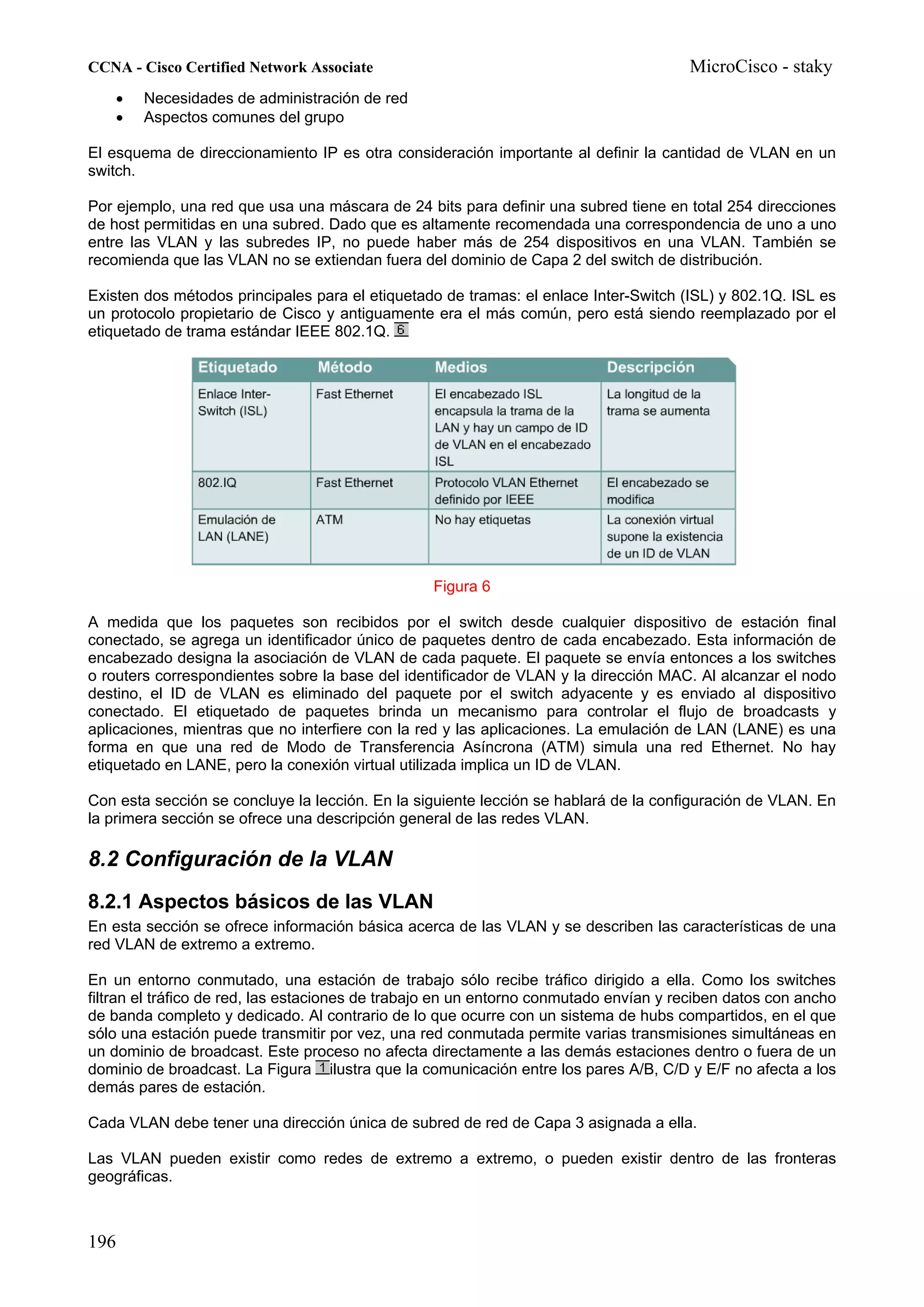 CCNA - Cisco Certified Network Associate                                               MicroCisco - staky
    •   Necesidades de administración de red
    •   Aspectos comunes del grupo

El esquema de direccionamiento IP es otra consideración importante al definir la cantidad de VLAN en un
switch.

Por ejemplo, una red que usa una máscara de 24 bits para definir una subred tiene en total 254 direcciones
de host permitidas en una subred. Dado que es altamente recomendada una correspondencia de uno a uno
entre las VLAN y las subredes IP, no puede haber más de 254 dispositivos en una VLAN. También se
recomienda que las VLAN no se extiendan fuera del dominio de Capa 2 del switch de distribución.

Existen dos métodos principales para el etiquetado de tramas: el enlace Inter-Switch (ISL) y 802.1Q. ISL es
un protocolo propietario de Cisco y antiguamente era el más común, pero está siendo reemplazado por el
etiquetado de trama estándar IEEE 802.1Q.




                                                  Figura 6

A medida que los paquetes son recibidos por el switch desde cualquier dispositivo de estación final
conectado, se agrega un identificador único de paquetes dentro de cada encabezado. Esta información de
encabezado designa la asociación de VLAN de cada paquete. El paquete se envía entonces a los switches
o routers correspondientes sobre la base del identificador de VLAN y la dirección MAC. Al alcanzar el nodo
destino, el ID de VLAN es eliminado del paquete por el switch adyacente y es enviado al dispositivo
conectado. El etiquetado de paquetes brinda un mecanismo para controlar el flujo de broadcasts y
aplicaciones, mientras que no interfiere con la red y las aplicaciones. La emulación de LAN (LANE) es una
forma en que una red de Modo de Transferencia Asíncrona (ATM) simula una red Ethernet. No hay
etiquetado en LANE, pero la conexión virtual utilizada implica un ID de VLAN.

Con esta sección se concluye la lección. En la siguiente lección se hablará de la configuración de VLAN. En
la primera sección se ofrece una descripción general de las redes VLAN.

8.2 Configuración de la VLAN
8.2.1 Aspectos básicos de las VLAN
En esta sección se ofrece información básica acerca de las VLAN y se describen las características de una
red VLAN de extremo a extremo.

En un entorno conmutado, una estación de trabajo sólo recibe tráfico dirigido a ella. Como los switches
filtran el tráfico de red, las estaciones de trabajo en un entorno conmutado envían y reciben datos con ancho
de banda completo y dedicado. Al contrario de lo que ocurre con un sistema de hubs compartidos, en el que
sólo una estación puede transmitir por vez, una red conmutada permite varias transmisiones simultáneas en
un dominio de broadcast. Este proceso no afecta directamente a las demás estaciones dentro o fuera de un
dominio de broadcast. La Figura ilustra que la comunicación entre los pares A/B, C/D y E/F no afecta a los
demás pares de estación.

Cada VLAN debe tener una dirección única de subred de red de Capa 3 asignada a ella.

Las VLAN pueden existir como redes de extremo a extremo, o pueden existir dentro de las fronteras
geográficas.



196
 