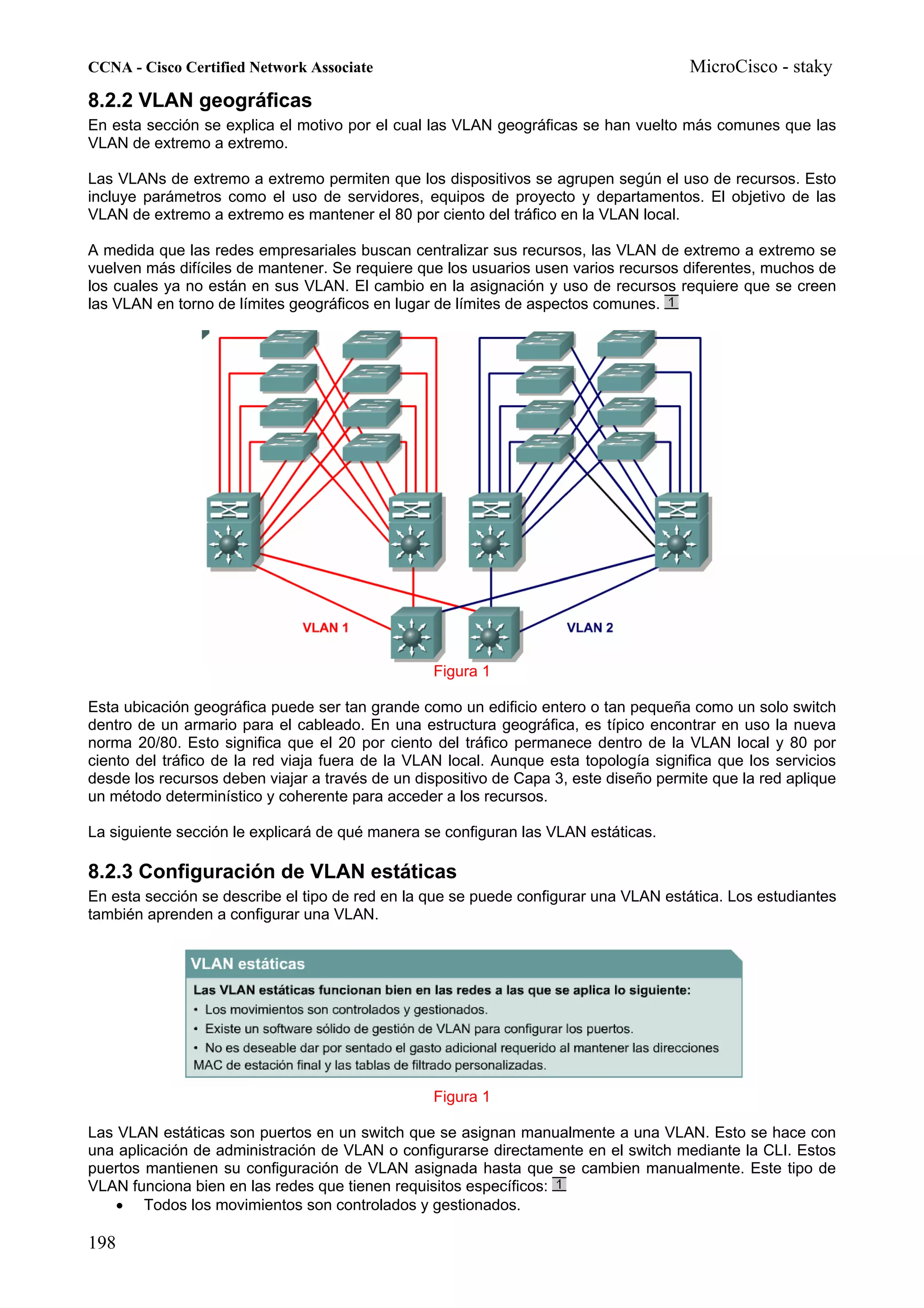 CCNA - Cisco Certified Network Associate                                              MicroCisco - staky
8.2.2 VLAN geográficas
En esta sección se explica el motivo por el cual las VLAN geográficas se han vuelto más comunes que las
VLAN de extremo a extremo.

Las VLANs de extremo a extremo permiten que los dispositivos se agrupen según el uso de recursos. Esto
incluye parámetros como el uso de servidores, equipos de proyecto y departamentos. El objetivo de las
VLAN de extremo a extremo es mantener el 80 por ciento del tráfico en la VLAN local.

A medida que las redes empresariales buscan centralizar sus recursos, las VLAN de extremo a extremo se
vuelven más difíciles de mantener. Se requiere que los usuarios usen varios recursos diferentes, muchos de
los cuales ya no están en sus VLAN. El cambio en la asignación y uso de recursos requiere que se creen
las VLAN en torno de límites geográficos en lugar de límites de aspectos comunes.




                                                 Figura 1

Esta ubicación geográfica puede ser tan grande como un edificio entero o tan pequeña como un solo switch
dentro de un armario para el cableado. En una estructura geográfica, es típico encontrar en uso la nueva
norma 20/80. Esto significa que el 20 por ciento del tráfico permanece dentro de la VLAN local y 80 por
ciento del tráfico de la red viaja fuera de la VLAN local. Aunque esta topología significa que los servicios
desde los recursos deben viajar a través de un dispositivo de Capa 3, este diseño permite que la red aplique
un método determinístico y coherente para acceder a los recursos.

La siguiente sección le explicará de qué manera se configuran las VLAN estáticas.

8.2.3 Configuración de VLAN estáticas
En esta sección se describe el tipo de red en la que se puede configurar una VLAN estática. Los estudiantes
también aprenden a configurar una VLAN.




                                                 Figura 1

Las VLAN estáticas son puertos en un switch que se asignan manualmente a una VLAN. Esto se hace con
una aplicación de administración de VLAN o configurarse directamente en el switch mediante la CLI. Estos
puertos mantienen su configuración de VLAN asignada hasta que se cambien manualmente. Este tipo de
VLAN funciona bien en las redes que tienen requisitos específicos:
    • Todos los movimientos son controlados y gestionados.

198
 