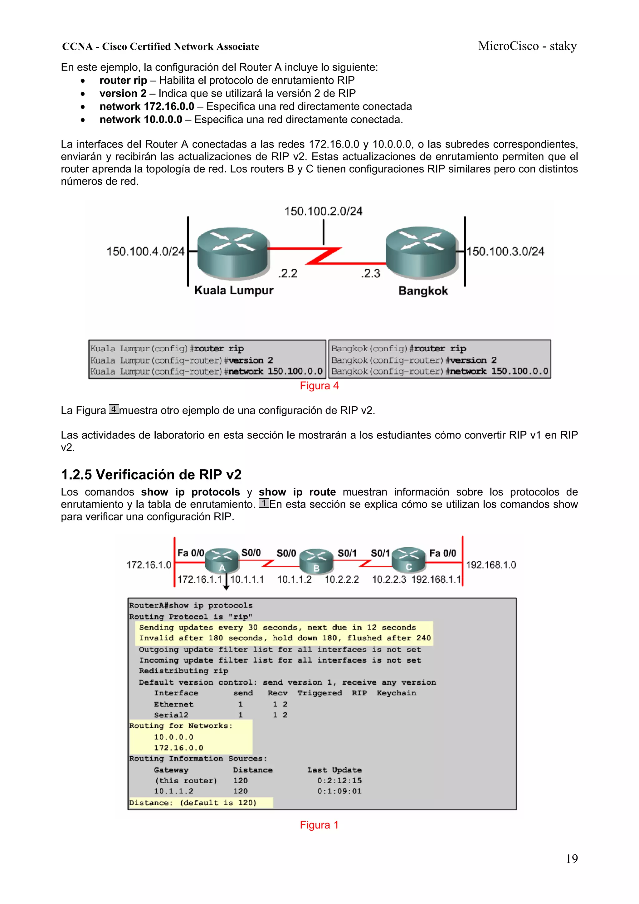 CCNA - Cisco Certified Network Associate                                               MicroCisco - staky
En este ejemplo, la configuración del Router A incluye lo siguiente:
    • router rip – Habilita el protocolo de enrutamiento RIP
    • version 2 – Indica que se utilizará la versión 2 de RIP
    • network 172.16.0.0 – Especifica una red directamente conectada
    • network 10.0.0.0 – Especifica una red directamente conectada.

La interfaces del Router A conectadas a las redes 172.16.0.0 y 10.0.0.0, o las subredes correspondientes,
enviarán y recibirán las actualizaciones de RIP v2. Estas actualizaciones de enrutamiento permiten que el
router aprenda la topología de red. Los routers B y C tienen configuraciones RIP similares pero con distintos
números de red.




                                                  Figura 4

La Figura   muestra otro ejemplo de una configuración de RIP v2.

Las actividades de laboratorio en esta sección le mostrarán a los estudiantes cómo convertir RIP v1 en RIP
v2.

1.2.5 Verificación de RIP v2
Los comandos show ip protocols y show ip route muestran información sobre los protocolos de
enrutamiento y la tabla de enrutamiento. En esta sección se explica cómo se utilizan los comandos show
para verificar una configuración RIP.




                                                  Figura 1


                                                                                                          19
 