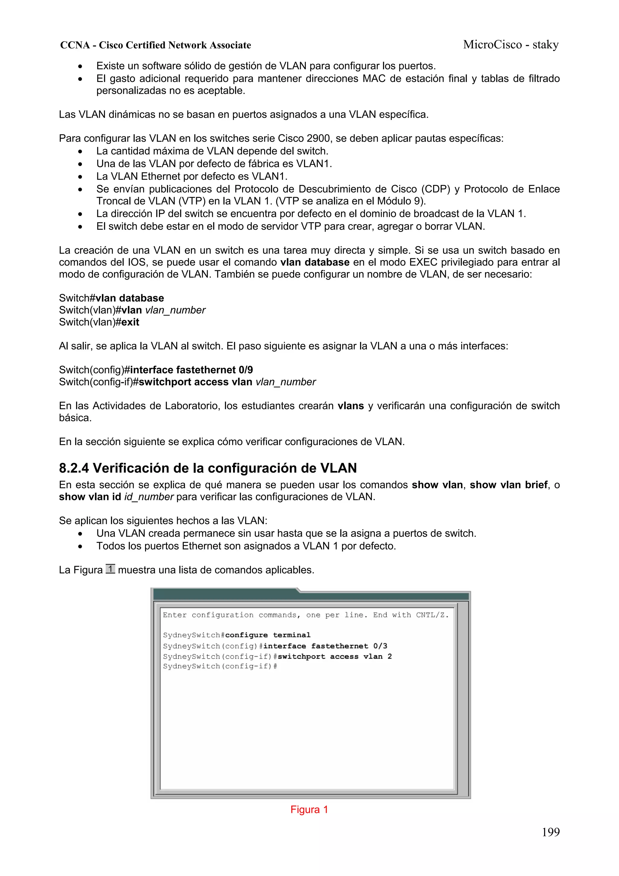 CCNA - Cisco Certified Network Associate                                                 MicroCisco - staky
    •   Existe un software sólido de gestión de VLAN para configurar los puertos.
    •   El gasto adicional requerido para mantener direcciones MAC de estación final y tablas de filtrado
        personalizadas no es aceptable.

Las VLAN dinámicas no se basan en puertos asignados a una VLAN específica.

Para configurar las VLAN en los switches serie Cisco 2900, se deben aplicar pautas específicas:
   • La cantidad máxima de VLAN depende del switch.
   • Una de las VLAN por defecto de fábrica es VLAN1.
   • La VLAN Ethernet por defecto es VLAN1.
   • Se envían publicaciones del Protocolo de Descubrimiento de Cisco (CDP) y Protocolo de Enlace
       Troncal de VLAN (VTP) en la VLAN 1. (VTP se analiza en el Módulo 9).
   • La dirección IP del switch se encuentra por defecto en el dominio de broadcast de la VLAN 1.
   • El switch debe estar en el modo de servidor VTP para crear, agregar o borrar VLAN.

La creación de una VLAN en un switch es una tarea muy directa y simple. Si se usa un switch basado en
comandos del IOS, se puede usar el comando vlan database en el modo EXEC privilegiado para entrar al
modo de configuración de VLAN. También se puede configurar un nombre de VLAN, de ser necesario:

Switch#vlan database
Switch(vlan)#vlan vlan_number
Switch(vlan)#exit

Al salir, se aplica la VLAN al switch. El paso siguiente es asignar la VLAN a una o más interfaces:

Switch(config)#interface fastethernet 0/9
Switch(config-if)#switchport access vlan vlan_number

En las Actividades de Laboratorio, los estudiantes crearán vlans y verificarán una configuración de switch
básica.

En la sección siguiente se explica cómo verificar configuraciones de VLAN.

8.2.4 Verificación de la configuración de VLAN
En esta sección se explica de qué manera se pueden usar los comandos show vlan, show vlan brief, o
show vlan id id_number para verificar las configuraciones de VLAN.

Se aplican los siguientes hechos a las VLAN:
    • Una VLAN creada permanece sin usar hasta que se la asigna a puertos de switch.
    • Todos los puertos Ethernet son asignados a VLAN 1 por defecto.

La Figura   muestra una lista de comandos aplicables.




                                                  Figura 1

                                                                                                       199
 