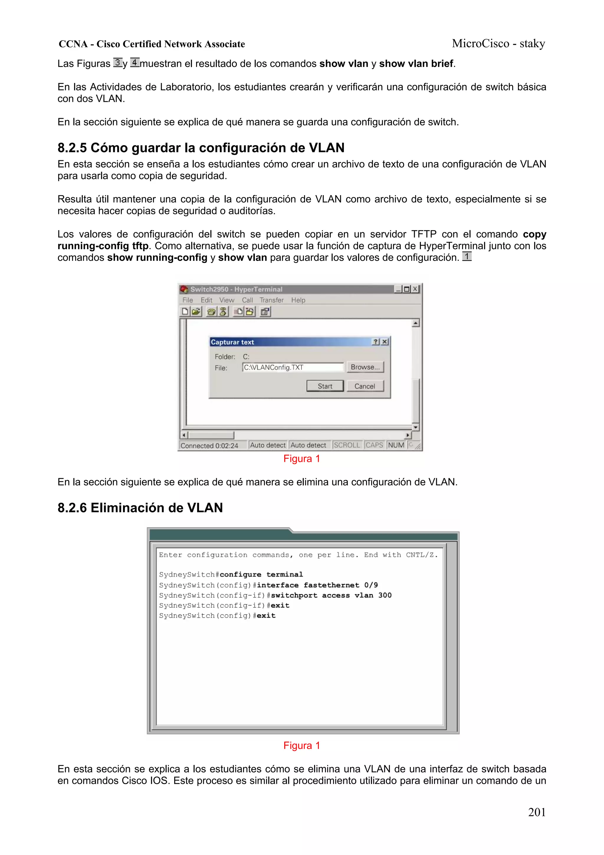 CCNA - Cisco Certified Network Associate                                              MicroCisco - staky
Las Figuras   y   muestran el resultado de los comandos show vlan y show vlan brief.

En las Actividades de Laboratorio, los estudiantes crearán y verificarán una configuración de switch básica
con dos VLAN.

En la sección siguiente se explica de qué manera se guarda una configuración de switch.

8.2.5 Cómo guardar la configuración de VLAN
En esta sección se enseña a los estudiantes cómo crear un archivo de texto de una configuración de VLAN
para usarla como copia de seguridad.

Resulta útil mantener una copia de la configuración de VLAN como archivo de texto, especialmente si se
necesita hacer copias de seguridad o auditorías.

Los valores de configuración del switch se pueden copiar en un servidor TFTP con el comando copy
running-config tftp. Como alternativa, se puede usar la función de captura de HyperTerminal junto con los
comandos show running-config y show vlan para guardar los valores de configuración.




                                                 Figura 1

En la sección siguiente se explica de qué manera se elimina una configuración de VLAN.

8.2.6 Eliminación de VLAN




                                                 Figura 1

En esta sección se explica a los estudiantes cómo se elimina una VLAN de una interfaz de switch basada
en comandos Cisco IOS. Este proceso es similar al procedimiento utilizado para eliminar un comando de un


                                                                                                       201
 