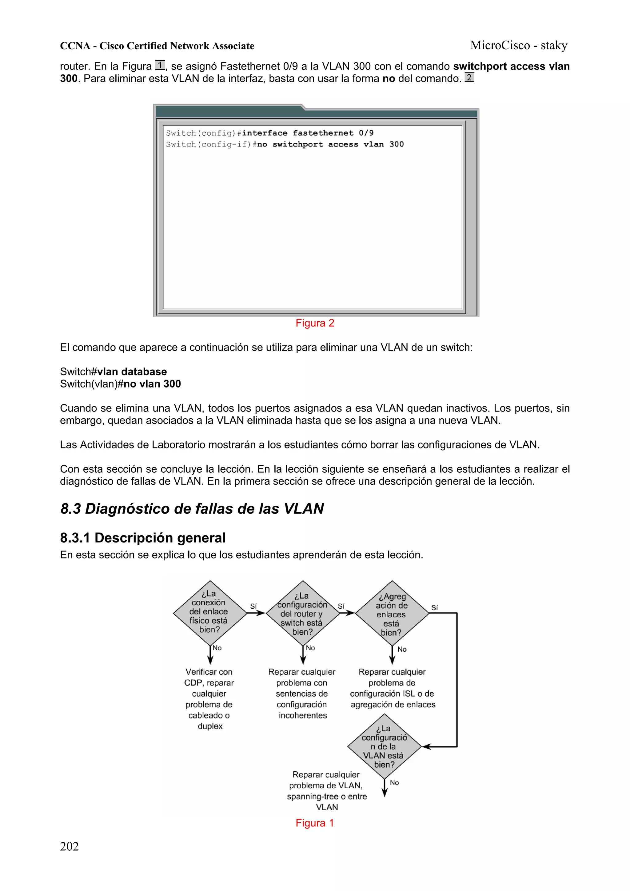 CCNA - Cisco Certified Network Associate                                              MicroCisco - staky
router. En la Figura , se asignó Fastethernet 0/9 a la VLAN 300 con el comando switchport access vlan
300. Para eliminar esta VLAN de la interfaz, basta con usar la forma no del comando.




                                                 Figura 2

El comando que aparece a continuación se utiliza para eliminar una VLAN de un switch:

Switch#vlan database
Switch(vlan)#no vlan 300

Cuando se elimina una VLAN, todos los puertos asignados a esa VLAN quedan inactivos. Los puertos, sin
embargo, quedan asociados a la VLAN eliminada hasta que se los asigna a una nueva VLAN.

Las Actividades de Laboratorio mostrarán a los estudiantes cómo borrar las configuraciones de VLAN.

Con esta sección se concluye la lección. En la lección siguiente se enseñará a los estudiantes a realizar el
diagnóstico de fallas de VLAN. En la primera sección se ofrece una descripción general de la lección.

8.3 Diagnóstico de fallas de las VLAN
8.3.1 Descripción general
En esta sección se explica lo que los estudiantes aprenderán de esta lección.




                                                 Figura 1

202
 