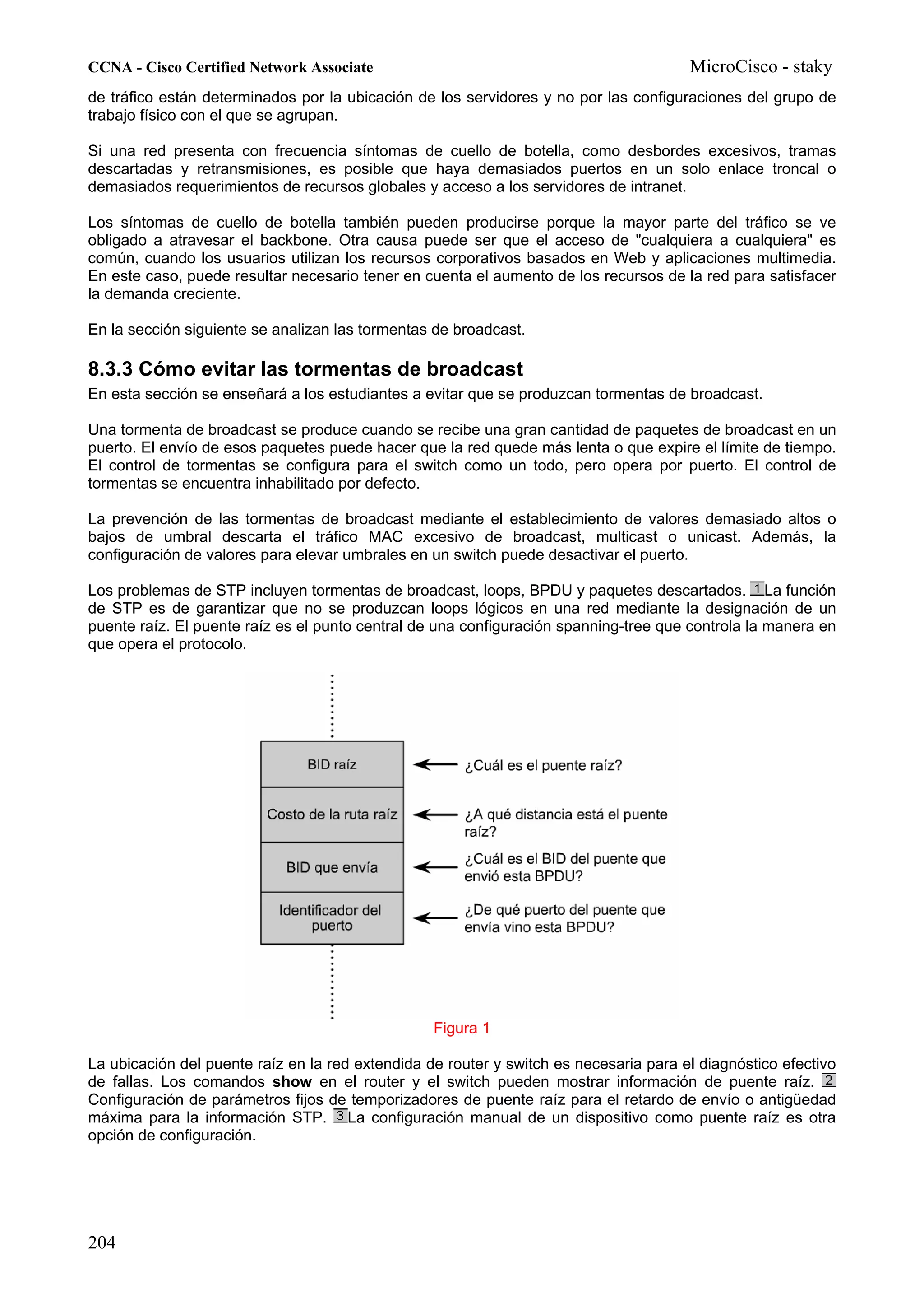 CCNA - Cisco Certified Network Associate                                               MicroCisco - staky
de tráfico están determinados por la ubicación de los servidores y no por las configuraciones del grupo de
trabajo físico con el que se agrupan.

Si una red presenta con frecuencia síntomas de cuello de botella, como desbordes excesivos, tramas
descartadas y retransmisiones, es posible que haya demasiados puertos en un solo enlace troncal o
demasiados requerimientos de recursos globales y acceso a los servidores de intranet.

Los síntomas de cuello de botella también pueden producirse porque la mayor parte del tráfico se ve
obligado a atravesar el backbone. Otra causa puede ser que el acceso de "cualquiera a cualquiera" es
común, cuando los usuarios utilizan los recursos corporativos basados en Web y aplicaciones multimedia.
En este caso, puede resultar necesario tener en cuenta el aumento de los recursos de la red para satisfacer
la demanda creciente.

En la sección siguiente se analizan las tormentas de broadcast.

8.3.3 Cómo evitar las tormentas de broadcast
En esta sección se enseñará a los estudiantes a evitar que se produzcan tormentas de broadcast.

Una tormenta de broadcast se produce cuando se recibe una gran cantidad de paquetes de broadcast en un
puerto. El envío de esos paquetes puede hacer que la red quede más lenta o que expire el límite de tiempo.
El control de tormentas se configura para el switch como un todo, pero opera por puerto. El control de
tormentas se encuentra inhabilitado por defecto.

La prevención de las tormentas de broadcast mediante el establecimiento de valores demasiado altos o
bajos de umbral descarta el tráfico MAC excesivo de broadcast, multicast o unicast. Además, la
configuración de valores para elevar umbrales en un switch puede desactivar el puerto.

Los problemas de STP incluyen tormentas de broadcast, loops, BPDU y paquetes descartados. La función
de STP es de garantizar que no se produzcan loops lógicos en una red mediante la designación de un
puente raíz. El puente raíz es el punto central de una configuración spanning-tree que controla la manera en
que opera el protocolo.




                                                  Figura 1

La ubicación del puente raíz en la red extendida de router y switch es necesaria para el diagnóstico efectivo
de fallas. Los comandos show en el router y el switch pueden mostrar información de puente raíz.
Configuración de parámetros fijos de temporizadores de puente raíz para el retardo de envío o antigüedad
máxima para la información STP. La configuración manual de un dispositivo como puente raíz es otra
opción de configuración.




204
 