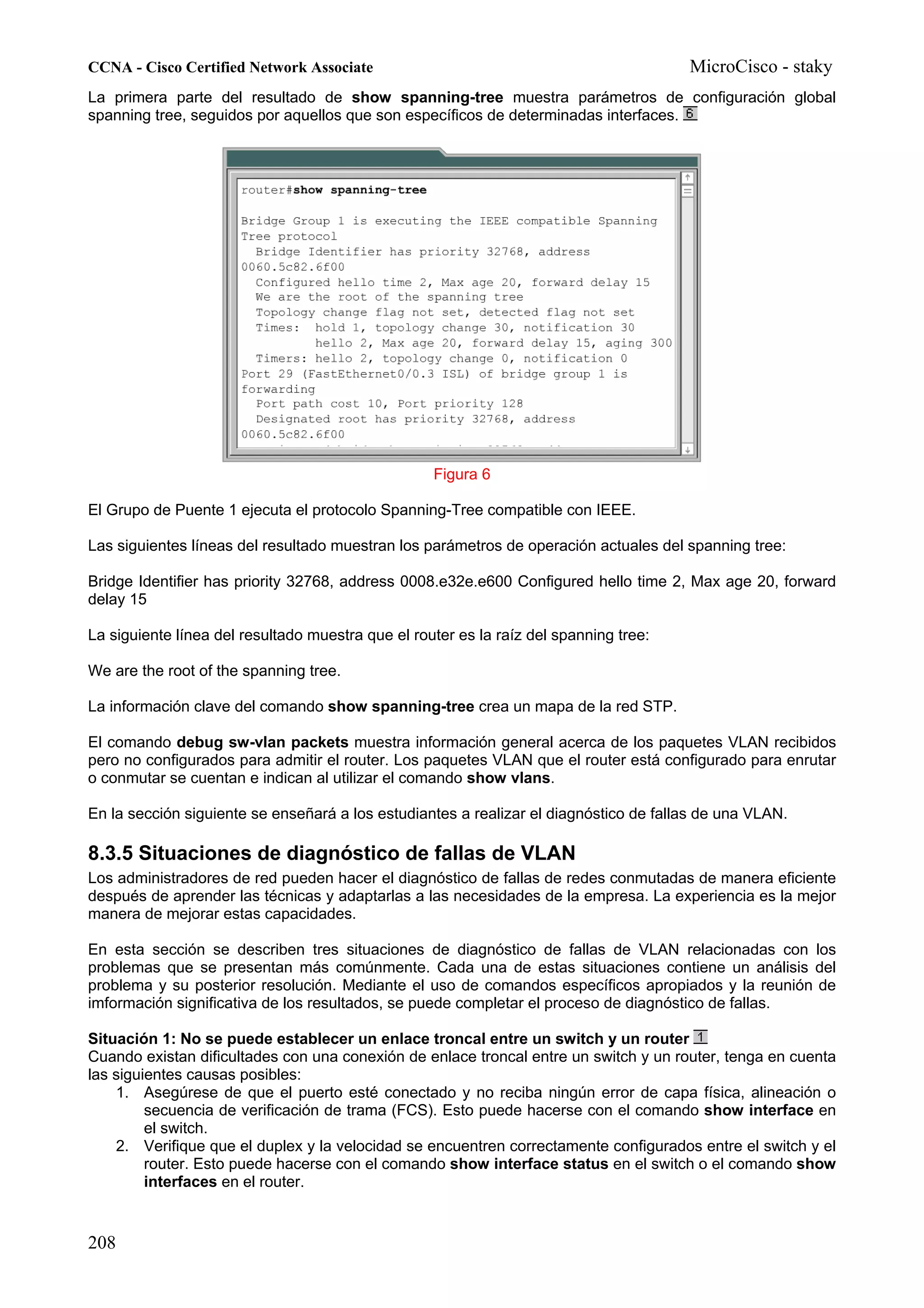 CCNA - Cisco Certified Network Associate                                               MicroCisco - staky
La primera parte del resultado de show spanning-tree muestra parámetros de configuración global
spanning tree, seguidos por aquellos que son específicos de determinadas interfaces.




                                                   Figura 6

El Grupo de Puente 1 ejecuta el protocolo Spanning-Tree compatible con IEEE.

Las siguientes líneas del resultado muestran los parámetros de operación actuales del spanning tree:

Bridge Identifier has priority 32768, address 0008.e32e.e600 Configured hello time 2, Max age 20, forward
delay 15

La siguiente línea del resultado muestra que el router es la raíz del spanning tree:

We are the root of the spanning tree.

La información clave del comando show spanning-tree crea un mapa de la red STP.

El comando debug sw-vlan packets muestra información general acerca de los paquetes VLAN recibidos
pero no configurados para admitir el router. Los paquetes VLAN que el router está configurado para enrutar
o conmutar se cuentan e indican al utilizar el comando show vlans.

En la sección siguiente se enseñará a los estudiantes a realizar el diagnóstico de fallas de una VLAN.

8.3.5 Situaciones de diagnóstico de fallas de VLAN
Los administradores de red pueden hacer el diagnóstico de fallas de redes conmutadas de manera eficiente
después de aprender las técnicas y adaptarlas a las necesidades de la empresa. La experiencia es la mejor
manera de mejorar estas capacidades.

En esta sección se describen tres situaciones de diagnóstico de fallas de VLAN relacionadas con los
problemas que se presentan más comúnmente. Cada una de estas situaciones contiene un análisis del
problema y su posterior resolución. Mediante el uso de comandos específicos apropiados y la reunión de
imformación significativa de los resultados, se puede completar el proceso de diagnóstico de fallas.

Situación 1: No se puede establecer un enlace troncal entre un switch y un router
Cuando existan dificultades con una conexión de enlace troncal entre un switch y un router, tenga en cuenta
las siguientes causas posibles:
    1. Asegúrese de que el puerto esté conectado y no reciba ningún error de capa física, alineación o
         secuencia de verificación de trama (FCS). Esto puede hacerse con el comando show interface en
         el switch.
    2. Verifique que el duplex y la velocidad se encuentren correctamente configurados entre el switch y el
         router. Esto puede hacerse con el comando show interface status en el switch o el comando show
         interfaces en el router.


208
 