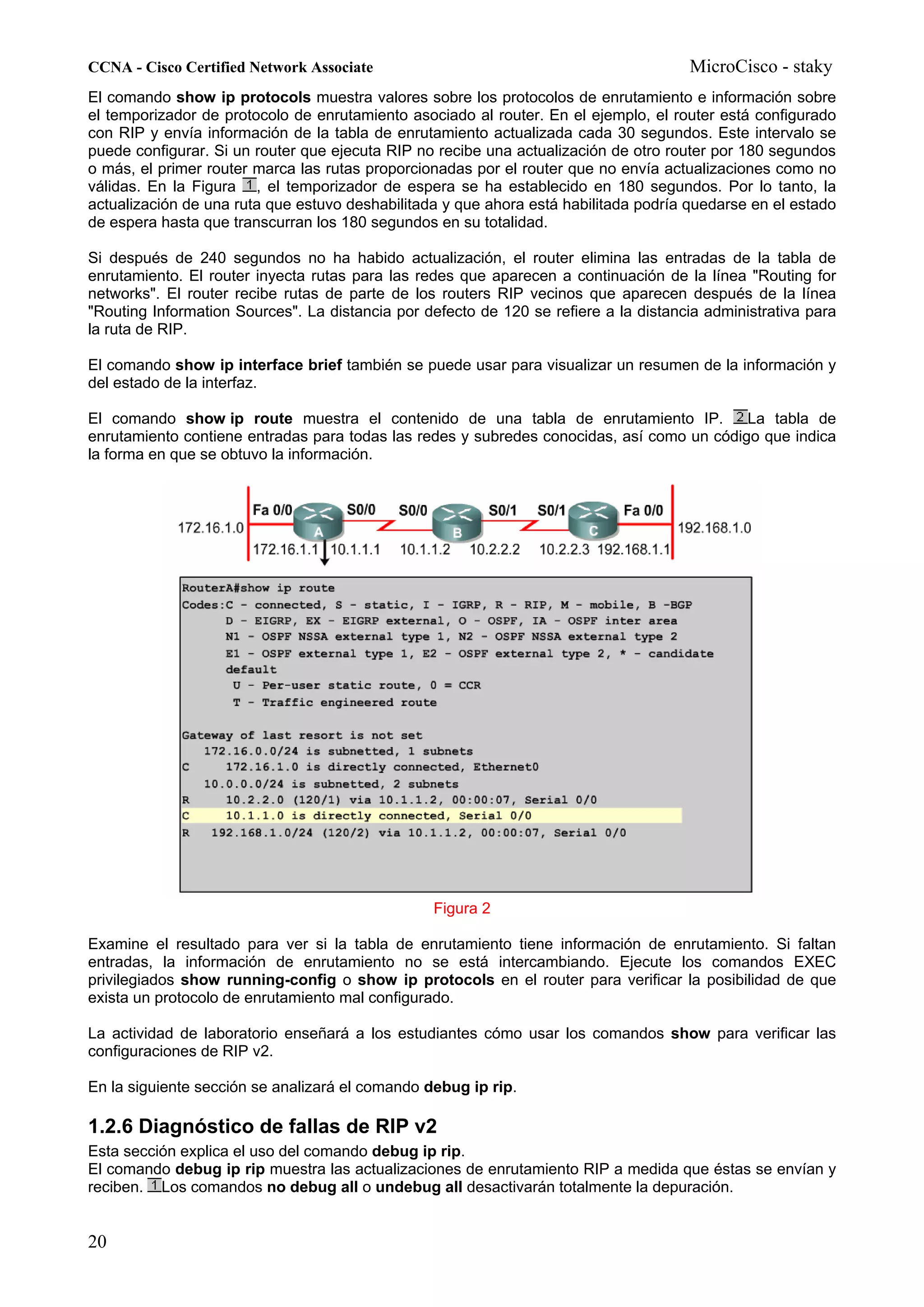 CCNA - Cisco Certified Network Associate                                              MicroCisco - staky
El comando show ip protocols muestra valores sobre los protocolos de enrutamiento e información sobre
el temporizador de protocolo de enrutamiento asociado al router. En el ejemplo, el router está configurado
con RIP y envía información de la tabla de enrutamiento actualizada cada 30 segundos. Este intervalo se
puede configurar. Si un router que ejecuta RIP no recibe una actualización de otro router por 180 segundos
o más, el primer router marca las rutas proporcionadas por el router que no envía actualizaciones como no
válidas. En la Figura , el temporizador de espera se ha establecido en 180 segundos. Por lo tanto, la
actualización de una ruta que estuvo deshabilitada y que ahora está habilitada podría quedarse en el estado
de espera hasta que transcurran los 180 segundos en su totalidad.

Si después de 240 segundos no ha habido actualización, el router elimina las entradas de la tabla de
enrutamiento. El router inyecta rutas para las redes que aparecen a continuación de la línea "Routing for
networks". El router recibe rutas de parte de los routers RIP vecinos que aparecen después de la línea
"Routing Information Sources". La distancia por defecto de 120 se refiere a la distancia administrativa para
la ruta de RIP.

El comando show ip interface brief también se puede usar para visualizar un resumen de la información y
del estado de la interfaz.

El comando show ip route muestra el contenido de una tabla de enrutamiento IP.             La tabla de
enrutamiento contiene entradas para todas las redes y subredes conocidas, así como un código que indica
la forma en que se obtuvo la información.




                                                 Figura 2

Examine el resultado para ver si la tabla de enrutamiento tiene información de enrutamiento. Si faltan
entradas, la información de enrutamiento no se está intercambiando. Ejecute los comandos EXEC
privilegiados show running-config o show ip protocols en el router para verificar la posibilidad de que
exista un protocolo de enrutamiento mal configurado.

La actividad de laboratorio enseñará a los estudiantes cómo usar los comandos show para verificar las
configuraciones de RIP v2.

En la siguiente sección se analizará el comando debug ip rip.

1.2.6 Diagnóstico de fallas de RIP v2
Esta sección explica el uso del comando debug ip rip.
El comando debug ip rip muestra las actualizaciones de enrutamiento RIP a medida que éstas se envían y
reciben. Los comandos no debug all o undebug all desactivarán totalmente la depuración.


20
 