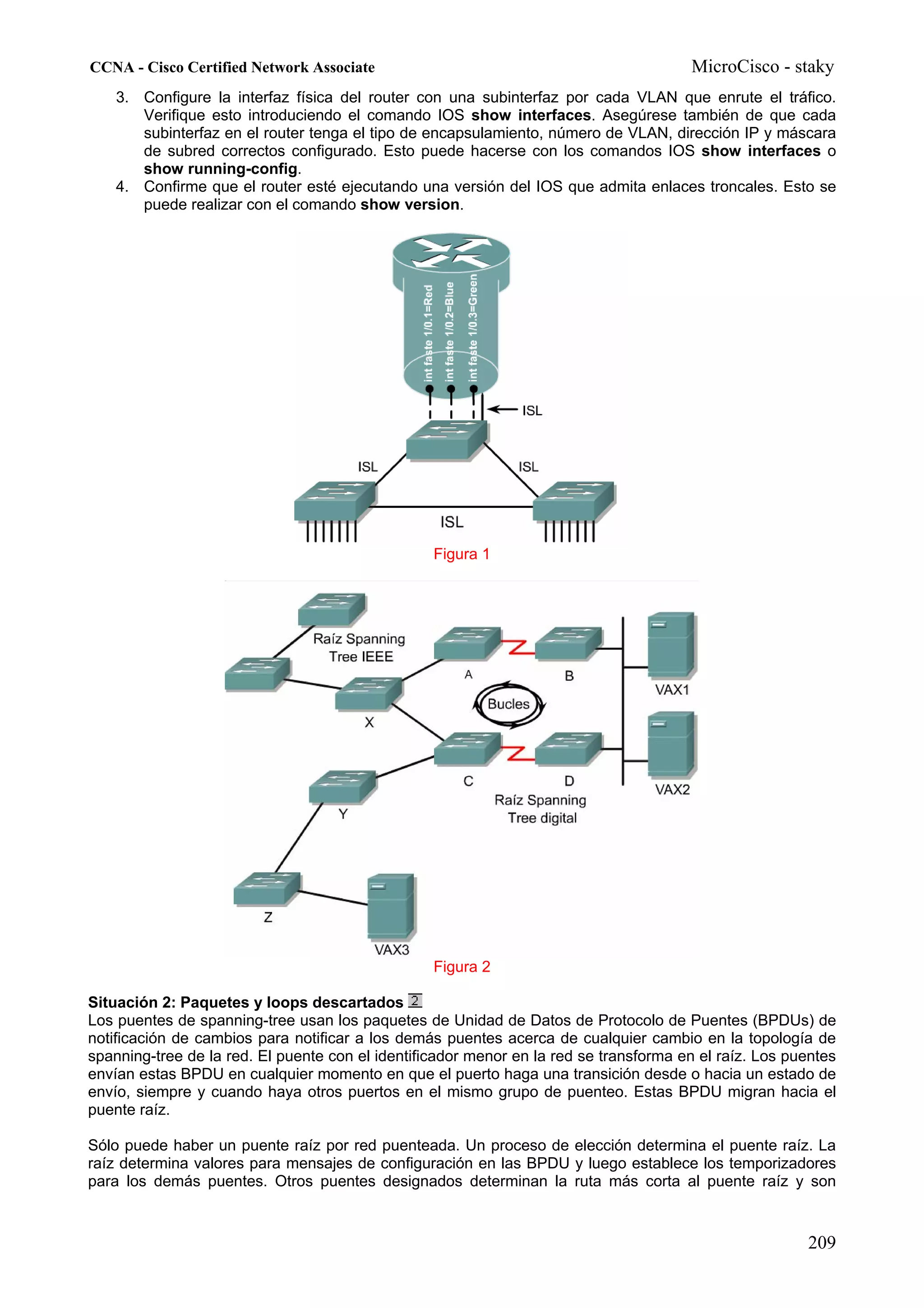 CCNA - Cisco Certified Network Associate                                               MicroCisco - staky
    3. Configure la interfaz física del router con una subinterfaz por cada VLAN que enrute el tráfico.
       Verifique esto introduciendo el comando IOS show interfaces. Asegúrese también de que cada
       subinterfaz en el router tenga el tipo de encapsulamiento, número de VLAN, dirección IP y máscara
       de subred correctos configurado. Esto puede hacerse con los comandos IOS show interfaces o
       show running-config.
    4. Confirme que el router esté ejecutando una versión del IOS que admita enlaces troncales. Esto se
       puede realizar con el comando show version.




                                                  Figura 1




                                                  Figura 2

Situación 2: Paquetes y loops descartados
Los puentes de spanning-tree usan los paquetes de Unidad de Datos de Protocolo de Puentes (BPDUs) de
notificación de cambios para notificar a los demás puentes acerca de cualquier cambio en la topología de
spanning-tree de la red. El puente con el identificador menor en la red se transforma en el raíz. Los puentes
envían estas BPDU en cualquier momento en que el puerto haga una transición desde o hacia un estado de
envío, siempre y cuando haya otros puertos en el mismo grupo de puenteo. Estas BPDU migran hacia el
puente raíz.

Sólo puede haber un puente raíz por red puenteada. Un proceso de elección determina el puente raíz. La
raíz determina valores para mensajes de configuración en las BPDU y luego establece los temporizadores
para los demás puentes. Otros puentes designados determinan la ruta más corta al puente raíz y son



                                                                                                        209
 