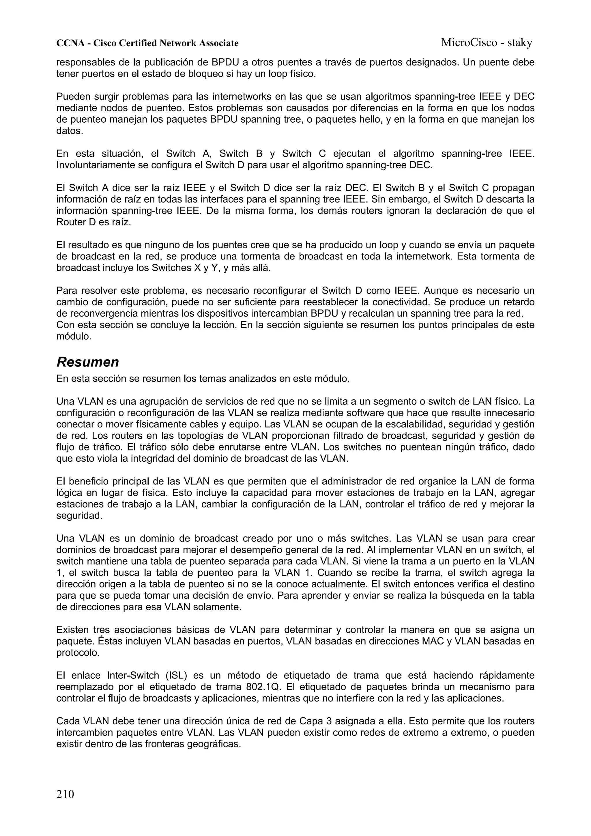 CCNA - Cisco Certified Network Associate                                               MicroCisco - staky
responsables de la publicación de BPDU a otros puentes a través de puertos designados. Un puente debe
tener puertos en el estado de bloqueo si hay un loop físico.

Pueden surgir problemas para las internetworks en las que se usan algoritmos spanning-tree IEEE y DEC
mediante nodos de puenteo. Estos problemas son causados por diferencias en la forma en que los nodos
de puenteo manejan los paquetes BPDU spanning tree, o paquetes hello, y en la forma en que manejan los
datos.

En esta situación, el Switch A, Switch B y Switch C ejecutan el algoritmo spanning-tree IEEE.
Involuntariamente se configura el Switch D para usar el algoritmo spanning-tree DEC.

El Switch A dice ser la raíz IEEE y el Switch D dice ser la raíz DEC. El Switch B y el Switch C propagan
información de raíz en todas las interfaces para el spanning tree IEEE. Sin embargo, el Switch D descarta la
información spanning-tree IEEE. De la misma forma, los demás routers ignoran la declaración de que el
Router D es raíz.

El resultado es que ninguno de los puentes cree que se ha producido un loop y cuando se envía un paquete
de broadcast en la red, se produce una tormenta de broadcast en toda la internetwork. Esta tormenta de
broadcast incluye los Switches X y Y, y más allá.

Para resolver este problema, es necesario reconfigurar el Switch D como IEEE. Aunque es necesario un
cambio de configuración, puede no ser suficiente para reestablecer la conectividad. Se produce un retardo
de reconvergencia mientras los dispositivos intercambian BPDU y recalculan un spanning tree para la red.
Con esta sección se concluye la lección. En la sección siguiente se resumen los puntos principales de este
módulo.

Resumen
En esta sección se resumen los temas analizados en este módulo.

Una VLAN es una agrupación de servicios de red que no se limita a un segmento o switch de LAN físico. La
configuración o reconfiguración de las VLAN se realiza mediante software que hace que resulte innecesario
conectar o mover físicamente cables y equipo. Las VLAN se ocupan de la escalabilidad, seguridad y gestión
de red. Los routers en las topologías de VLAN proporcionan filtrado de broadcast, seguridad y gestión de
flujo de tráfico. El tráfico sólo debe enrutarse entre VLAN. Los switches no puentean ningún tráfico, dado
que esto viola la integridad del dominio de broadcast de las VLAN.

El beneficio principal de las VLAN es que permiten que el administrador de red organice la LAN de forma
lógica en lugar de física. Esto incluye la capacidad para mover estaciones de trabajo en la LAN, agregar
estaciones de trabajo a la LAN, cambiar la configuración de la LAN, controlar el tráfico de red y mejorar la
seguridad.

Una VLAN es un dominio de broadcast creado por uno o más switches. Las VLAN se usan para crear
dominios de broadcast para mejorar el desempeño general de la red. Al implementar VLAN en un switch, el
switch mantiene una tabla de puenteo separada para cada VLAN. Si viene la trama a un puerto en la VLAN
1, el switch busca la tabla de puenteo para la VLAN 1. Cuando se recibe la trama, el switch agrega la
dirección origen a la tabla de puenteo si no se la conoce actualmente. El switch entonces verifica el destino
para que se pueda tomar una decisión de envío. Para aprender y enviar se realiza la búsqueda en la tabla
de direcciones para esa VLAN solamente.

Existen tres asociaciones básicas de VLAN para determinar y controlar la manera en que se asigna un
paquete. Éstas incluyen VLAN basadas en puertos, VLAN basadas en direcciones MAC y VLAN basadas en
protocolo.

El enlace Inter-Switch (ISL) es un método de etiquetado de trama que está haciendo rápidamente
reemplazado por el etiquetado de trama 802.1Q. El etiquetado de paquetes brinda un mecanismo para
controlar el flujo de broadcasts y aplicaciones, mientras que no interfiere con la red y las aplicaciones.

Cada VLAN debe tener una dirección única de red de Capa 3 asignada a ella. Esto permite que los routers
intercambien paquetes entre VLAN. Las VLAN pueden existir como redes de extremo a extremo, o pueden
existir dentro de las fronteras geográficas.




210
 