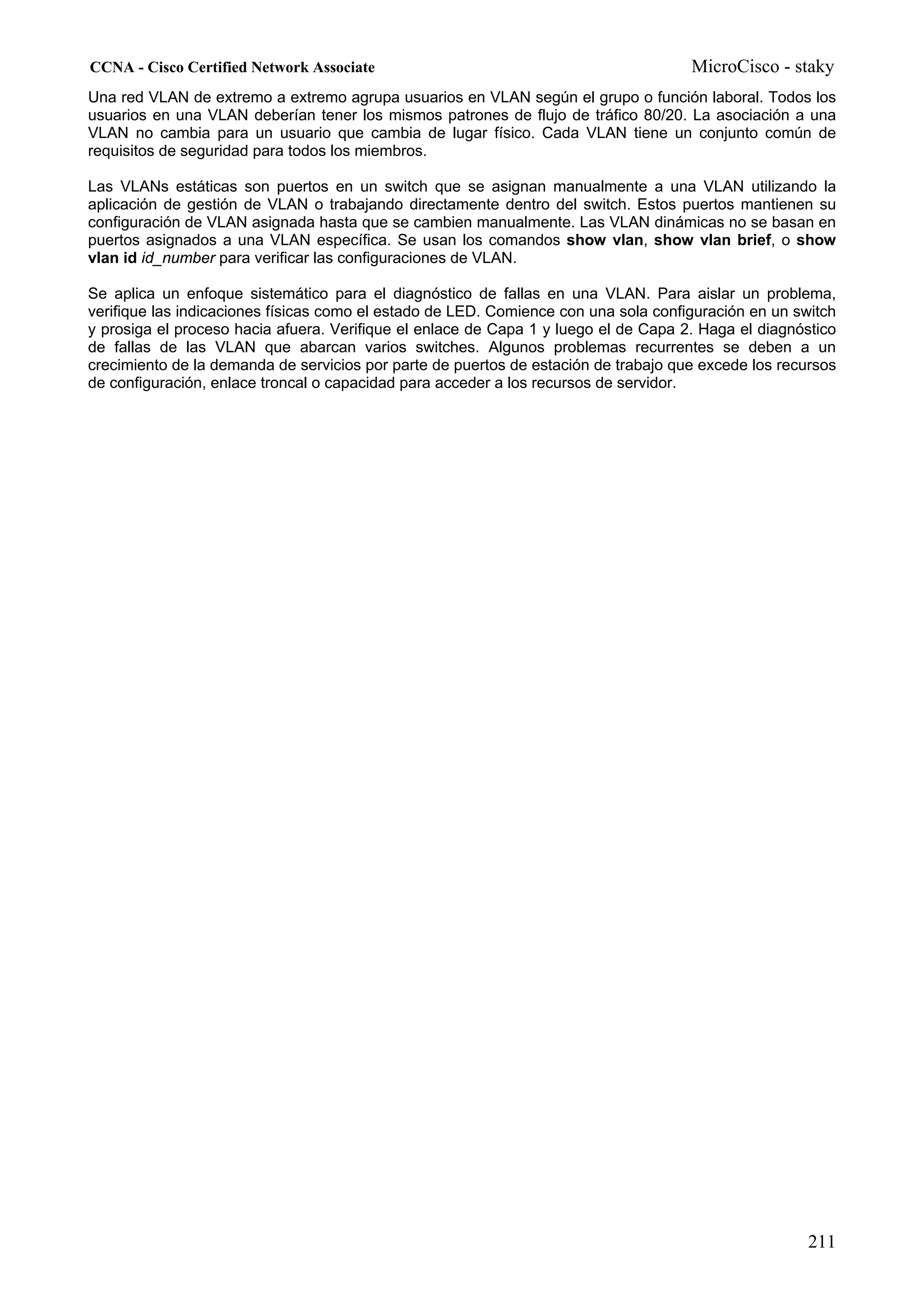 CCNA - Cisco Certified Network Associate                                             MicroCisco - staky
Una red VLAN de extremo a extremo agrupa usuarios en VLAN según el grupo o función laboral. Todos los
usuarios en una VLAN deberían tener los mismos patrones de flujo de tráfico 80/20. La asociación a una
VLAN no cambia para un usuario que cambia de lugar físico. Cada VLAN tiene un conjunto común de
requisitos de seguridad para todos los miembros.

Las VLANs estáticas son puertos en un switch que se asignan manualmente a una VLAN utilizando la
aplicación de gestión de VLAN o trabajando directamente dentro del switch. Estos puertos mantienen su
configuración de VLAN asignada hasta que se cambien manualmente. Las VLAN dinámicas no se basan en
puertos asignados a una VLAN específica. Se usan los comandos show vlan, show vlan brief, o show
vlan id id_number para verificar las configuraciones de VLAN.

Se aplica un enfoque sistemático para el diagnóstico de fallas en una VLAN. Para aislar un problema,
verifique las indicaciones físicas como el estado de LED. Comience con una sola configuración en un switch
y prosiga el proceso hacia afuera. Verifique el enlace de Capa 1 y luego el de Capa 2. Haga el diagnóstico
de fallas de las VLAN que abarcan varios switches. Algunos problemas recurrentes se deben a un
crecimiento de la demanda de servicios por parte de puertos de estación de trabajo que excede los recursos
de configuración, enlace troncal o capacidad para acceder a los recursos de servidor.




                                                                                                      211
 