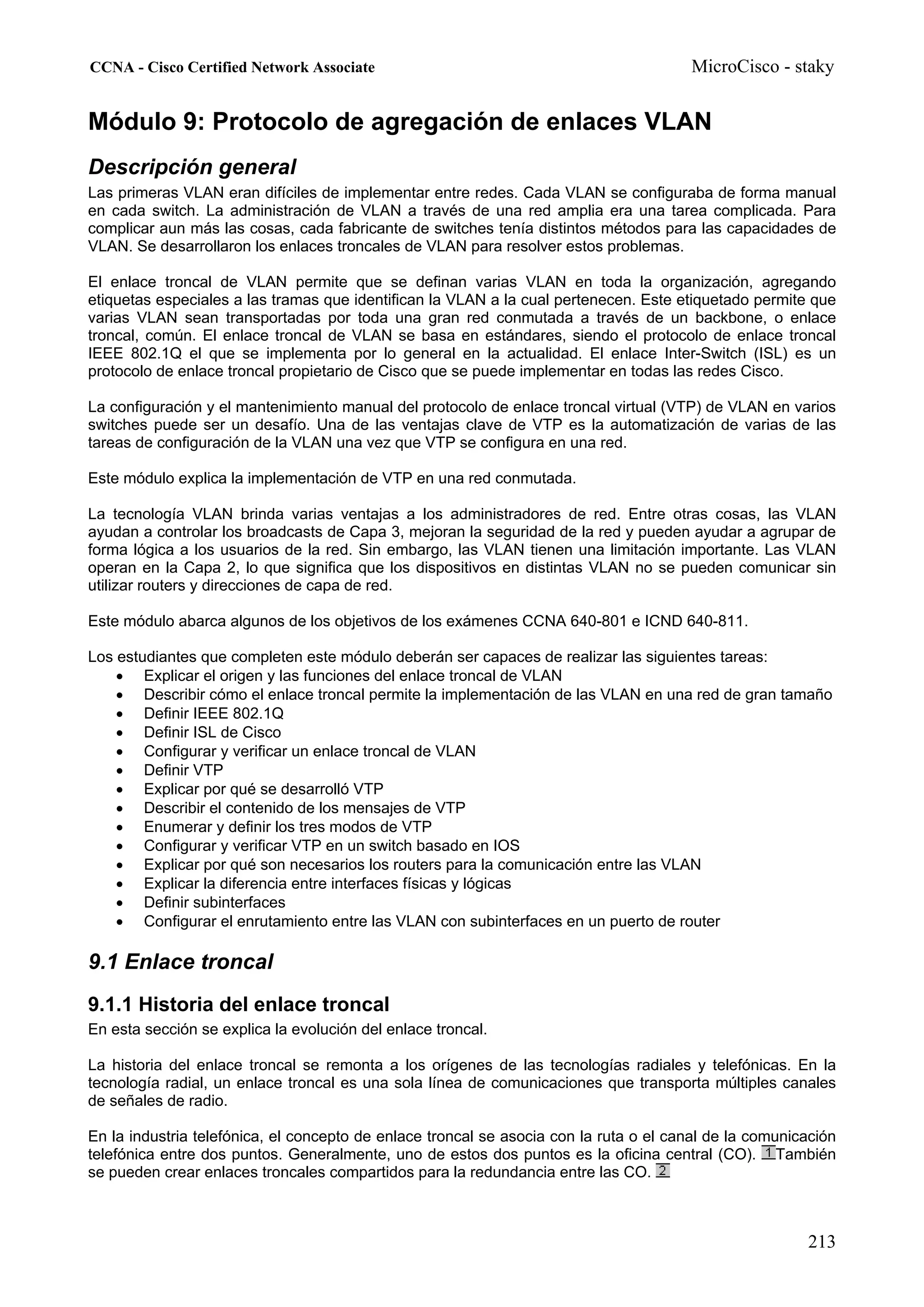 CCNA - Cisco Certified Network Associate                                               MicroCisco - staky


Módulo 9: Protocolo de agregación de enlaces VLAN
Descripción general
Las primeras VLAN eran difíciles de implementar entre redes. Cada VLAN se configuraba de forma manual
en cada switch. La administración de VLAN a través de una red amplia era una tarea complicada. Para
complicar aun más las cosas, cada fabricante de switches tenía distintos métodos para las capacidades de
VLAN. Se desarrollaron los enlaces troncales de VLAN para resolver estos problemas.

El enlace troncal de VLAN permite que se definan varias VLAN en toda la organización, agregando
etiquetas especiales a las tramas que identifican la VLAN a la cual pertenecen. Este etiquetado permite que
varias VLAN sean transportadas por toda una gran red conmutada a través de un backbone, o enlace
troncal, común. El enlace troncal de VLAN se basa en estándares, siendo el protocolo de enlace troncal
IEEE 802.1Q el que se implementa por lo general en la actualidad. El enlace Inter-Switch (ISL) es un
protocolo de enlace troncal propietario de Cisco que se puede implementar en todas las redes Cisco.

La configuración y el mantenimiento manual del protocolo de enlace troncal virtual (VTP) de VLAN en varios
switches puede ser un desafío. Una de las ventajas clave de VTP es la automatización de varias de las
tareas de configuración de la VLAN una vez que VTP se configura en una red.

Este módulo explica la implementación de VTP en una red conmutada.

La tecnología VLAN brinda varias ventajas a los administradores de red. Entre otras cosas, las VLAN
ayudan a controlar los broadcasts de Capa 3, mejoran la seguridad de la red y pueden ayudar a agrupar de
forma lógica a los usuarios de la red. Sin embargo, las VLAN tienen una limitación importante. Las VLAN
operan en la Capa 2, lo que significa que los dispositivos en distintas VLAN no se pueden comunicar sin
utilizar routers y direcciones de capa de red.

Este módulo abarca algunos de los objetivos de los exámenes CCNA 640-801 e ICND 640-811.

Los estudiantes que completen este módulo deberán ser capaces de realizar las siguientes tareas:
    • Explicar el origen y las funciones del enlace troncal de VLAN
    • Describir cómo el enlace troncal permite la implementación de las VLAN en una red de gran tamaño
    • Definir IEEE 802.1Q
    • Definir ISL de Cisco
    • Configurar y verificar un enlace troncal de VLAN
    • Definir VTP
    • Explicar por qué se desarrolló VTP
    • Describir el contenido de los mensajes de VTP
    • Enumerar y definir los tres modos de VTP
    • Configurar y verificar VTP en un switch basado en IOS
    • Explicar por qué son necesarios los routers para la comunicación entre las VLAN
    • Explicar la diferencia entre interfaces físicas y lógicas
    • Definir subinterfaces
    • Configurar el enrutamiento entre las VLAN con subinterfaces en un puerto de router

9.1 Enlace troncal
9.1.1 Historia del enlace troncal
En esta sección se explica la evolución del enlace troncal.

La historia del enlace troncal se remonta a los orígenes de las tecnologías radiales y telefónicas. En la
tecnología radial, un enlace troncal es una sola línea de comunicaciones que transporta múltiples canales
de señales de radio.

En la industria telefónica, el concepto de enlace troncal se asocia con la ruta o el canal de la comunicación
telefónica entre dos puntos. Generalmente, uno de estos dos puntos es la oficina central (CO). También
se pueden crear enlaces troncales compartidos para la redundancia entre las CO.



                                                                                                        213
 