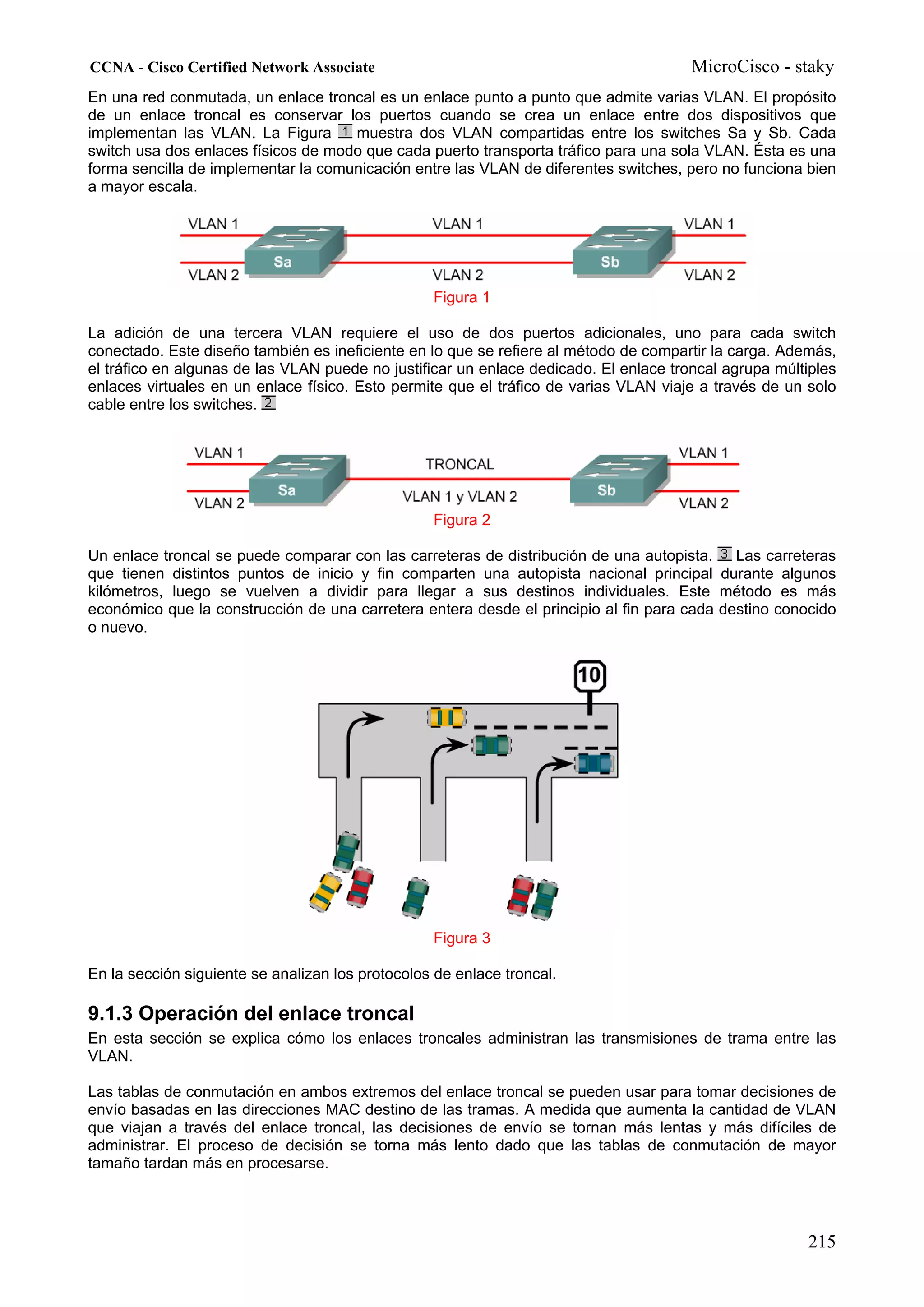 CCNA - Cisco Certified Network Associate                                               MicroCisco - staky
En una red conmutada, un enlace troncal es un enlace punto a punto que admite varias VLAN. El propósito
de un enlace troncal es conservar los puertos cuando se crea un enlace entre dos dispositivos que
implementan las VLAN. La Figura      muestra dos VLAN compartidas entre los switches Sa y Sb. Cada
switch usa dos enlaces físicos de modo que cada puerto transporta tráfico para una sola VLAN. Ésta es una
forma sencilla de implementar la comunicación entre las VLAN de diferentes switches, pero no funciona bien
a mayor escala.




                                                  Figura 1

La adición de una tercera VLAN requiere el uso de dos puertos adicionales, uno para cada switch
conectado. Este diseño también es ineficiente en lo que se refiere al método de compartir la carga. Además,
el tráfico en algunas de las VLAN puede no justificar un enlace dedicado. El enlace troncal agrupa múltiples
enlaces virtuales en un enlace físico. Esto permite que el tráfico de varias VLAN viaje a través de un solo
cable entre los switches.




                                                  Figura 2

Un enlace troncal se puede comparar con las carreteras de distribución de una autopista.    Las carreteras
que tienen distintos puntos de inicio y fin comparten una autopista nacional principal durante algunos
kilómetros, luego se vuelven a dividir para llegar a sus destinos individuales. Este método es más
económico que la construcción de una carretera entera desde el principio al fin para cada destino conocido
o nuevo.




                                                  Figura 3

En la sección siguiente se analizan los protocolos de enlace troncal.

9.1.3 Operación del enlace troncal
En esta sección se explica cómo los enlaces troncales administran las transmisiones de trama entre las
VLAN.

Las tablas de conmutación en ambos extremos del enlace troncal se pueden usar para tomar decisiones de
envío basadas en las direcciones MAC destino de las tramas. A medida que aumenta la cantidad de VLAN
que viajan a través del enlace troncal, las decisiones de envío se tornan más lentas y más difíciles de
administrar. El proceso de decisión se torna más lento dado que las tablas de conmutación de mayor
tamaño tardan más en procesarse.




                                                                                                       215
 