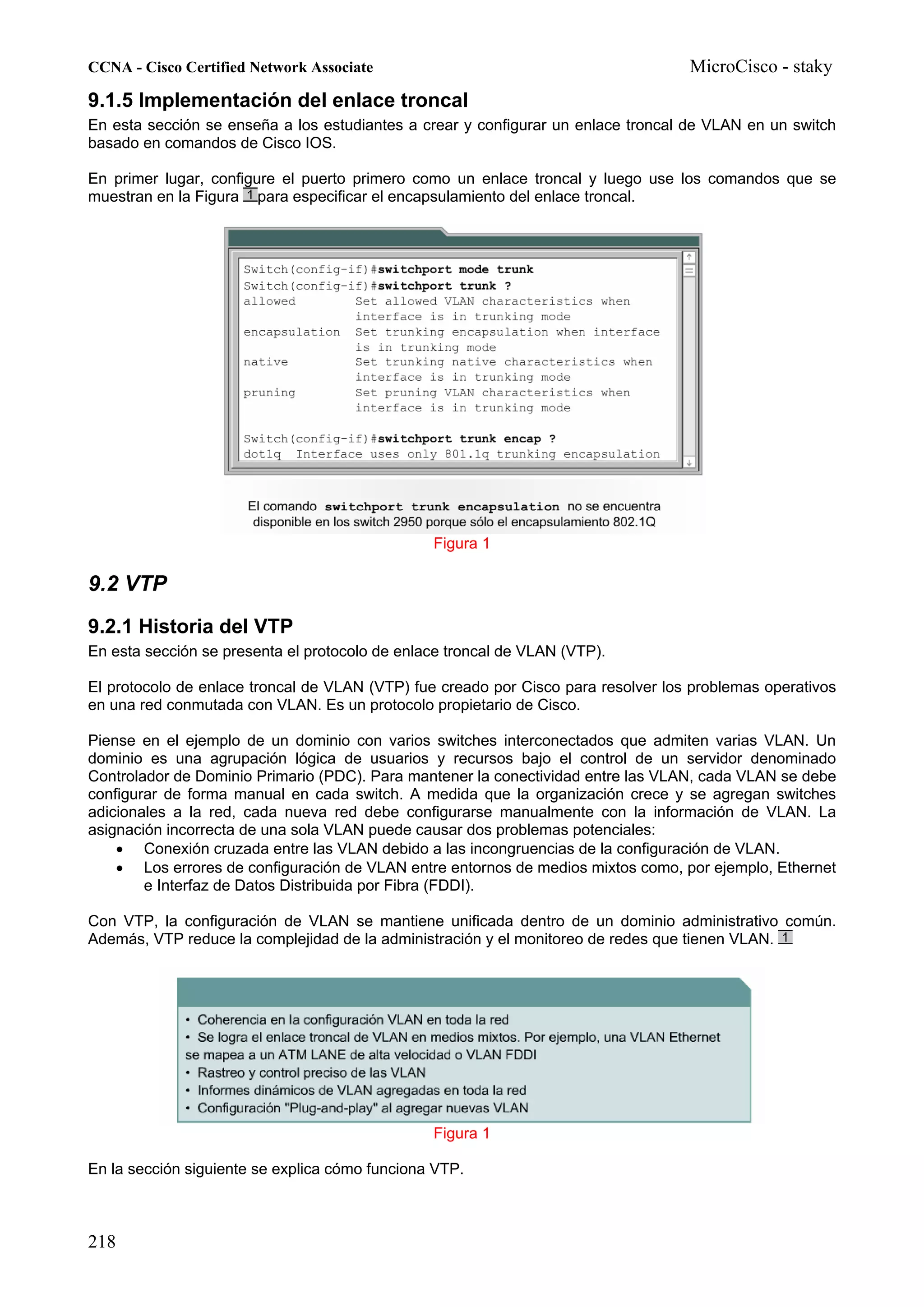 CCNA - Cisco Certified Network Associate                                           MicroCisco - staky
9.1.5 Implementación del enlace troncal
En esta sección se enseña a los estudiantes a crear y configurar un enlace troncal de VLAN en un switch
basado en comandos de Cisco IOS.

En primer lugar, configure el puerto primero como un enlace troncal y luego use los comandos que se
muestran en la Figura para especificar el encapsulamiento del enlace troncal.




                                                Figura 1

9.2 VTP
9.2.1 Historia del VTP
En esta sección se presenta el protocolo de enlace troncal de VLAN (VTP).

El protocolo de enlace troncal de VLAN (VTP) fue creado por Cisco para resolver los problemas operativos
en una red conmutada con VLAN. Es un protocolo propietario de Cisco.

Piense en el ejemplo de un dominio con varios switches interconectados que admiten varias VLAN. Un
dominio es una agrupación lógica de usuarios y recursos bajo el control de un servidor denominado
Controlador de Dominio Primario (PDC). Para mantener la conectividad entre las VLAN, cada VLAN se debe
configurar de forma manual en cada switch. A medida que la organización crece y se agregan switches
adicionales a la red, cada nueva red debe configurarse manualmente con la información de VLAN. La
asignación incorrecta de una sola VLAN puede causar dos problemas potenciales:
    • Conexión cruzada entre las VLAN debido a las incongruencias de la configuración de VLAN.
    • Los errores de configuración de VLAN entre entornos de medios mixtos como, por ejemplo, Ethernet
        e Interfaz de Datos Distribuida por Fibra (FDDI).

Con VTP, la configuración de VLAN se mantiene unificada dentro de un dominio administrativo común.
Además, VTP reduce la complejidad de la administración y el monitoreo de redes que tienen VLAN.




                                                Figura 1

En la sección siguiente se explica cómo funciona VTP.



218
 