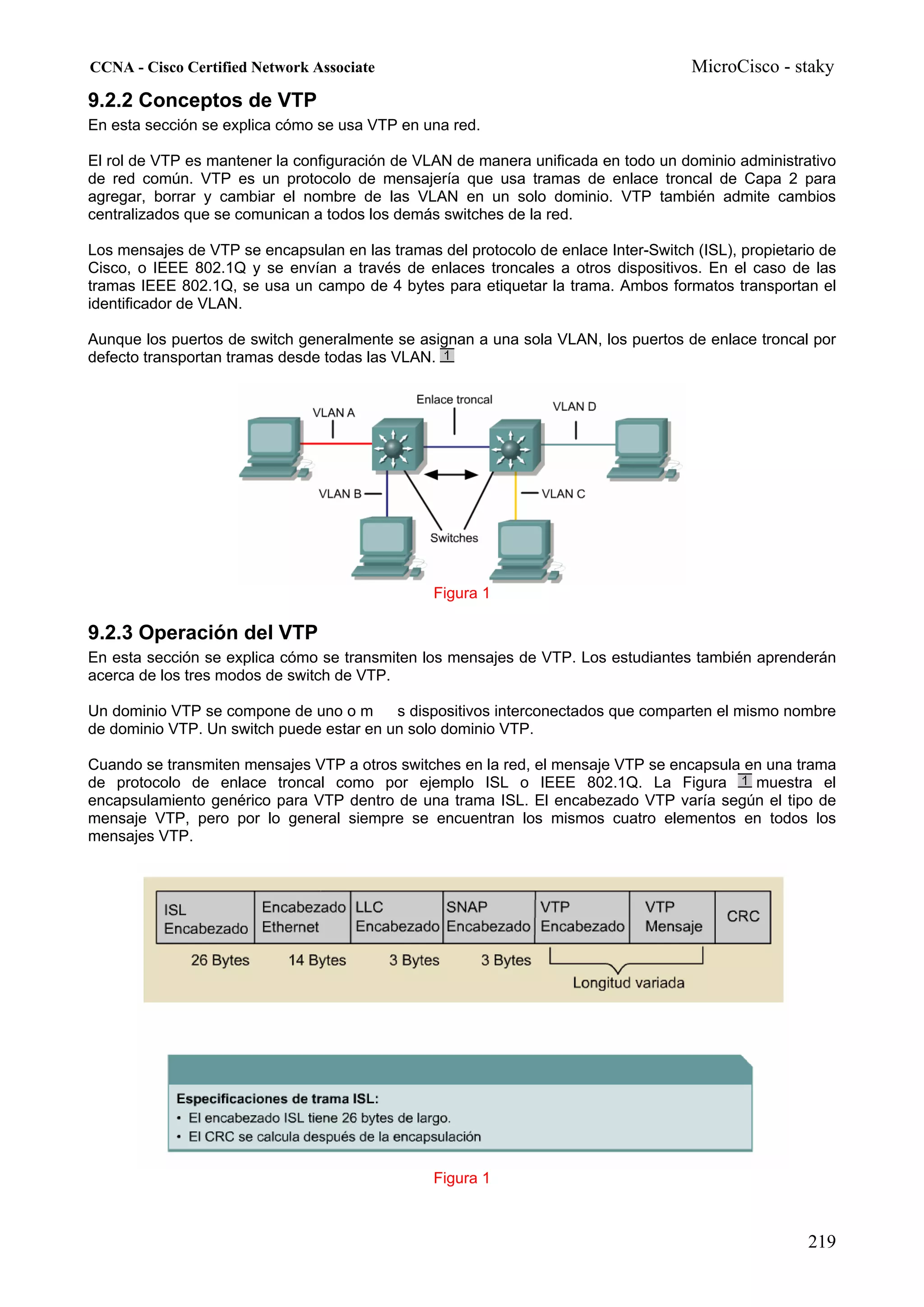 CCNA - Cisco Certified Network Associate                                             MicroCisco - staky
9.2.2 Conceptos de VTP
En esta sección se explica cómo se usa VTP en una red.

El rol de VTP es mantener la configuración de VLAN de manera unificada en todo un dominio administrativo
de red común. VTP es un protocolo de mensajería que usa tramas de enlace troncal de Capa 2 para
agregar, borrar y cambiar el nombre de las VLAN en un solo dominio. VTP también admite cambios
centralizados que se comunican a todos los demás switches de la red.

Los mensajes de VTP se encapsulan en las tramas del protocolo de enlace Inter-Switch (ISL), propietario de
Cisco, o IEEE 802.1Q y se envían a través de enlaces troncales a otros dispositivos. En el caso de las
tramas IEEE 802.1Q, se usa un campo de 4 bytes para etiquetar la trama. Ambos formatos transportan el
identificador de VLAN.

Aunque los puertos de switch generalmente se asignan a una sola VLAN, los puertos de enlace troncal por
defecto transportan tramas desde todas las VLAN.




                                                Figura 1

9.2.3 Operación del VTP
En esta sección se explica cómo se transmiten los mensajes de VTP. Los estudiantes también aprenderán
acerca de los tres modos de switch de VTP.

Un dominio VTP se compone de uno o m      s dispositivos interconectados que comparten el mismo nombre
de dominio VTP. Un switch puede estar en un solo dominio VTP.

Cuando se transmiten mensajes VTP a otros switches en la red, el mensaje VTP se encapsula en una trama
de protocolo de enlace troncal como por ejemplo ISL o IEEE 802.1Q. La Figura               muestra el
encapsulamiento genérico para VTP dentro de una trama ISL. El encabezado VTP varía según el tipo de
mensaje VTP, pero por lo general siempre se encuentran los mismos cuatro elementos en todos los
mensajes VTP.




                                                Figura 1



                                                                                                      219
 