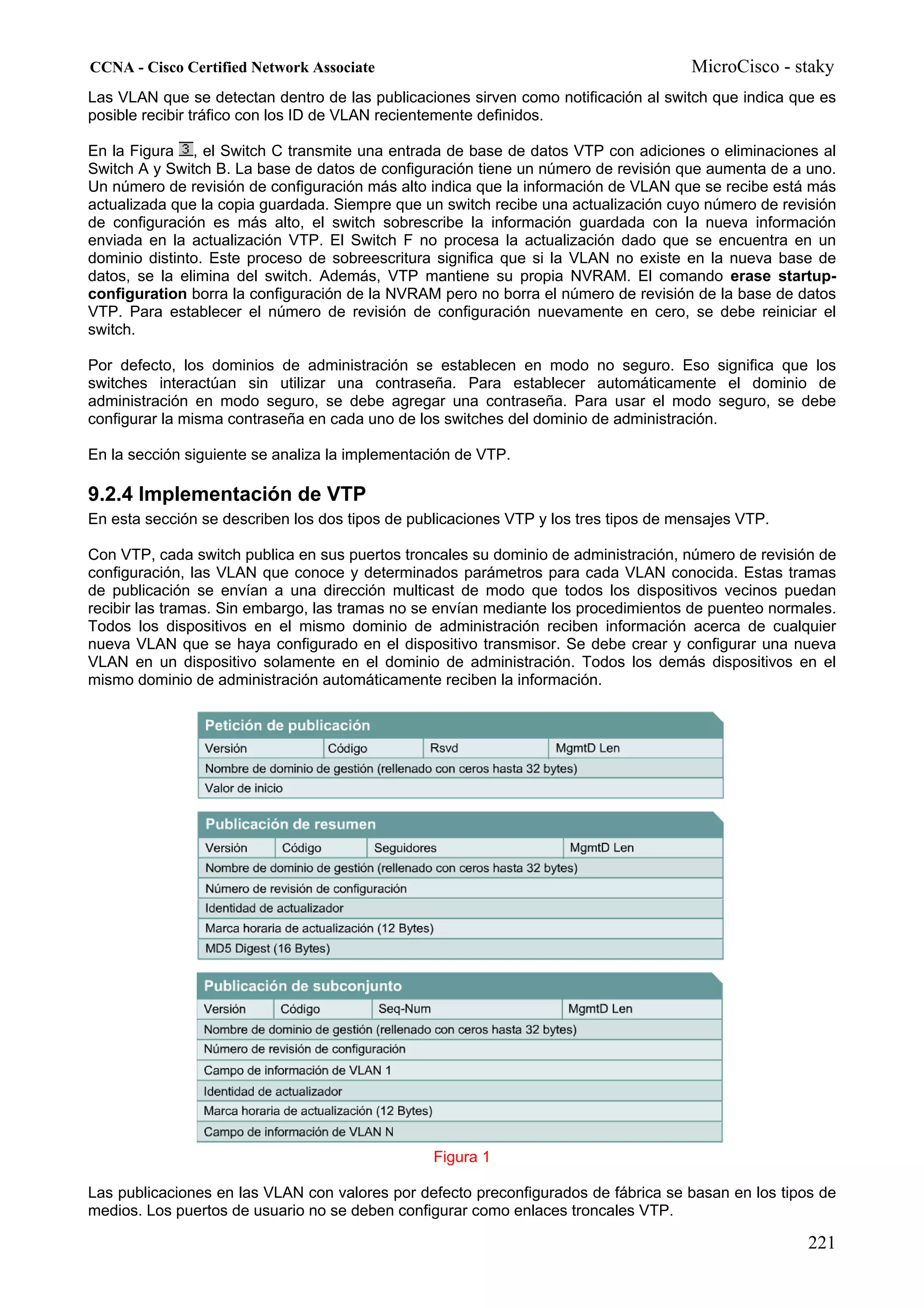 CCNA - Cisco Certified Network Associate                                             MicroCisco - staky
Las VLAN que se detectan dentro de las publicaciones sirven como notificación al switch que indica que es
posible recibir tráfico con los ID de VLAN recientemente definidos.

En la Figura , el Switch C transmite una entrada de base de datos VTP con adiciones o eliminaciones al
Switch A y Switch B. La base de datos de configuración tiene un número de revisión que aumenta de a uno.
Un número de revisión de configuración más alto indica que la información de VLAN que se recibe está más
actualizada que la copia guardada. Siempre que un switch recibe una actualización cuyo número de revisión
de configuración es más alto, el switch sobrescribe la información guardada con la nueva información
enviada en la actualización VTP. El Switch F no procesa la actualización dado que se encuentra en un
dominio distinto. Este proceso de sobreescritura significa que si la VLAN no existe en la nueva base de
datos, se la elimina del switch. Además, VTP mantiene su propia NVRAM. El comando erase startup-
configuration borra la configuración de la NVRAM pero no borra el número de revisión de la base de datos
VTP. Para establecer el número de revisión de configuración nuevamente en cero, se debe reiniciar el
switch.

Por defecto, los dominios de administración se establecen en modo no seguro. Eso significa que los
switches interactúan sin utilizar una contraseña. Para establecer automáticamente el dominio de
administración en modo seguro, se debe agregar una contraseña. Para usar el modo seguro, se debe
configurar la misma contraseña en cada uno de los switches del dominio de administración.

En la sección siguiente se analiza la implementación de VTP.

9.2.4 Implementación de VTP
En esta sección se describen los dos tipos de publicaciones VTP y los tres tipos de mensajes VTP.

Con VTP, cada switch publica en sus puertos troncales su dominio de administración, número de revisión de
configuración, las VLAN que conoce y determinados parámetros para cada VLAN conocida. Estas tramas
de publicación se envían a una dirección multicast de modo que todos los dispositivos vecinos puedan
recibir las tramas. Sin embargo, las tramas no se envían mediante los procedimientos de puenteo normales.
Todos los dispositivos en el mismo dominio de administración reciben información acerca de cualquier
nueva VLAN que se haya configurado en el dispositivo transmisor. Se debe crear y configurar una nueva
VLAN en un dispositivo solamente en el dominio de administración. Todos los demás dispositivos en el
mismo dominio de administración automáticamente reciben la información.




                                                 Figura 1

Las publicaciones en las VLAN con valores por defecto preconfigurados de fábrica se basan en los tipos de
medios. Los puertos de usuario no se deben configurar como enlaces troncales VTP.

                                                                                                     221
 