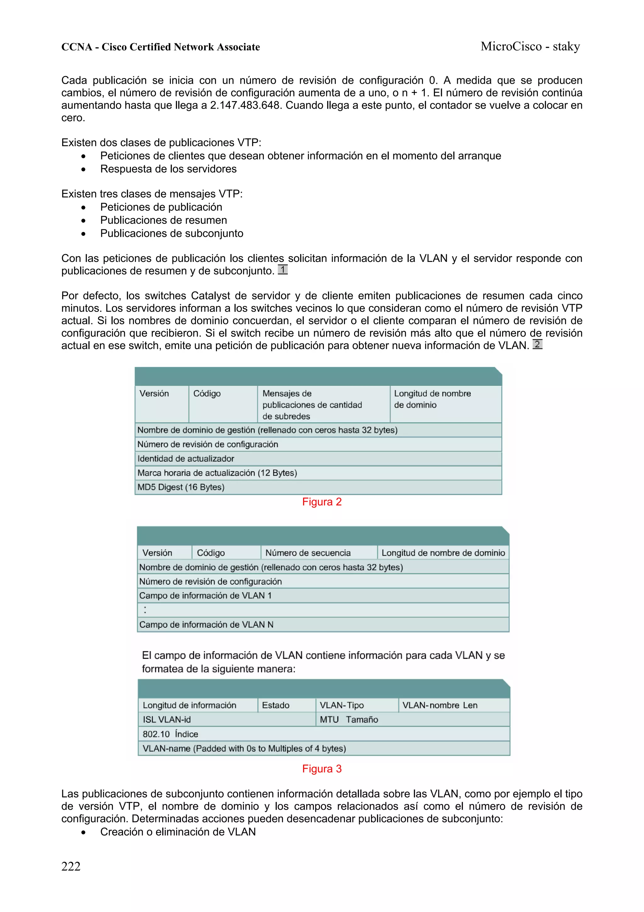 CCNA - Cisco Certified Network Associate                                             MicroCisco - staky

Cada publicación se inicia con un número de revisión de configuración 0. A medida que se producen
cambios, el número de revisión de configuración aumenta de a uno, o n + 1. El número de revisión continúa
aumentando hasta que llega a 2.147.483.648. Cuando llega a este punto, el contador se vuelve a colocar en
cero.

Existen dos clases de publicaciones VTP:
    • Peticiones de clientes que desean obtener información en el momento del arranque
    • Respuesta de los servidores

Existen tres clases de mensajes VTP:
    • Peticiones de publicación
    • Publicaciones de resumen
    • Publicaciones de subconjunto

Con las peticiones de publicación los clientes solicitan información de la VLAN y el servidor responde con
publicaciones de resumen y de subconjunto.

Por defecto, los switches Catalyst de servidor y de cliente emiten publicaciones de resumen cada cinco
minutos. Los servidores informan a los switches vecinos lo que consideran como el número de revisión VTP
actual. Si los nombres de dominio concuerdan, el servidor o el cliente comparan el número de revisión de
configuración que recibieron. Si el switch recibe un número de revisión más alto que el número de revisión
actual en ese switch, emite una petición de publicación para obtener nueva información de VLAN.




                                                Figura 2




                                                Figura 3

Las publicaciones de subconjunto contienen información detallada sobre las VLAN, como por ejemplo el tipo
de versión VTP, el nombre de dominio y los campos relacionados así como el número de revisión de
configuración. Determinadas acciones pueden desencadenar publicaciones de subconjunto:
    • Creación o eliminación de VLAN


222
 