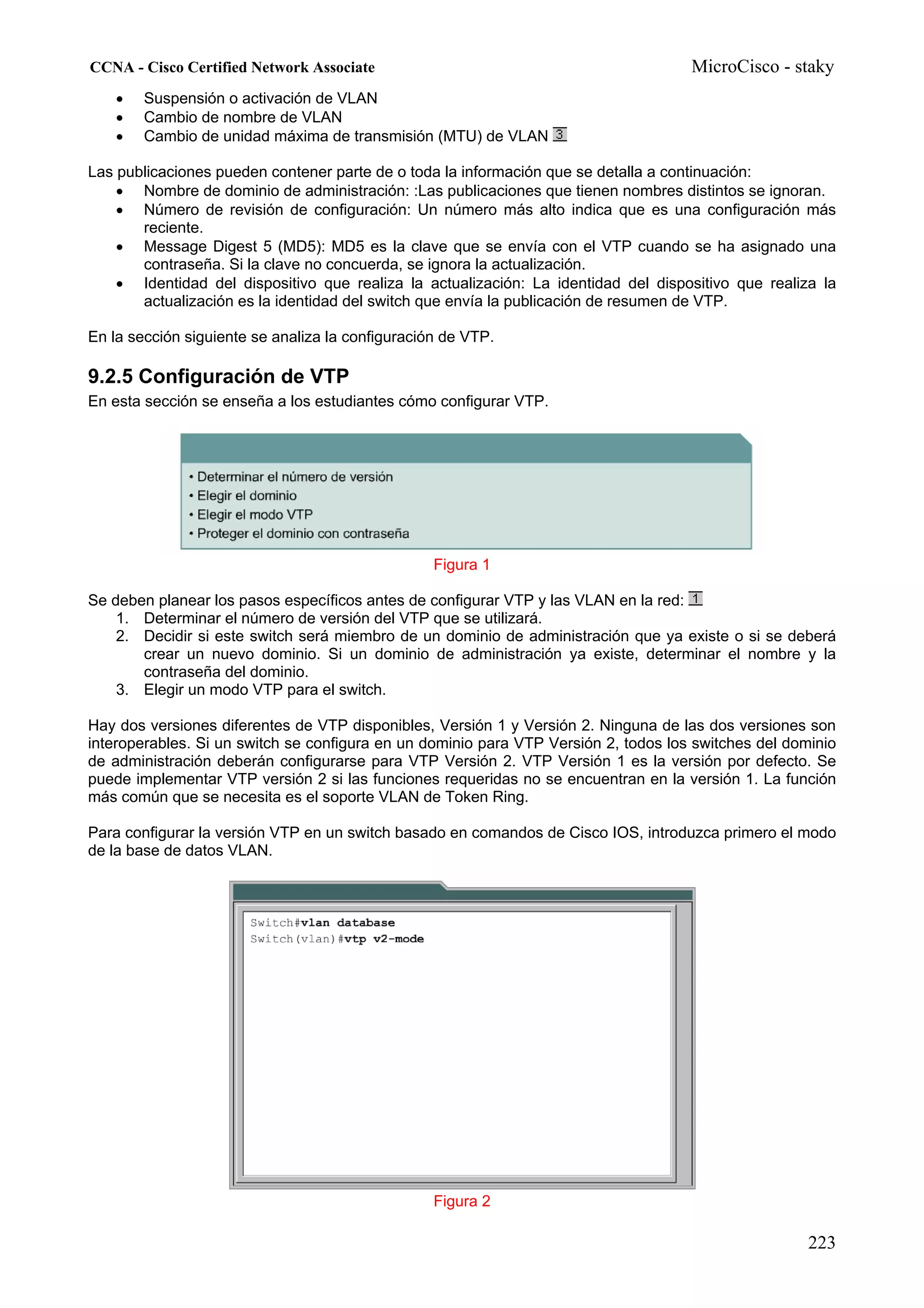 CCNA - Cisco Certified Network Associate                                             MicroCisco - staky
    •   Suspensión o activación de VLAN
    •   Cambio de nombre de VLAN
    •   Cambio de unidad máxima de transmisión (MTU) de VLAN

Las publicaciones pueden contener parte de o toda la información que se detalla a continuación:
    • Nombre de dominio de administración: :Las publicaciones que tienen nombres distintos se ignoran.
    • Número de revisión de configuración: Un número más alto indica que es una configuración más
       reciente.
    • Message Digest 5 (MD5): MD5 es la clave que se envía con el VTP cuando se ha asignado una
       contraseña. Si la clave no concuerda, se ignora la actualización.
    • Identidad del dispositivo que realiza la actualización: La identidad del dispositivo que realiza la
       actualización es la identidad del switch que envía la publicación de resumen de VTP.

En la sección siguiente se analiza la configuración de VTP.

9.2.5 Configuración de VTP
En esta sección se enseña a los estudiantes cómo configurar VTP.




                                                  Figura 1

Se deben planear los pasos específicos antes de configurar VTP y las VLAN en la red:
    1. Determinar el número de versión del VTP que se utilizará.
    2. Decidir si este switch será miembro de un dominio de administración que ya existe o si se deberá
       crear un nuevo dominio. Si un dominio de administración ya existe, determinar el nombre y la
       contraseña del dominio.
    3. Elegir un modo VTP para el switch.

Hay dos versiones diferentes de VTP disponibles, Versión 1 y Versión 2. Ninguna de las dos versiones son
interoperables. Si un switch se configura en un dominio para VTP Versión 2, todos los switches del dominio
de administración deberán configurarse para VTP Versión 2. VTP Versión 1 es la versión por defecto. Se
puede implementar VTP versión 2 si las funciones requeridas no se encuentran en la versión 1. La función
más común que se necesita es el soporte VLAN de Token Ring.

Para configurar la versión VTP en un switch basado en comandos de Cisco IOS, introduzca primero el modo
de la base de datos VLAN.




                                                  Figura 2

                                                                                                      223
 