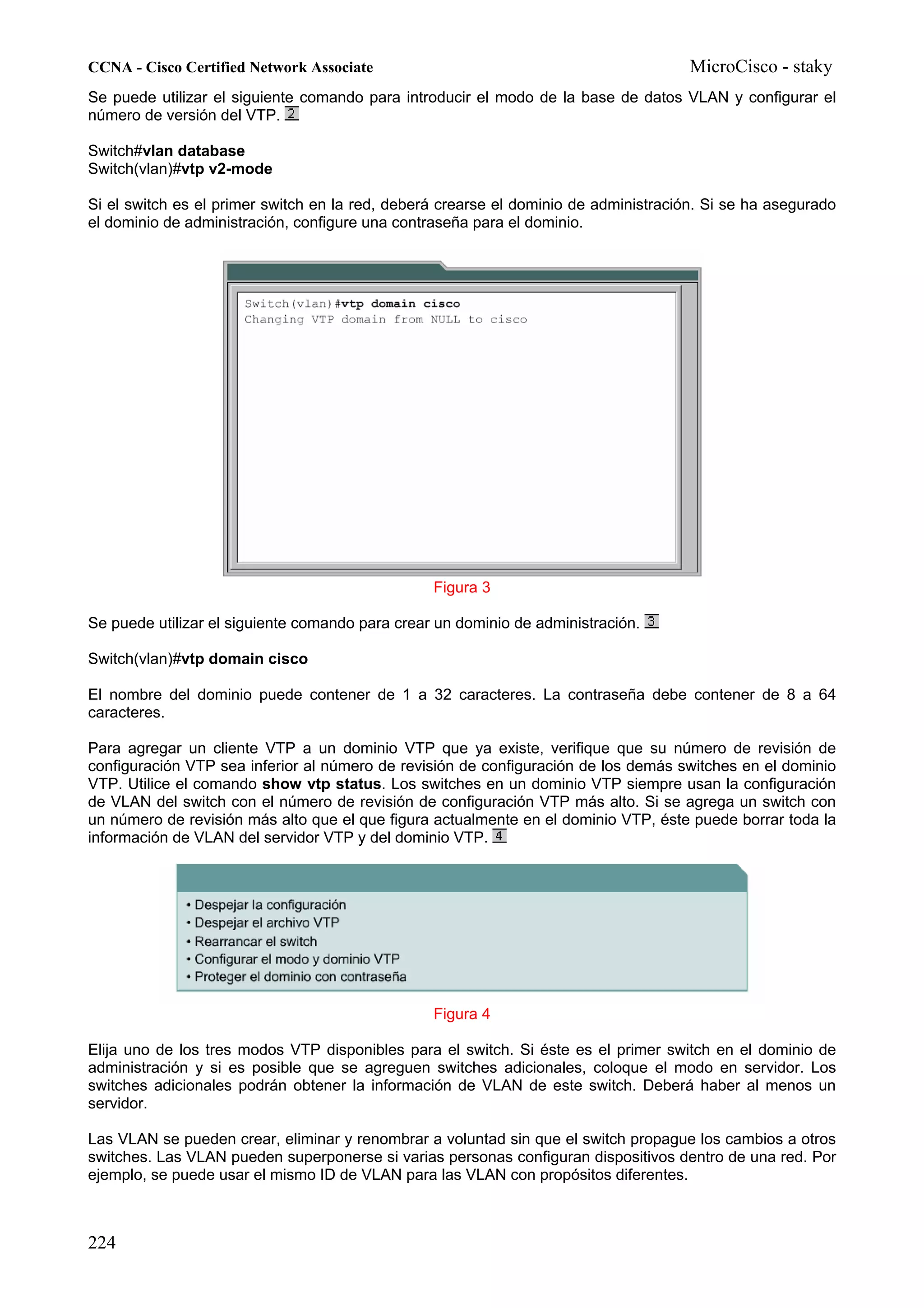 CCNA - Cisco Certified Network Associate                                              MicroCisco - staky
Se puede utilizar el siguiente comando para introducir el modo de la base de datos VLAN y configurar el
número de versión del VTP.

Switch#vlan database
Switch(vlan)#vtp v2-mode

Si el switch es el primer switch en la red, deberá crearse el dominio de administración. Si se ha asegurado
el dominio de administración, configure una contraseña para el dominio.




                                                 Figura 3

Se puede utilizar el siguiente comando para crear un dominio de administración.

Switch(vlan)#vtp domain cisco

El nombre del dominio puede contener de 1 a 32 caracteres. La contraseña debe contener de 8 a 64
caracteres.

Para agregar un cliente VTP a un dominio VTP que ya existe, verifique que su número de revisión de
configuración VTP sea inferior al número de revisión de configuración de los demás switches en el dominio
VTP. Utilice el comando show vtp status. Los switches en un dominio VTP siempre usan la configuración
de VLAN del switch con el número de revisión de configuración VTP más alto. Si se agrega un switch con
un número de revisión más alto que el que figura actualmente en el dominio VTP, éste puede borrar toda la
información de VLAN del servidor VTP y del dominio VTP.




                                                 Figura 4

Elija uno de los tres modos VTP disponibles para el switch. Si éste es el primer switch en el dominio de
administración y si es posible que se agreguen switches adicionales, coloque el modo en servidor. Los
switches adicionales podrán obtener la información de VLAN de este switch. Deberá haber al menos un
servidor.

Las VLAN se pueden crear, eliminar y renombrar a voluntad sin que el switch propague los cambios a otros
switches. Las VLAN pueden superponerse si varias personas configuran dispositivos dentro de una red. Por
ejemplo, se puede usar el mismo ID de VLAN para las VLAN con propósitos diferentes.



224
 
