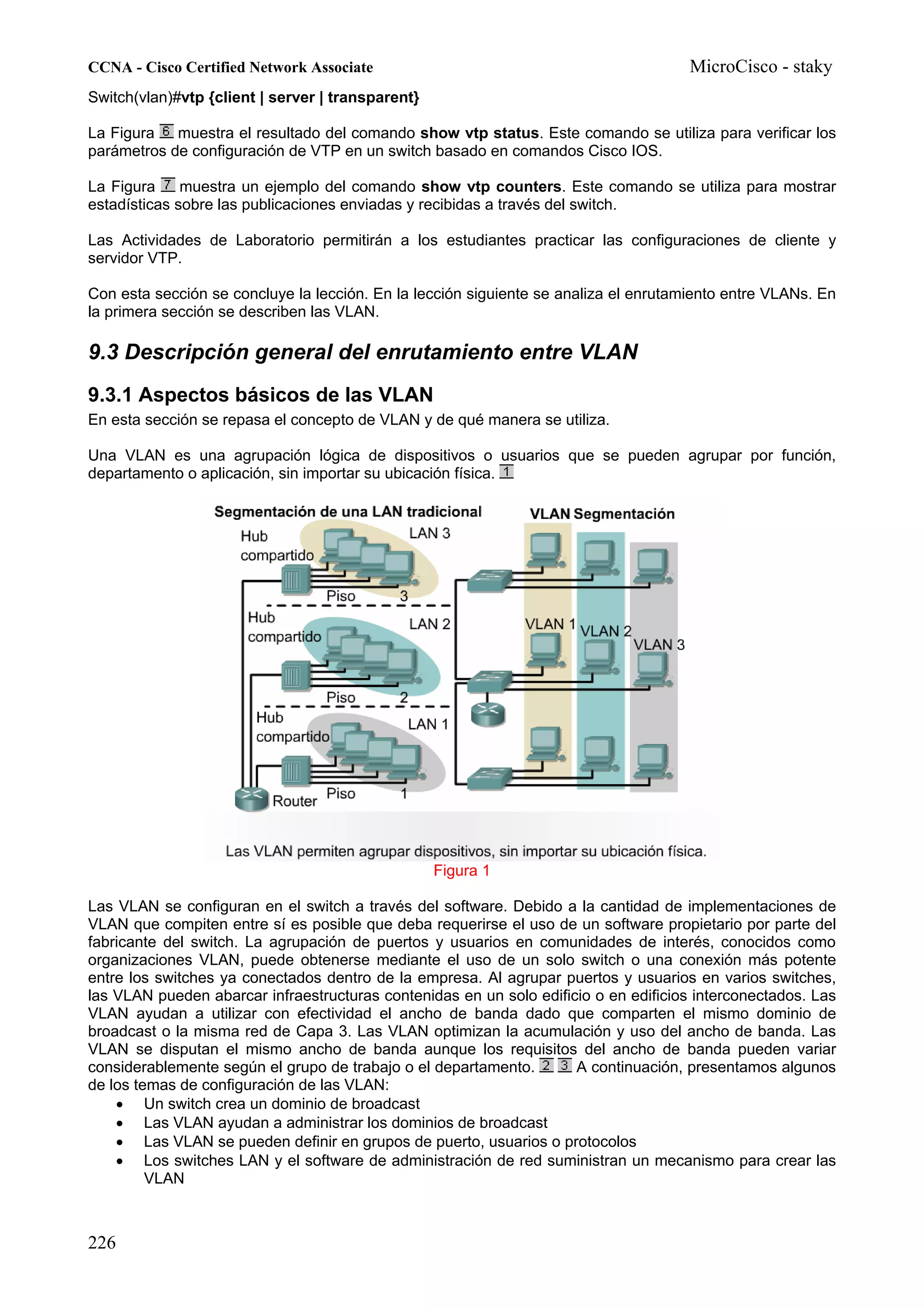 CCNA - Cisco Certified Network Associate                                              MicroCisco - staky
Switch(vlan)#vtp {client | server | transparent}

La Figura   muestra el resultado del comando show vtp status. Este comando se utiliza para verificar los
parámetros de configuración de VTP en un switch basado en comandos Cisco IOS.

La Figura     muestra un ejemplo del comando show vtp counters. Este comando se utiliza para mostrar
estadísticas sobre las publicaciones enviadas y recibidas a través del switch.

Las Actividades de Laboratorio permitirán a los estudiantes practicar las configuraciones de cliente y
servidor VTP.

Con esta sección se concluye la lección. En la lección siguiente se analiza el enrutamiento entre VLANs. En
la primera sección se describen las VLAN.

9.3 Descripción general del enrutamiento entre VLAN
9.3.1 Aspectos básicos de las VLAN
En esta sección se repasa el concepto de VLAN y de qué manera se utiliza.

Una VLAN es una agrupación lógica de dispositivos o usuarios que se pueden agrupar por función,
departamento o aplicación, sin importar su ubicación física.




                                                   Figura 1

Las VLAN se configuran en el switch a través del software. Debido a la cantidad de implementaciones de
VLAN que compiten entre sí es posible que deba requerirse el uso de un software propietario por parte del
fabricante del switch. La agrupación de puertos y usuarios en comunidades de interés, conocidos como
organizaciones VLAN, puede obtenerse mediante el uso de un solo switch o una conexión más potente
entre los switches ya conectados dentro de la empresa. Al agrupar puertos y usuarios en varios switches,
las VLAN pueden abarcar infraestructuras contenidas en un solo edificio o en edificios interconectados. Las
VLAN ayudan a utilizar con efectividad el ancho de banda dado que comparten el mismo dominio de
broadcast o la misma red de Capa 3. Las VLAN optimizan la acumulación y uso del ancho de banda. Las
VLAN se disputan el mismo ancho de banda aunque los requisitos del ancho de banda pueden variar
considerablemente según el grupo de trabajo o el departamento.       A continuación, presentamos algunos
de los temas de configuración de las VLAN:
    • Un switch crea un dominio de broadcast
    • Las VLAN ayudan a administrar los dominios de broadcast
    • Las VLAN se pueden definir en grupos de puerto, usuarios o protocolos
    • Los switches LAN y el software de administración de red suministran un mecanismo para crear las
         VLAN



226
 