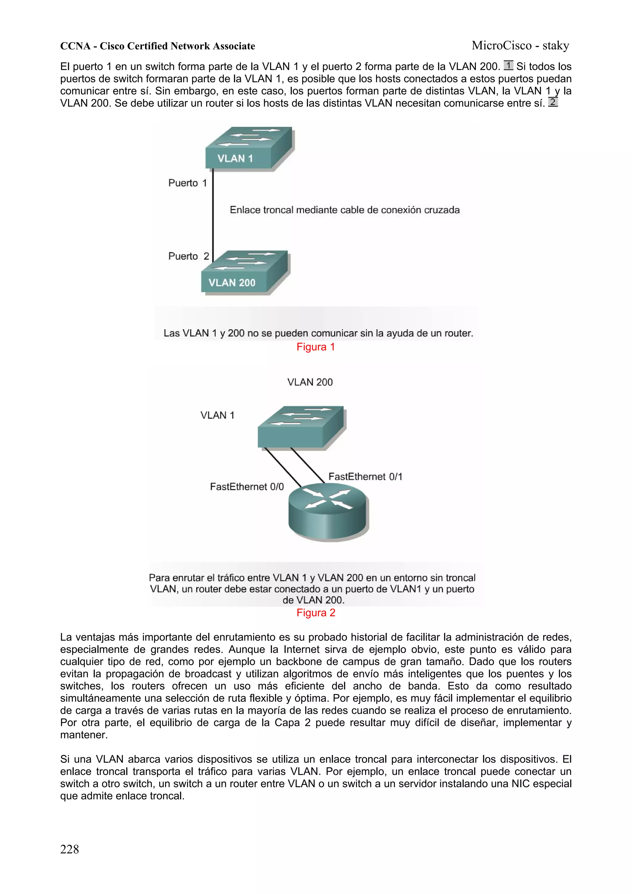 CCNA - Cisco Certified Network Associate                                              MicroCisco - staky
El puerto 1 en un switch forma parte de la VLAN 1 y el puerto 2 forma parte de la VLAN 200. Si todos los
puertos de switch formaran parte de la VLAN 1, es posible que los hosts conectados a estos puertos puedan
comunicar entre sí. Sin embargo, en este caso, los puertos forman parte de distintas VLAN, la VLAN 1 y la
VLAN 200. Se debe utilizar un router si los hosts de las distintas VLAN necesitan comunicarse entre sí.




                                                 Figura 1




                                                 Figura 2

La ventajas más importante del enrutamiento es su probado historial de facilitar la administración de redes,
especialmente de grandes redes. Aunque la Internet sirva de ejemplo obvio, este punto es válido para
cualquier tipo de red, como por ejemplo un backbone de campus de gran tamaño. Dado que los routers
evitan la propagación de broadcast y utilizan algoritmos de envío más inteligentes que los puentes y los
switches, los routers ofrecen un uso más eficiente del ancho de banda. Esto da como resultado
simultáneamente una selección de ruta flexible y óptima. Por ejemplo, es muy fácil implementar el equilibrio
de carga a través de varias rutas en la mayoría de las redes cuando se realiza el proceso de enrutamiento.
Por otra parte, el equilibrio de carga de la Capa 2 puede resultar muy difícil de diseñar, implementar y
mantener.

Si una VLAN abarca varios dispositivos se utiliza un enlace troncal para interconectar los dispositivos. El
enlace troncal transporta el tráfico para varias VLAN. Por ejemplo, un enlace troncal puede conectar un
switch a otro switch, un switch a un router entre VLAN o un switch a un servidor instalando una NIC especial
que admite enlace troncal.




228
 