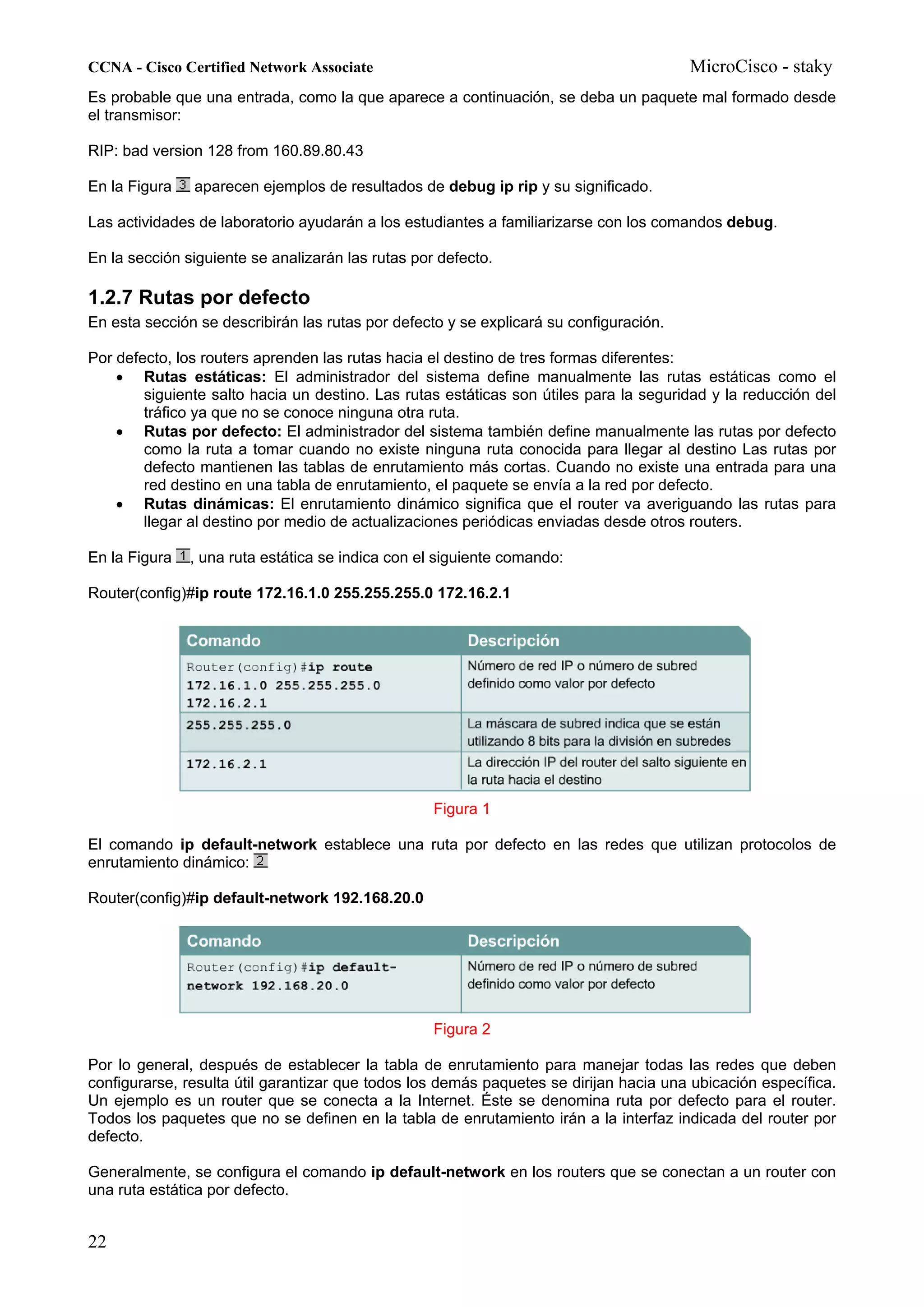 CCNA - Cisco Certified Network Associate                                                MicroCisco - staky
Es probable que una entrada, como la que aparece a continuación, se deba un paquete mal formado desde
el transmisor:

RIP: bad version 128 from 160.89.80.43

En la Figura   aparecen ejemplos de resultados de debug ip rip y su significado.

Las actividades de laboratorio ayudarán a los estudiantes a familiarizarse con los comandos debug.

En la sección siguiente se analizarán las rutas por defecto.

1.2.7 Rutas por defecto
En esta sección se describirán las rutas por defecto y se explicará su configuración.

Por defecto, los routers aprenden las rutas hacia el destino de tres formas diferentes:
    • Rutas estáticas: El administrador del sistema define manualmente las rutas estáticas como el
        siguiente salto hacia un destino. Las rutas estáticas son útiles para la seguridad y la reducción del
        tráfico ya que no se conoce ninguna otra ruta.
    • Rutas por defecto: El administrador del sistema también define manualmente las rutas por defecto
        como la ruta a tomar cuando no existe ninguna ruta conocida para llegar al destino Las rutas por
        defecto mantienen las tablas de enrutamiento más cortas. Cuando no existe una entrada para una
        red destino en una tabla de enrutamiento, el paquete se envía a la red por defecto.
    • Rutas dinámicas: El enrutamiento dinámico significa que el router va averiguando las rutas para
        llegar al destino por medio de actualizaciones periódicas enviadas desde otros routers.

En la Figura   , una ruta estática se indica con el siguiente comando:

Router(config)#ip route 172.16.1.0 255.255.255.0 172.16.2.1




                                                   Figura 1

El comando ip default-network establece una ruta por defecto en las redes que utilizan protocolos de
enrutamiento dinámico:

Router(config)#ip default-network 192.168.20.0




                                                   Figura 2

Por lo general, después de establecer la tabla de enrutamiento para manejar todas las redes que deben
configurarse, resulta útil garantizar que todos los demás paquetes se dirijan hacia una ubicación específica.
Un ejemplo es un router que se conecta a la Internet. Éste se denomina ruta por defecto para el router.
Todos los paquetes que no se definen en la tabla de enrutamiento irán a la interfaz indicada del router por
defecto.

Generalmente, se configura el comando ip default-network en los routers que se conectan a un router con
una ruta estática por defecto.


22
 