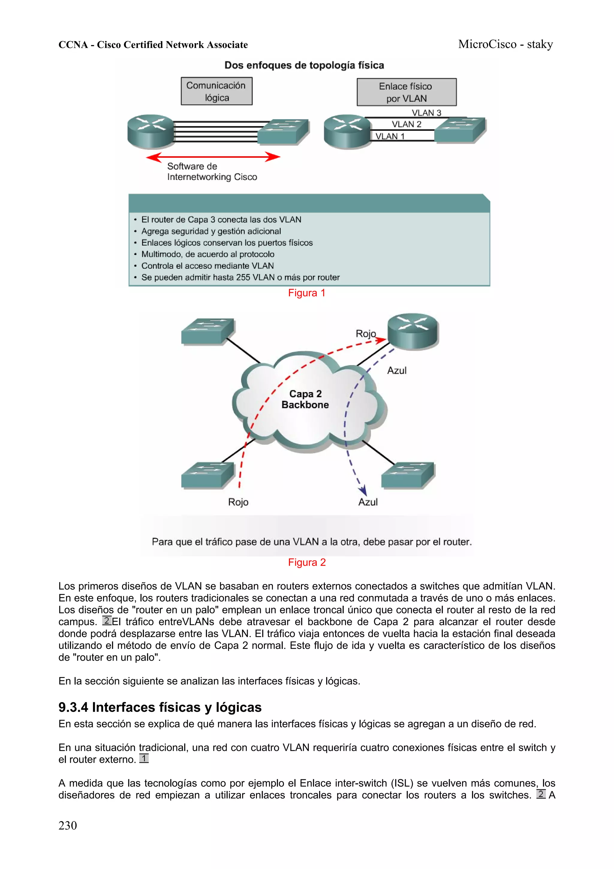 CCNA - Cisco Certified Network Associate                                              MicroCisco - staky




                                                    Figura 1




                                                    Figura 2

Los primeros diseños de VLAN se basaban en routers externos conectados a switches que admitían VLAN.
En este enfoque, los routers tradicionales se conectan a una red conmutada a través de uno o más enlaces.
Los diseños de "router en un palo" emplean un enlace troncal único que conecta el router al resto de la red
campus. El tráfico entreVLANs debe atravesar el backbone de Capa 2 para alcanzar el router desde
donde podrá desplazarse entre las VLAN. El tráfico viaja entonces de vuelta hacia la estación final deseada
utilizando el método de envío de Capa 2 normal. Este flujo de ida y vuelta es característico de los diseños
de "router en un palo".

En la sección siguiente se analizan las interfaces físicas y lógicas.

9.3.4 Interfaces físicas y lógicas
En esta sección se explica de qué manera las interfaces físicas y lógicas se agregan a un diseño de red.

En una situación tradicional, una red con cuatro VLAN requeriría cuatro conexiones físicas entre el switch y
el router externo.

A medida que las tecnologías como por ejemplo el Enlace inter-switch (ISL) se vuelven más comunes, los
diseñadores de red empiezan a utilizar enlaces troncales para conectar los routers a los switches.   A


230
 