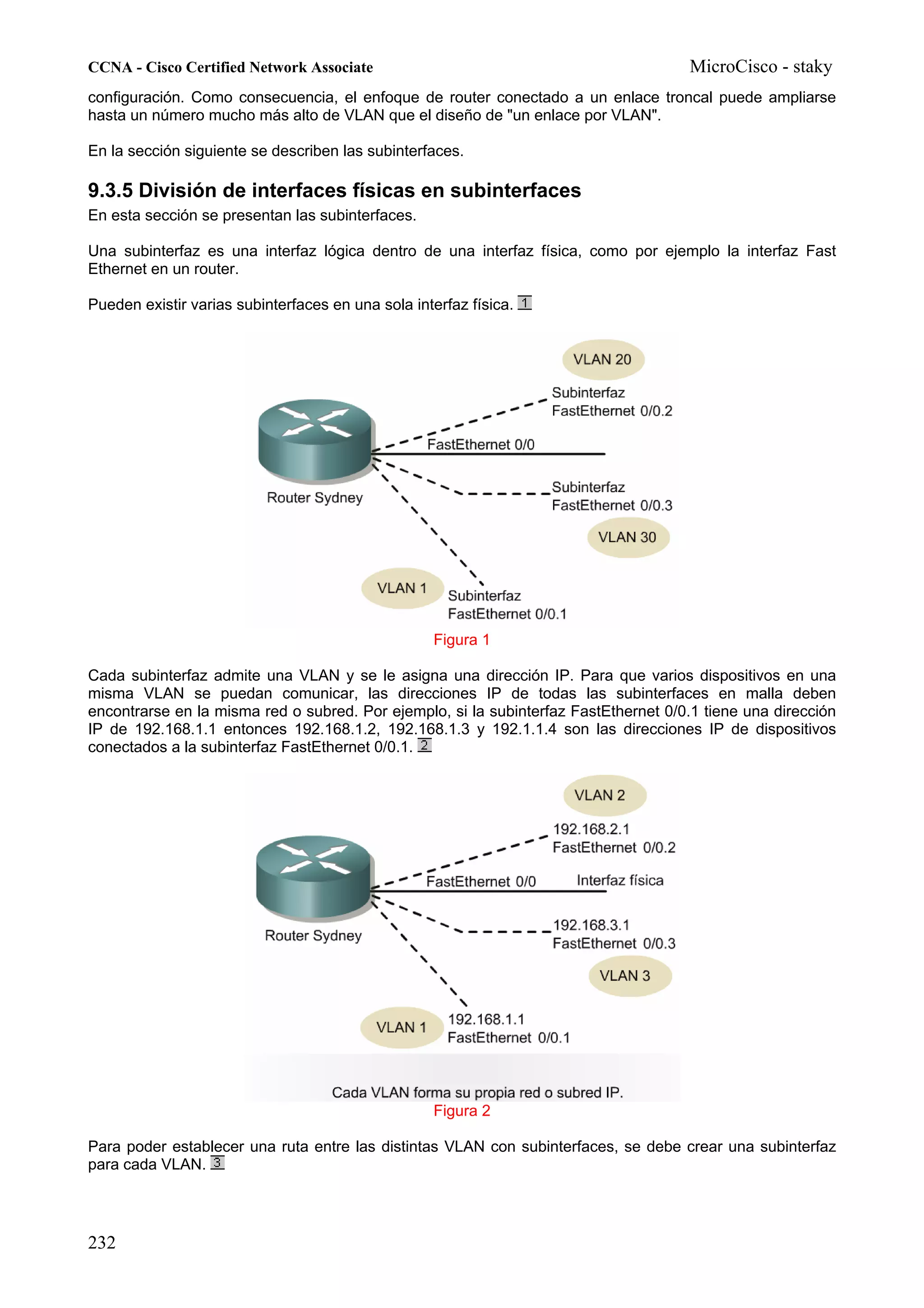 CCNA - Cisco Certified Network Associate                                              MicroCisco - staky
configuración. Como consecuencia, el enfoque de router conectado a un enlace troncal puede ampliarse
hasta un número mucho más alto de VLAN que el diseño de "un enlace por VLAN".

En la sección siguiente se describen las subinterfaces.

9.3.5 División de interfaces físicas en subinterfaces
En esta sección se presentan las subinterfaces.

Una subinterfaz es una interfaz lógica dentro de una interfaz física, como por ejemplo la interfaz Fast
Ethernet en un router.

Pueden existir varias subinterfaces en una sola interfaz física.




                                                   Figura 1

Cada subinterfaz admite una VLAN y se le asigna una dirección IP. Para que varios dispositivos en una
misma VLAN se puedan comunicar, las direcciones IP de todas las subinterfaces en malla deben
encontrarse en la misma red o subred. Por ejemplo, si la subinterfaz FastEthernet 0/0.1 tiene una dirección
IP de 192.168.1.1 entonces 192.168.1.2, 192.168.1.3 y 192.1.1.4 son las direcciones IP de dispositivos
conectados a la subinterfaz FastEthernet 0/0.1.




                                                   Figura 2

Para poder establecer una ruta entre las distintas VLAN con subinterfaces, se debe crear una subinterfaz
para cada VLAN.




232
 