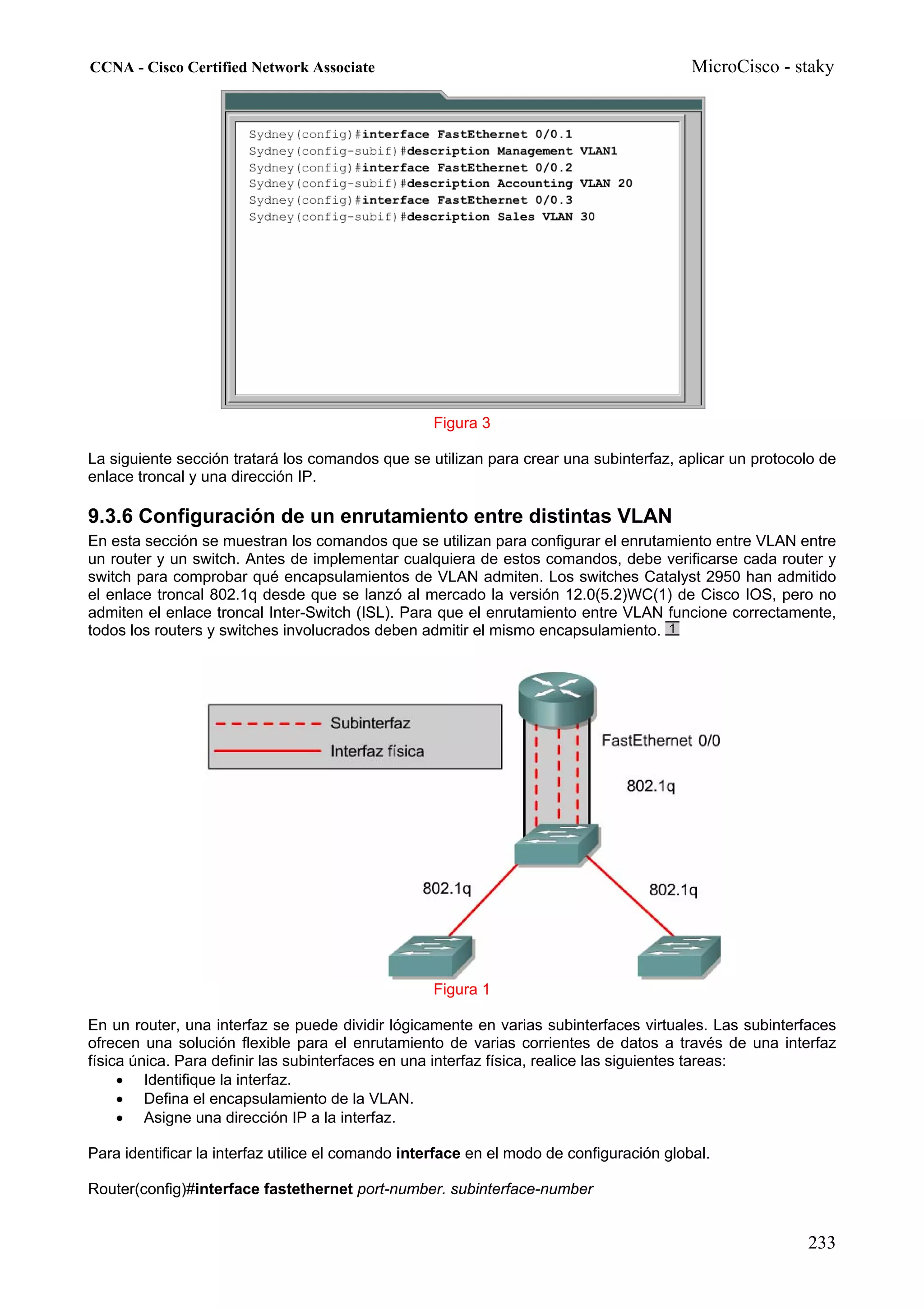 CCNA - Cisco Certified Network Associate                                                  MicroCisco - staky




                                                   Figura 3

La siguiente sección tratará los comandos que se utilizan para crear una subinterfaz, aplicar un protocolo de
enlace troncal y una dirección IP.

9.3.6 Configuración de un enrutamiento entre distintas VLAN
En esta sección se muestran los comandos que se utilizan para configurar el enrutamiento entre VLAN entre
un router y un switch. Antes de implementar cualquiera de estos comandos, debe verificarse cada router y
switch para comprobar qué encapsulamientos de VLAN admiten. Los switches Catalyst 2950 han admitido
el enlace troncal 802.1q desde que se lanzó al mercado la versión 12.0(5.2)WC(1) de Cisco IOS, pero no
admiten el enlace troncal Inter-Switch (ISL). Para que el enrutamiento entre VLAN funcione correctamente,
todos los routers y switches involucrados deben admitir el mismo encapsulamiento.




                                                   Figura 1

En un router, una interfaz se puede dividir lógicamente en varias subinterfaces virtuales. Las subinterfaces
ofrecen una solución flexible para el enrutamiento de varias corrientes de datos a través de una interfaz
física única. Para definir las subinterfaces en una interfaz física, realice las siguientes tareas:
     • Identifique la interfaz.
     • Defina el encapsulamiento de la VLAN.
     • Asigne una dirección IP a la interfaz.

Para identificar la interfaz utilice el comando interface en el modo de configuración global.

Router(config)#interface fastethernet port-number. subinterface-number


                                                                                                        233
 