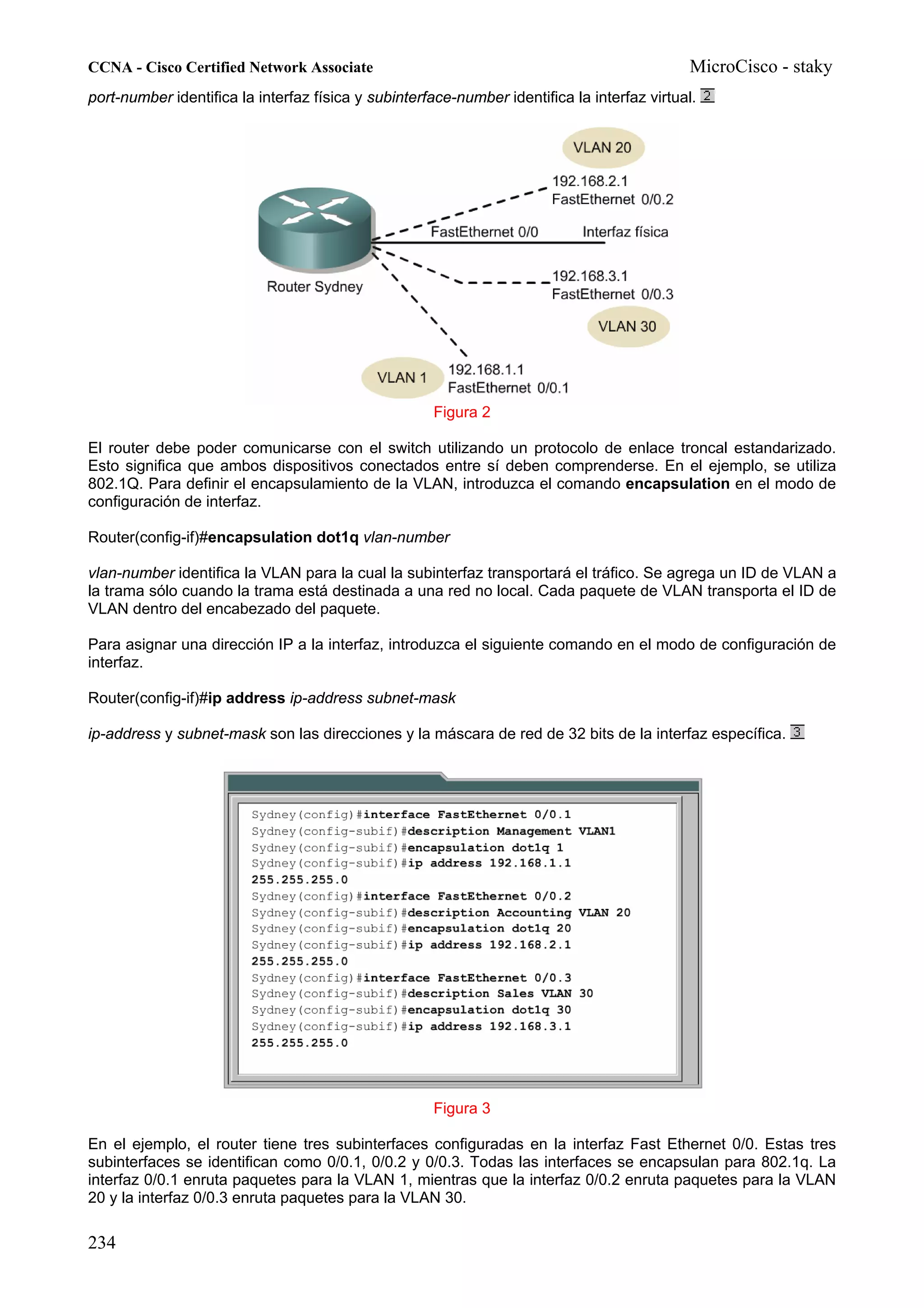 CCNA - Cisco Certified Network Associate                                                     MicroCisco - staky
port-number identifica la interfaz física y subinterface-number identifica la interfaz virtual.




                                                     Figura 2

El router debe poder comunicarse con el switch utilizando un protocolo de enlace troncal estandarizado.
Esto significa que ambos dispositivos conectados entre sí deben comprenderse. En el ejemplo, se utiliza
802.1Q. Para definir el encapsulamiento de la VLAN, introduzca el comando encapsulation en el modo de
configuración de interfaz.

Router(config-if)#encapsulation dot1q vlan-number

vlan-number identifica la VLAN para la cual la subinterfaz transportará el tráfico. Se agrega un ID de VLAN a
la trama sólo cuando la trama está destinada a una red no local. Cada paquete de VLAN transporta el ID de
VLAN dentro del encabezado del paquete.

Para asignar una dirección IP a la interfaz, introduzca el siguiente comando en el modo de configuración de
interfaz.

Router(config-if)#ip address ip-address subnet-mask

ip-address y subnet-mask son las direcciones y la máscara de red de 32 bits de la interfaz específica.




                                                     Figura 3

En el ejemplo, el router tiene tres subinterfaces configuradas en la interfaz Fast Ethernet 0/0. Estas tres
subinterfaces se identifican como 0/0.1, 0/0.2 y 0/0.3. Todas las interfaces se encapsulan para 802.1q. La
interfaz 0/0.1 enruta paquetes para la VLAN 1, mientras que la interfaz 0/0.2 enruta paquetes para la VLAN
20 y la interfaz 0/0.3 enruta paquetes para la VLAN 30.

234
 