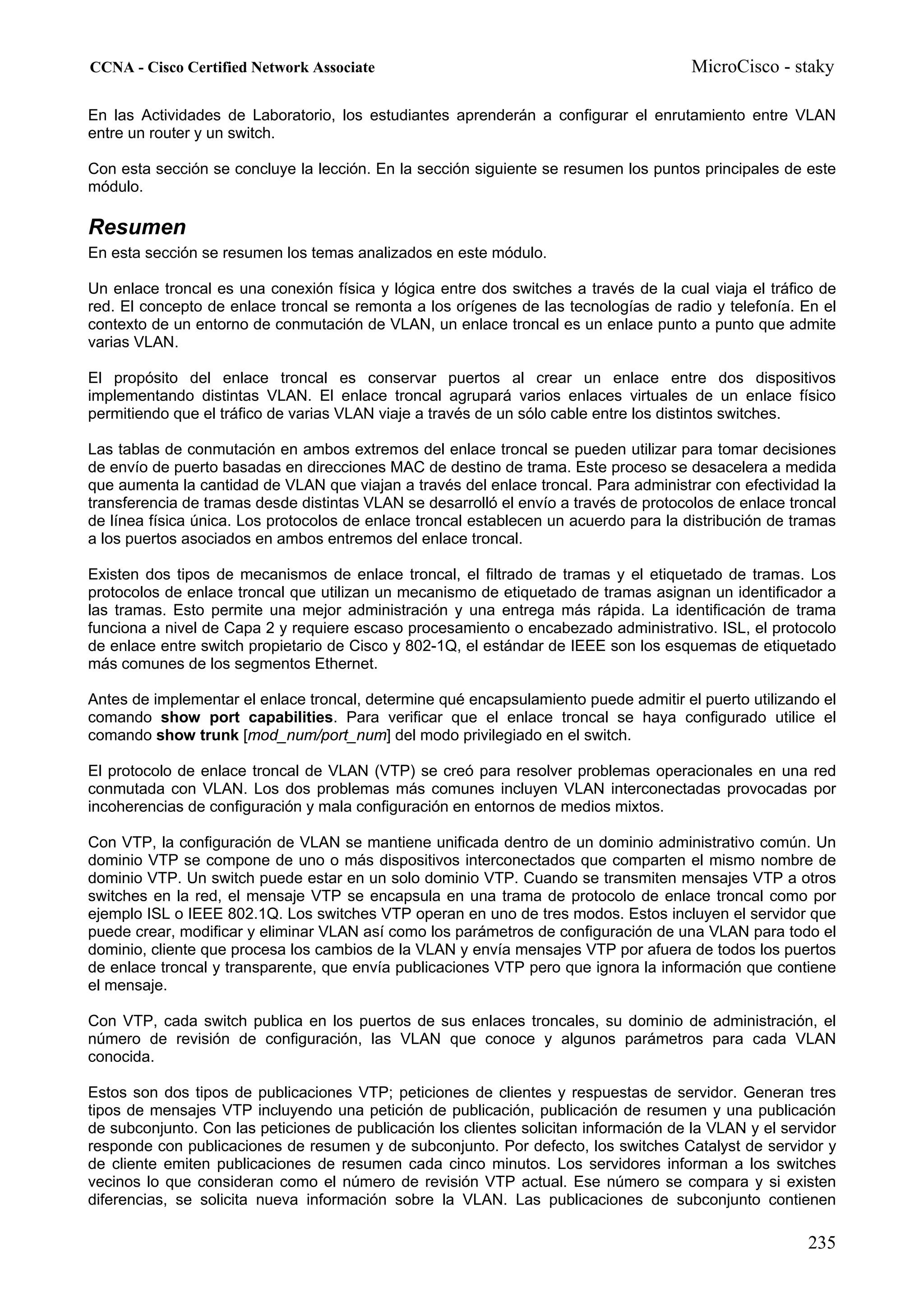 CCNA - Cisco Certified Network Associate                                               MicroCisco - staky

En las Actividades de Laboratorio, los estudiantes aprenderán a configurar el enrutamiento entre VLAN
entre un router y un switch.

Con esta sección se concluye la lección. En la sección siguiente se resumen los puntos principales de este
módulo.

Resumen
En esta sección se resumen los temas analizados en este módulo.

Un enlace troncal es una conexión física y lógica entre dos switches a través de la cual viaja el tráfico de
red. El concepto de enlace troncal se remonta a los orígenes de las tecnologías de radio y telefonía. En el
contexto de un entorno de conmutación de VLAN, un enlace troncal es un enlace punto a punto que admite
varias VLAN.

El propósito del enlace troncal es conservar puertos al crear un enlace entre dos dispositivos
implementando distintas VLAN. El enlace troncal agrupará varios enlaces virtuales de un enlace físico
permitiendo que el tráfico de varias VLAN viaje a través de un sólo cable entre los distintos switches.

Las tablas de conmutación en ambos extremos del enlace troncal se pueden utilizar para tomar decisiones
de envío de puerto basadas en direcciones MAC de destino de trama. Este proceso se desacelera a medida
que aumenta la cantidad de VLAN que viajan a través del enlace troncal. Para administrar con efectividad la
transferencia de tramas desde distintas VLAN se desarrolló el envío a través de protocolos de enlace troncal
de línea física única. Los protocolos de enlace troncal establecen un acuerdo para la distribución de tramas
a los puertos asociados en ambos entremos del enlace troncal.

Existen dos tipos de mecanismos de enlace troncal, el filtrado de tramas y el etiquetado de tramas. Los
protocolos de enlace troncal que utilizan un mecanismo de etiquetado de tramas asignan un identificador a
las tramas. Esto permite una mejor administración y una entrega más rápida. La identificación de trama
funciona a nivel de Capa 2 y requiere escaso procesamiento o encabezado administrativo. ISL, el protocolo
de enlace entre switch propietario de Cisco y 802-1Q, el estándar de IEEE son los esquemas de etiquetado
más comunes de los segmentos Ethernet.

Antes de implementar el enlace troncal, determine qué encapsulamiento puede admitir el puerto utilizando el
comando show port capabilities. Para verificar que el enlace troncal se haya configurado utilice el
comando show trunk [mod_num/port_num] del modo privilegiado en el switch.

El protocolo de enlace troncal de VLAN (VTP) se creó para resolver problemas operacionales en una red
conmutada con VLAN. Los dos problemas más comunes incluyen VLAN interconectadas provocadas por
incoherencias de configuración y mala configuración en entornos de medios mixtos.

Con VTP, la configuración de VLAN se mantiene unificada dentro de un dominio administrativo común. Un
dominio VTP se compone de uno o más dispositivos interconectados que comparten el mismo nombre de
dominio VTP. Un switch puede estar en un solo dominio VTP. Cuando se transmiten mensajes VTP a otros
switches en la red, el mensaje VTP se encapsula en una trama de protocolo de enlace troncal como por
ejemplo ISL o IEEE 802.1Q. Los switches VTP operan en uno de tres modos. Estos incluyen el servidor que
puede crear, modificar y eliminar VLAN así como los parámetros de configuración de una VLAN para todo el
dominio, cliente que procesa los cambios de la VLAN y envía mensajes VTP por afuera de todos los puertos
de enlace troncal y transparente, que envía publicaciones VTP pero que ignora la información que contiene
el mensaje.

Con VTP, cada switch publica en los puertos de sus enlaces troncales, su dominio de administración, el
número de revisión de configuración, las VLAN que conoce y algunos parámetros para cada VLAN
conocida.

Estos son dos tipos de publicaciones VTP; peticiones de clientes y respuestas de servidor. Generan tres
tipos de mensajes VTP incluyendo una petición de publicación, publicación de resumen y una publicación
de subconjunto. Con las peticiones de publicación los clientes solicitan información de la VLAN y el servidor
responde con publicaciones de resumen y de subconjunto. Por defecto, los switches Catalyst de servidor y
de cliente emiten publicaciones de resumen cada cinco minutos. Los servidores informan a los switches
vecinos lo que consideran como el número de revisión VTP actual. Ese número se compara y si existen
diferencias, se solicita nueva información sobre la VLAN. Las publicaciones de subconjunto contienen

                                                                                                        235
 