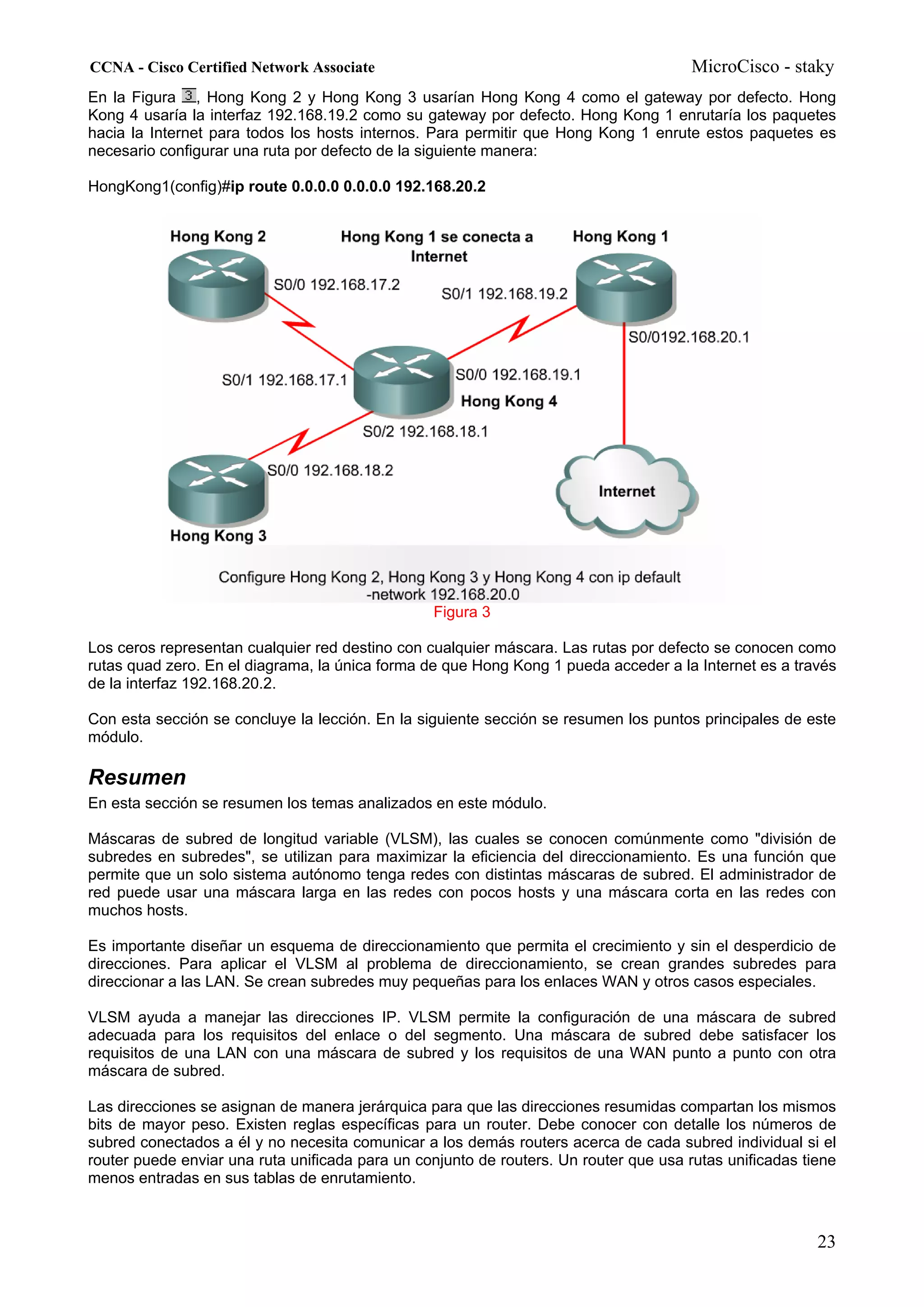 CCNA - Cisco Certified Network Associate                                               MicroCisco - staky
En la Figura , Hong Kong 2 y Hong Kong 3 usarían Hong Kong 4 como el gateway por defecto. Hong
Kong 4 usaría la interfaz 192.168.19.2 como su gateway por defecto. Hong Kong 1 enrutaría los paquetes
hacia la Internet para todos los hosts internos. Para permitir que Hong Kong 1 enrute estos paquetes es
necesario configurar una ruta por defecto de la siguiente manera:

HongKong1(config)#ip route 0.0.0.0 0.0.0.0 192.168.20.2




                                                 Figura 3

Los ceros representan cualquier red destino con cualquier máscara. Las rutas por defecto se conocen como
rutas quad zero. En el diagrama, la única forma de que Hong Kong 1 pueda acceder a la Internet es a través
de la interfaz 192.168.20.2.

Con esta sección se concluye la lección. En la siguiente sección se resumen los puntos principales de este
módulo.

Resumen
En esta sección se resumen los temas analizados en este módulo.

Máscaras de subred de longitud variable (VLSM), las cuales se conocen comúnmente como "división de
subredes en subredes", se utilizan para maximizar la eficiencia del direccionamiento. Es una función que
permite que un solo sistema autónomo tenga redes con distintas máscaras de subred. El administrador de
red puede usar una máscara larga en las redes con pocos hosts y una máscara corta en las redes con
muchos hosts.

Es importante diseñar un esquema de direccionamiento que permita el crecimiento y sin el desperdicio de
direcciones. Para aplicar el VLSM al problema de direccionamiento, se crean grandes subredes para
direccionar a las LAN. Se crean subredes muy pequeñas para los enlaces WAN y otros casos especiales.

VLSM ayuda a manejar las direcciones IP. VLSM permite la configuración de una máscara de subred
adecuada para los requisitos del enlace o del segmento. Una máscara de subred debe satisfacer los
requisitos de una LAN con una máscara de subred y los requisitos de una WAN punto a punto con otra
máscara de subred.

Las direcciones se asignan de manera jerárquica para que las direcciones resumidas compartan los mismos
bits de mayor peso. Existen reglas específicas para un router. Debe conocer con detalle los números de
subred conectados a él y no necesita comunicar a los demás routers acerca de cada subred individual si el
router puede enviar una ruta unificada para un conjunto de routers. Un router que usa rutas unificadas tiene
menos entradas en sus tablas de enrutamiento.



                                                                                                         23
 