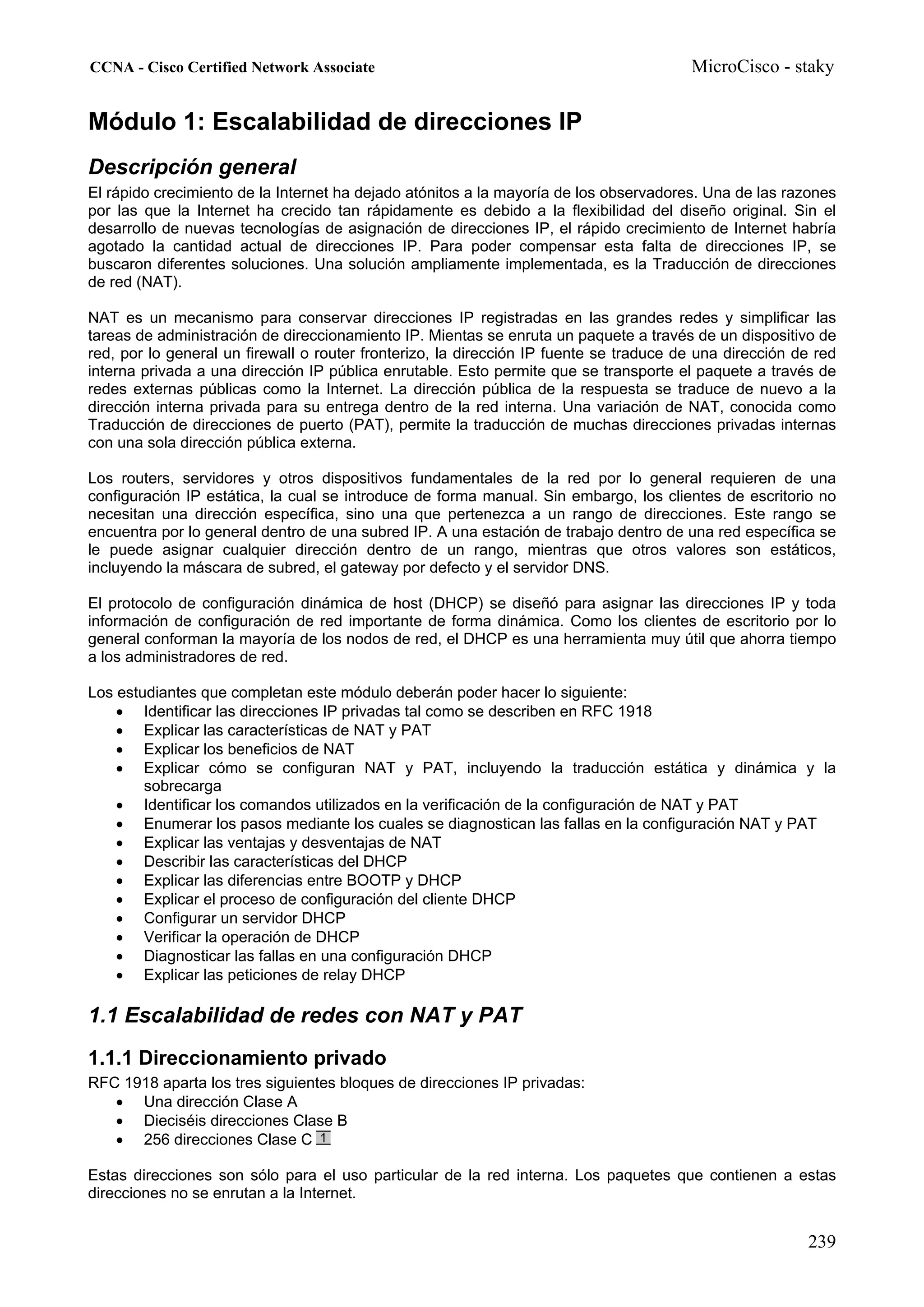 CCNA - Cisco Certified Network Associate                                                MicroCisco - staky


Módulo 1: Escalabilidad de direcciones IP
Descripción general
El rápido crecimiento de la Internet ha dejado atónitos a la mayoría de los observadores. Una de las razones
por las que la Internet ha crecido tan rápidamente es debido a la flexibilidad del diseño original. Sin el
desarrollo de nuevas tecnologías de asignación de direcciones IP, el rápido crecimiento de Internet habría
agotado la cantidad actual de direcciones IP. Para poder compensar esta falta de direcciones IP, se
buscaron diferentes soluciones. Una solución ampliamente implementada, es la Traducción de direcciones
de red (NAT).

NAT es un mecanismo para conservar direcciones IP registradas en las grandes redes y simplificar las
tareas de administración de direccionamiento IP. Mientas se enruta un paquete a través de un dispositivo de
red, por lo general un firewall o router fronterizo, la dirección IP fuente se traduce de una dirección de red
interna privada a una dirección IP pública enrutable. Esto permite que se transporte el paquete a través de
redes externas públicas como la Internet. La dirección pública de la respuesta se traduce de nuevo a la
dirección interna privada para su entrega dentro de la red interna. Una variación de NAT, conocida como
Traducción de direcciones de puerto (PAT), permite la traducción de muchas direcciones privadas internas
con una sola dirección pública externa.

Los routers, servidores y otros dispositivos fundamentales de la red por lo general requieren de una
configuración IP estática, la cual se introduce de forma manual. Sin embargo, los clientes de escritorio no
necesitan una dirección específica, sino una que pertenezca a un rango de direcciones. Este rango se
encuentra por lo general dentro de una subred IP. A una estación de trabajo dentro de una red específica se
le puede asignar cualquier dirección dentro de un rango, mientras que otros valores son estáticos,
incluyendo la máscara de subred, el gateway por defecto y el servidor DNS.

El protocolo de configuración dinámica de host (DHCP) se diseñó para asignar las direcciones IP y toda
información de configuración de red importante de forma dinámica. Como los clientes de escritorio por lo
general conforman la mayoría de los nodos de red, el DHCP es una herramienta muy útil que ahorra tiempo
a los administradores de red.

Los estudiantes que completan este módulo deberán poder hacer lo siguiente:
    • Identificar las direcciones IP privadas tal como se describen en RFC 1918
    • Explicar las características de NAT y PAT
    • Explicar los beneficios de NAT
    • Explicar cómo se configuran NAT y PAT, incluyendo la traducción estática y dinámica y la
        sobrecarga
    • Identificar los comandos utilizados en la verificación de la configuración de NAT y PAT
    • Enumerar los pasos mediante los cuales se diagnostican las fallas en la configuración NAT y PAT
    • Explicar las ventajas y desventajas de NAT
    • Describir las características del DHCP
    • Explicar las diferencias entre BOOTP y DHCP
    • Explicar el proceso de configuración del cliente DHCP
    • Configurar un servidor DHCP
    • Verificar la operación de DHCP
    • Diagnosticar las fallas en una configuración DHCP
    • Explicar las peticiones de relay DHCP

1.1 Escalabilidad de redes con NAT y PAT
1.1.1 Direccionamiento privado
RFC 1918 aparta los tres siguientes bloques de direcciones IP privadas:
   • Una dirección Clase A
   • Dieciséis direcciones Clase B
   • 256 direcciones Clase C

Estas direcciones son sólo para el uso particular de la red interna. Los paquetes que contienen a estas
direcciones no se enrutan a la Internet.


                                                                                                         239
 