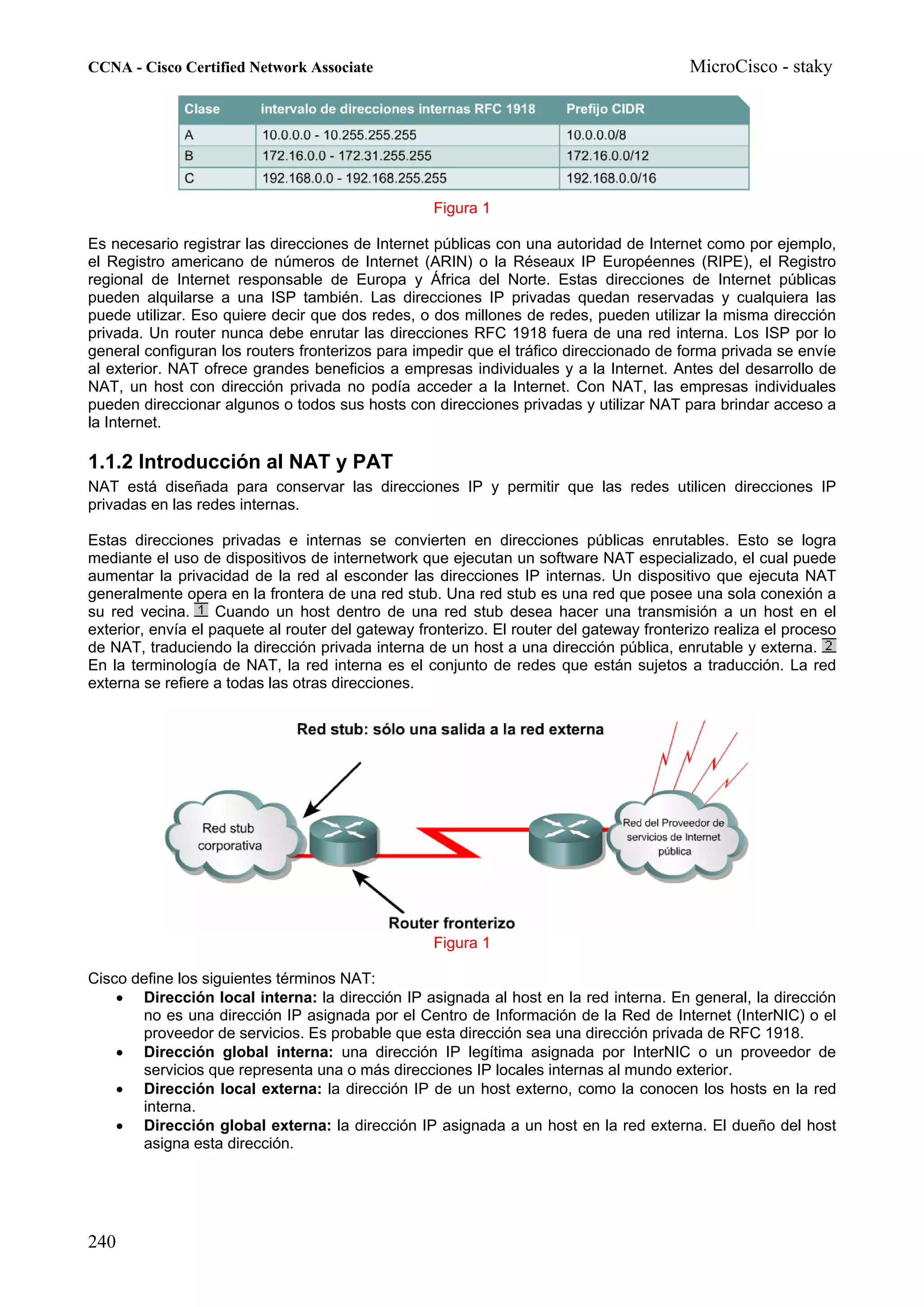 CCNA - Cisco Certified Network Associate                                                  MicroCisco - staky




                                                   Figura 1

Es necesario registrar las direcciones de Internet públicas con una autoridad de Internet como por ejemplo,
el Registro americano de números de Internet (ARIN) o la Réseaux IP Européennes (RIPE), el Registro
regional de Internet responsable de Europa y África del Norte. Estas direcciones de Internet públicas
pueden alquilarse a una ISP también. Las direcciones IP privadas quedan reservadas y cualquiera las
puede utilizar. Eso quiere decir que dos redes, o dos millones de redes, pueden utilizar la misma dirección
privada. Un router nunca debe enrutar las direcciones RFC 1918 fuera de una red interna. Los ISP por lo
general configuran los routers fronterizos para impedir que el tráfico direccionado de forma privada se envíe
al exterior. NAT ofrece grandes beneficios a empresas individuales y a la Internet. Antes del desarrollo de
NAT, un host con dirección privada no podía acceder a la Internet. Con NAT, las empresas individuales
pueden direccionar algunos o todos sus hosts con direcciones privadas y utilizar NAT para brindar acceso a
la Internet.

1.1.2 Introducción al NAT y PAT
NAT está diseñada para conservar las direcciones IP y permitir que las redes utilicen direcciones IP
privadas en las redes internas.

Estas direcciones privadas e internas se convierten en direcciones públicas enrutables. Esto se logra
mediante el uso de dispositivos de internetwork que ejecutan un software NAT especializado, el cual puede
aumentar la privacidad de la red al esconder las direcciones IP internas. Un dispositivo que ejecuta NAT
generalmente opera en la frontera de una red stub. Una red stub es una red que posee una sola conexión a
su red vecina.      Cuando un host dentro de una red stub desea hacer una transmisión a un host en el
exterior, envía el paquete al router del gateway fronterizo. El router del gateway fronterizo realiza el proceso
de NAT, traduciendo la dirección privada interna de un host a una dirección pública, enrutable y externa.
En la terminología de NAT, la red interna es el conjunto de redes que están sujetos a traducción. La red
externa se refiere a todas las otras direcciones.




                                                   Figura 1

Cisco define los siguientes términos NAT:
    • Dirección local interna: la dirección IP asignada al host en la red interna. En general, la dirección
       no es una dirección IP asignada por el Centro de Información de la Red de Internet (InterNIC) o el
       proveedor de servicios. Es probable que esta dirección sea una dirección privada de RFC 1918.
    • Dirección global interna: una dirección IP legítima asignada por InterNIC o un proveedor de
       servicios que representa una o más direcciones IP locales internas al mundo exterior.
    • Dirección local externa: la dirección IP de un host externo, como la conocen los hosts en la red
       interna.
    • Dirección global externa: la dirección IP asignada a un host en la red externa. El dueño del host
       asigna esta dirección.




240
 