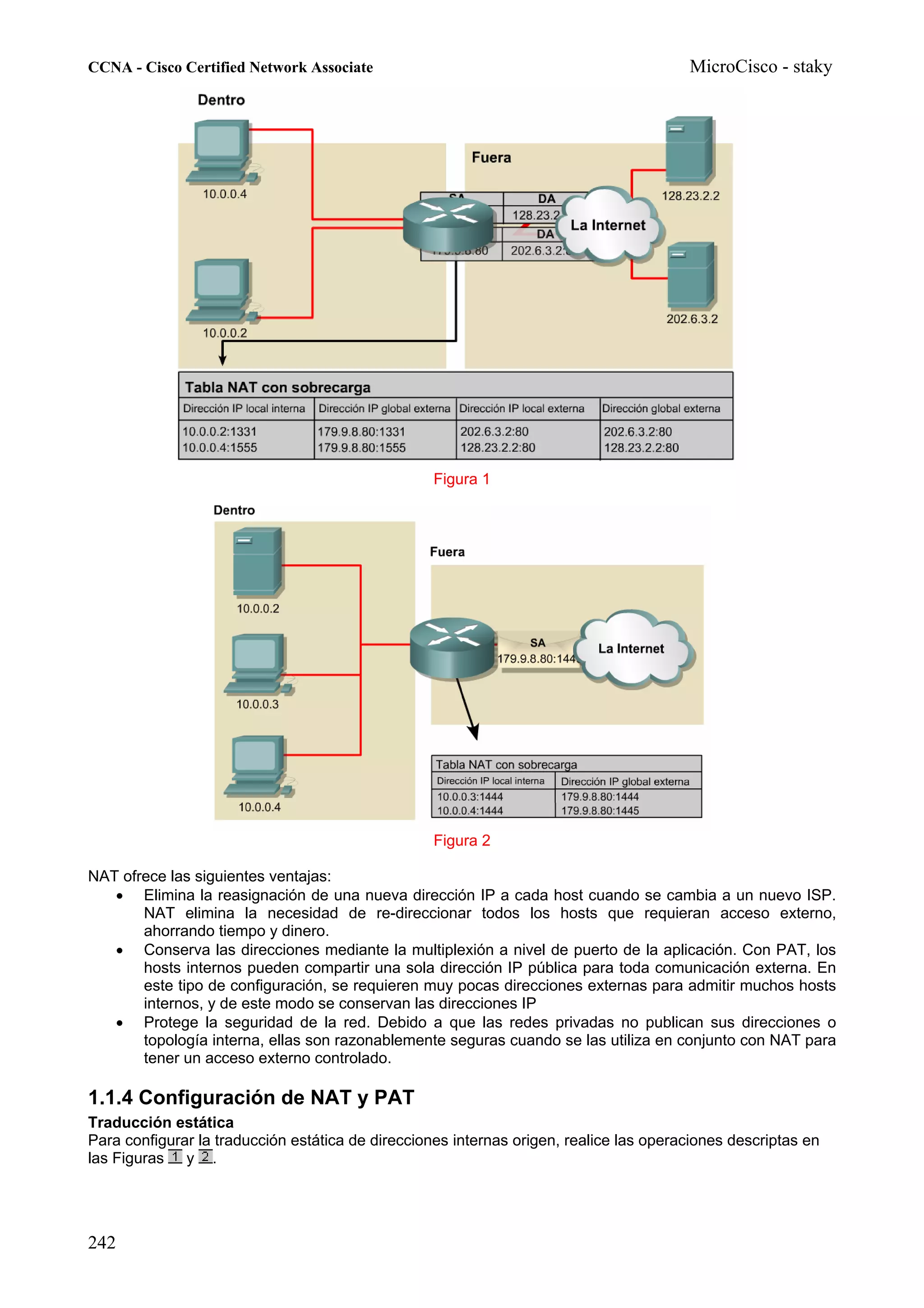 CCNA - Cisco Certified Network Associate                                                MicroCisco - staky




                                                   Figura 1




                                                   Figura 2

NAT ofrece las siguientes ventajas:
   • Elimina la reasignación de una nueva dirección IP a cada host cuando se cambia a un nuevo ISP.
       NAT elimina la necesidad de re-direccionar todos los hosts que requieran acceso externo,
       ahorrando tiempo y dinero.
   • Conserva las direcciones mediante la multiplexión a nivel de puerto de la aplicación. Con PAT, los
       hosts internos pueden compartir una sola dirección IP pública para toda comunicación externa. En
       este tipo de configuración, se requieren muy pocas direcciones externas para admitir muchos hosts
       internos, y de este modo se conservan las direcciones IP
   • Protege la seguridad de la red. Debido a que las redes privadas no publican sus direcciones o
       topología interna, ellas son razonablemente seguras cuando se las utiliza en conjunto con NAT para
       tener un acceso externo controlado.

1.1.4 Configuración de NAT y PAT
Traducción estática
Para configurar la traducción estática de direcciones internas origen, realice las operaciones descriptas en
las Figuras y .




242
 