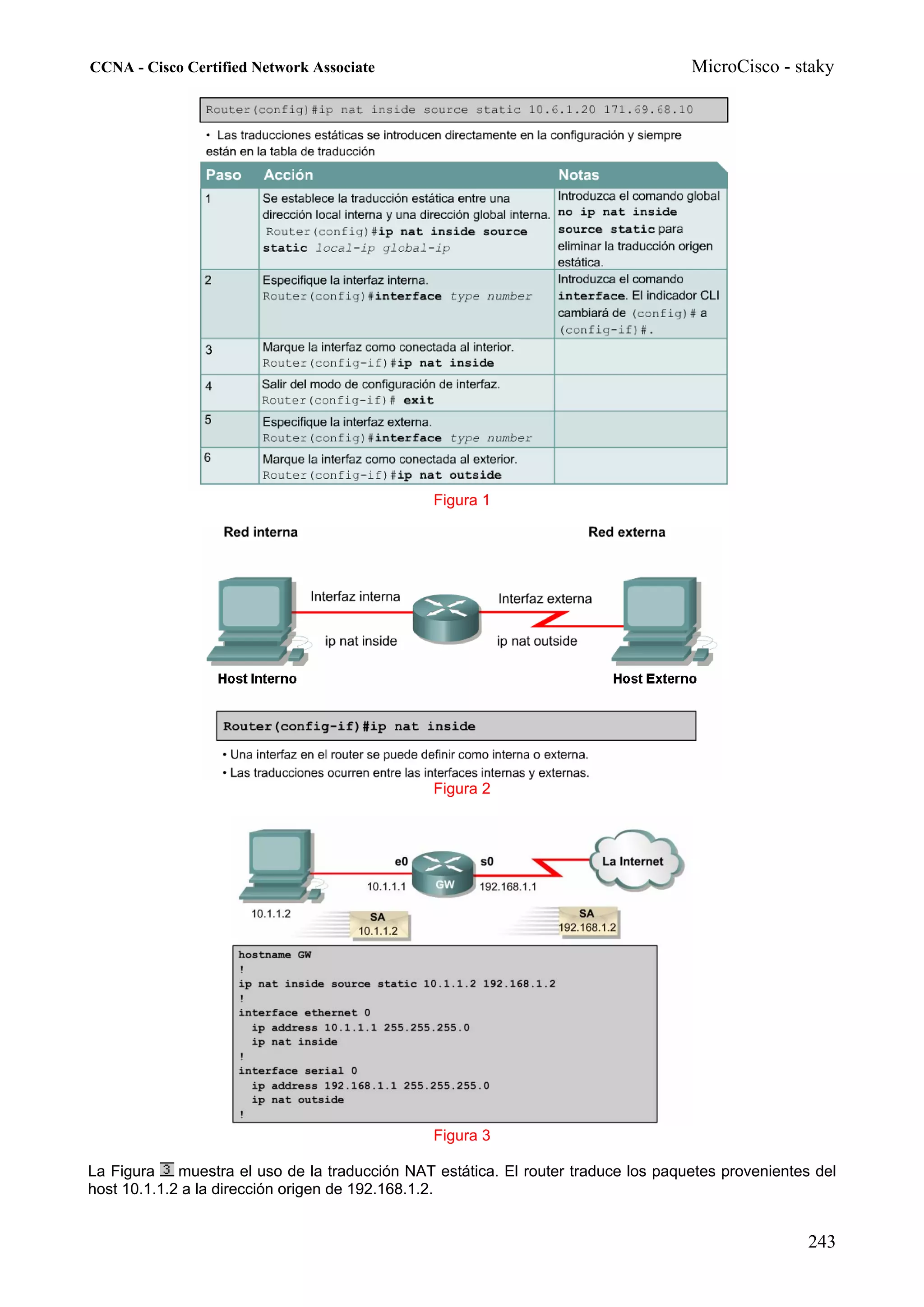 CCNA - Cisco Certified Network Associate                                             MicroCisco - staky




                                                Figura 1




                                                Figura 2




                                                Figura 3

La Figura    muestra el uso de la traducción NAT estática. El router traduce los paquetes provenientes del
host 10.1.1.2 a la dirección origen de 192.168.1.2.


                                                                                                      243
 