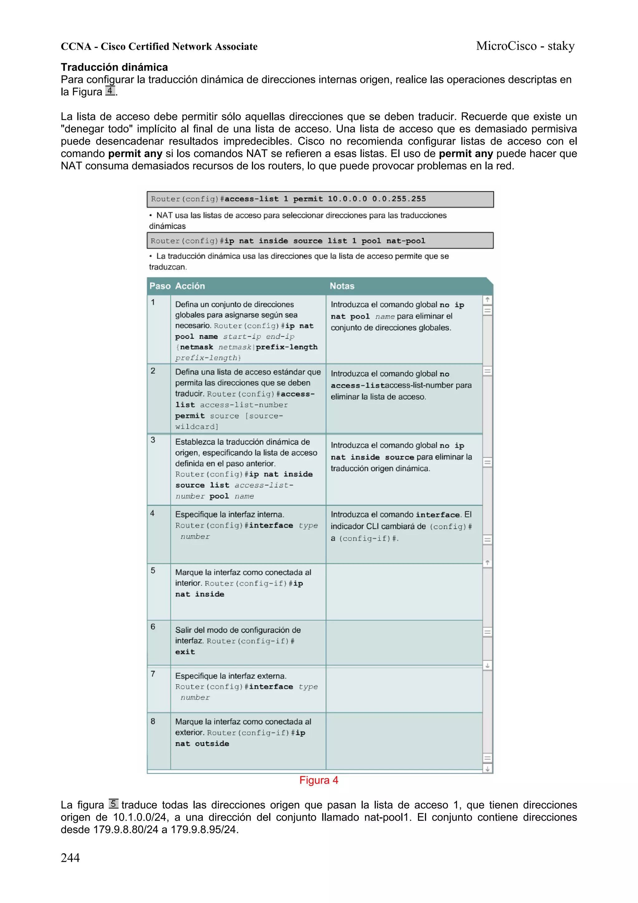 CCNA - Cisco Certified Network Associate                                               MicroCisco - staky
Traducción dinámica
Para configurar la traducción dinámica de direcciones internas origen, realice las operaciones descriptas en
la Figura .

La lista de acceso debe permitir sólo aquellas direcciones que se deben traducir. Recuerde que existe un
"denegar todo" implícito al final de una lista de acceso. Una lista de acceso que es demasiado permisiva
puede desencadenar resultados impredecibles. Cisco no recomienda configurar listas de acceso con el
comando permit any si los comandos NAT se refieren a esas listas. El uso de permit any puede hacer que
NAT consuma demasiados recursos de los routers, lo que puede provocar problemas en la red.




                                                  Figura 4

La figura   traduce todas las direcciones origen que pasan la lista de acceso 1, que tienen direcciones
origen de 10.1.0.0/24, a una dirección del conjunto llamado nat-pool1. El conjunto contiene direcciones
desde 179.9.8.80/24 a 179.9.8.95/24.

244
 