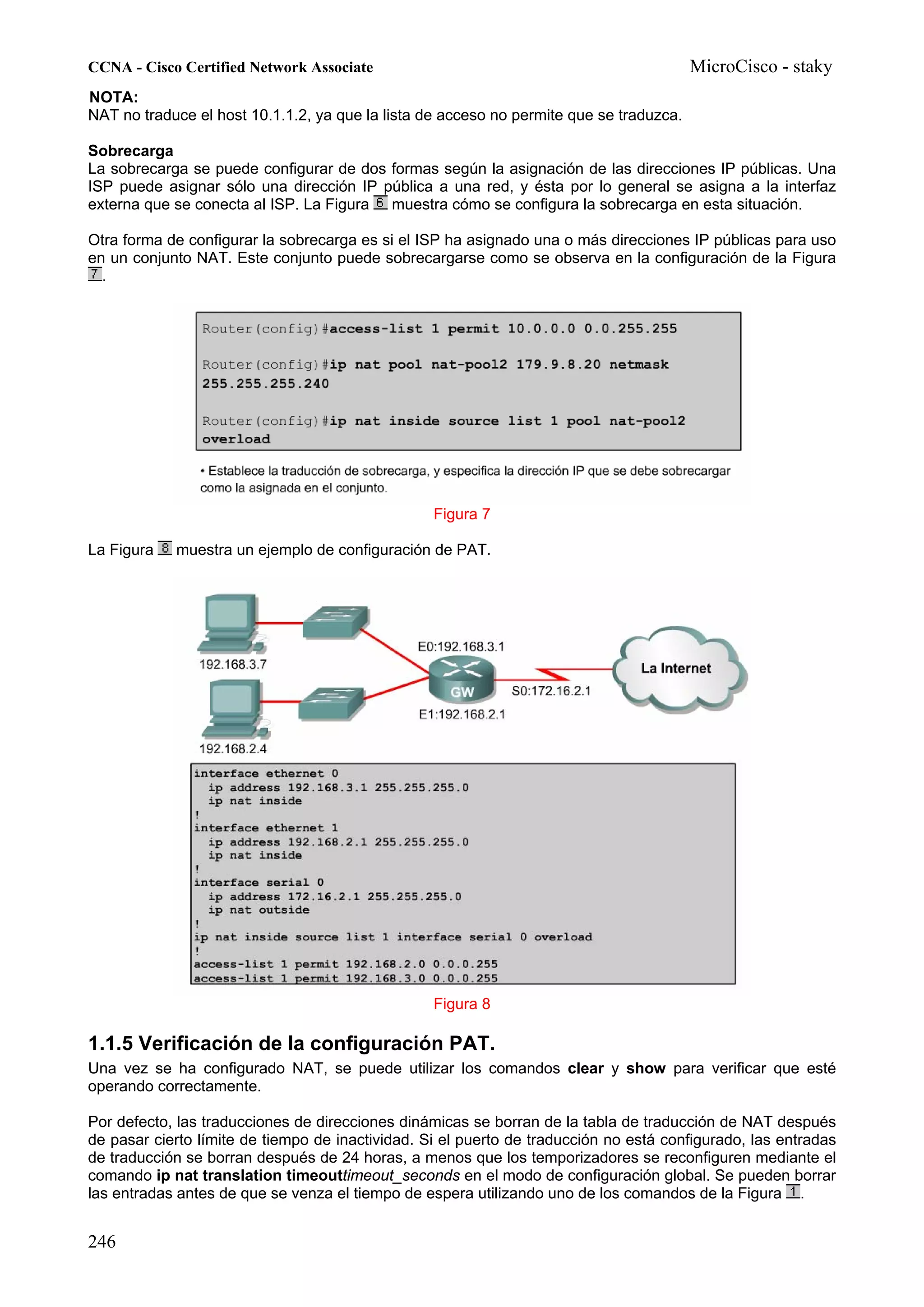 CCNA - Cisco Certified Network Associate                                                 MicroCisco - staky
NOTA:
NAT no traduce el host 10.1.1.2, ya que la lista de acceso no permite que se traduzca.

Sobrecarga
La sobrecarga se puede configurar de dos formas según la asignación de las direcciones IP públicas. Una
ISP puede asignar sólo una dirección IP pública a una red, y ésta por lo general se asigna a la interfaz
externa que se conecta al ISP. La Figura muestra cómo se configura la sobrecarga en esta situación.

Otra forma de configurar la sobrecarga es si el ISP ha asignado una o más direcciones IP públicas para uso
en un conjunto NAT. Este conjunto puede sobrecargarse como se observa en la configuración de la Figura
  .




                                                  Figura 7

La Figura   muestra un ejemplo de configuración de PAT.




                                                  Figura 8

1.1.5 Verificación de la configuración PAT.
Una vez se ha configurado NAT, se puede utilizar los comandos clear y show para verificar que esté
operando correctamente.

Por defecto, las traducciones de direcciones dinámicas se borran de la tabla de traducción de NAT después
de pasar cierto límite de tiempo de inactividad. Si el puerto de traducción no está configurado, las entradas
de traducción se borran después de 24 horas, a menos que los temporizadores se reconfiguren mediante el
comando ip nat translation timeouttimeout_seconds en el modo de configuración global. Se pueden borrar
las entradas antes de que se venza el tiempo de espera utilizando uno de los comandos de la Figura .


246
 