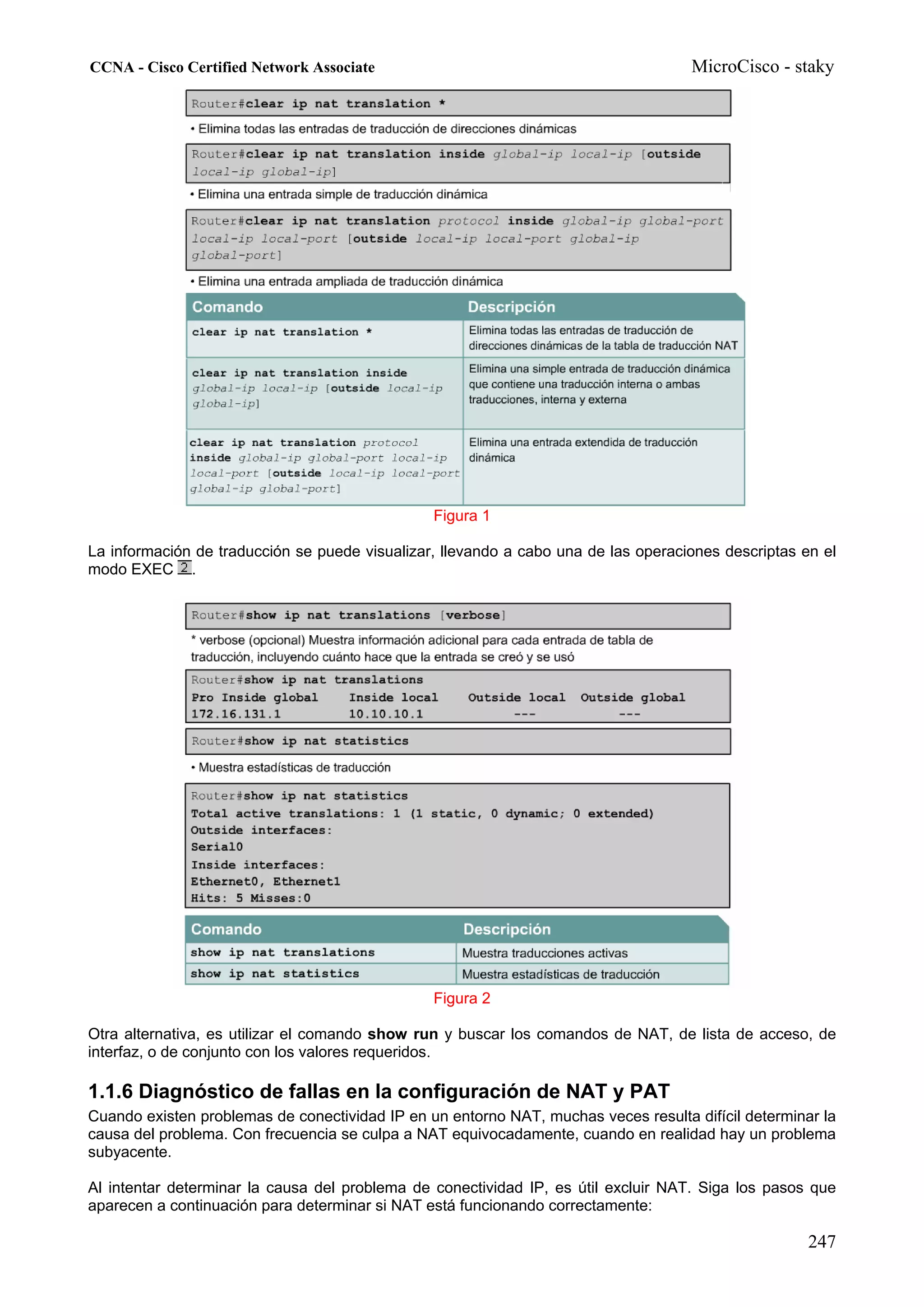 CCNA - Cisco Certified Network Associate                                            MicroCisco - staky




                                                Figura 1

La información de traducción se puede visualizar, llevando a cabo una de las operaciones descriptas en el
modo EXEC .




                                                Figura 2

Otra alternativa, es utilizar el comando show run y buscar los comandos de NAT, de lista de acceso, de
interfaz, o de conjunto con los valores requeridos.

1.1.6 Diagnóstico de fallas en la configuración de NAT y PAT
Cuando existen problemas de conectividad IP en un entorno NAT, muchas veces resulta difícil determinar la
causa del problema. Con frecuencia se culpa a NAT equivocadamente, cuando en realidad hay un problema
subyacente.

Al intentar determinar la causa del problema de conectividad IP, es útil excluir NAT. Siga los pasos que
aparecen a continuación para determinar si NAT está funcionando correctamente:

                                                                                                     247
 